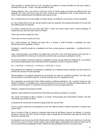 16
Outro exemplo: A parede branca em Ato, vermelha em potência, só ficará vermelha em Ato caso receba o
vermelho de outro ser – a tinta – que seja vermelho em Ato.
Noutras palavras, tudo o que muda é movido por outro. É movido aquilo que estava em potência para uma
perfeição. Em troca, para mover, para ser motor, é preciso ter a qualidade em ato. O fogo (quente em ato)
move, muda a panela (quente em potência) para quente em ato.
Ora, é impossível que uma coisa esteja, ao mesmo tempo, em potência e em ato para a mesma qualidade.
Ex.: Se a panela está fria em ato, ela tem potência para ser aquecida. Se a panela está quente em ato ela não
tem potência para ser aquecida.
É, portanto, impossível que uma coisa seja motor e móvel, ao mesmo tempo, para a mesma perfeição. É
impossível, pois, que uma coisa mude a si mesma.
Tudo o que muda é mudado por outro.
Tudo o que se move é movido por outro.
Se o ente 01 passou de Potência de x para Ato x, é porque o ente 01 recebeu a perfeição x de outro
ente 02 que tinha a qualidade x em Ato.
Entretanto, o ente 02 só pode ter a qualidade x em Ato se antes possuía a capacidade – a potência de ter a
perfeição x.
Logo, o ente 02 passou, ele também, de potência de x para Ato x. Se o ente 02 só passou de Px para Ax, é
porque ele também foi movido por um outro ente, anterior a ele, que possuía a perfeição x em Ato.
Por sua vez, também o ente 03 só pode ter a qualidade x em Ato, porque antes teve Potência de x e só passou
de Px para Ax pela ajuda de outro ente 04 que tinha a qualidade x em Ato. E assim por diante.
Px ---> Ax Px (5) ---> Ax Px (4) ---> Ax Px (3) ---> Ax Px (2) ---> Ax (1)
Esta sequência de mudanças ou é definida ou indefinida. Se a sequência fosse indefinida, não teria havido um
primeiro ser que deu início às mudanças.
Noutras palavras, em qualquer sequência de movimentos, em cada ser, a potência precede o ato. Mas, para
que se produza o movimento nesse ser, é preciso que haja outro com qualidade em ato.
Se a sequência de movimentos fosse infinita, sempre a potência precederia o ato, e jamais haveria um ato
anterior à potência. É necessário que o movimento parta de um ser em ato. Se este ser tivesse potência, não
se daria movimento algum. O movimento tem que partir de um ser que seja apenas ato.
Portanto, a sequência não pode ser infinita.
Ademais, está se falando de uma série de movimentos nas coisas que existem no universo.
Ora, esses movimentos se dão no espaço e no tempo. Tempo-espaço são mensuráveis. Portanto, não são
movimentos que se dão no infinito.
A sequência de movimentos em tempo e espaço finitos tem que ser finita.
E que o universo seja finito se compreende, por ser ele material. Sendo a matéria mensurável, o universo tem
que ser finito.
Que o universo é finito no tempo se comprova pela teoria do Big Bang e pela lei da entropia. O universo
principiou e terá fim. Ele não é infinito no tempo. Logo, a sequência de movimentos não pode ser infinita, pois
se dá num universo finito.
Ao estudarmos as cinco provas de São Tomás sobre a existência de Deus, devemos ter sempre em mente que
ele examina o que se dá nas “coisas criadas”, para, através delas, compreender que existe um Deus que as
criou e que lhes deu as qualidades visíveis, reflexos de suas qualidades invisíveis e em grau infinito.
 