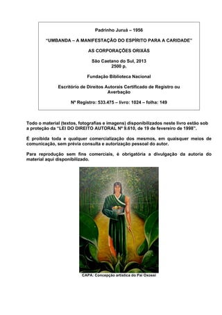 Padrinho Juruá – 1956
“UMBANDA – A MANIFESTAÇÃO DO ESPÍRITO PARA A CARIDADE”
AS CORPORAÇÕES ORIXÁS
São Caetano do Sul, 2013
2500 p.
Fundação Biblioteca Nacional
Escritório de Direitos Autorais Certificado de Registro ou
Averbação
Nº Registro: 533.475 – livro: 1024 – folha: 149
Todo o material (textos, fotografias e imagens) disponibilizados neste livro estão sob
a proteção da “LEI DO DIREITO AUTORAL Nº 9.610, de 19 de fevereiro de 1998”.
É proibida toda e qualquer comercialização dos mesmos, em quaisquer meios de
comunicação, sem prévia consulta e autorização pessoal do autor.
Para reprodução sem fins comerciais, é obrigatória a divulgação da autoria do
material aqui disponibilizado.
CAPA: Concepção artística do Pai Oxossi
 