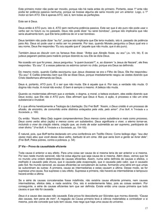 17
Este primeiro motor não pode ser movido, porque não há nada antes do primeiro. Portanto, esse 1º ente não
podia ter potência passiva nenhuma, porque se tivesse alguma ele seria movido por um anterior. Logo, o 1º
motor só tem ATO. Ele é apenas ATO, isto é, tem todas as perfeições.
Este ser é Deus.
Deus então é ATO puro, isto é, ATO sem nenhuma potência passiva. Este ser que é ato puro não pode usar o
verbo ser no futuro ou no passado. Deus não pode dizer “eu serei bondoso”, porque isto implicaria que não
seria atualmente bom, que Ele teria potência de vir a ser bondoso.
Deus também não pode dizer “eu fui”, porque isto implicaria que Ele teria mudado, isto é, passado de potência
para Ato. Deus só pode usar o verbo ser no presente. Por isso, quando Moisés perguntou a Deus qual era o
seu nome, Deus lhe respondeu “Eu sou aquele que é” (aquele que não muda, que é ato puro).
Também Jesus ao discutir com os fariseus lhes disse: “Antes que Abraão fosse, eu sou” (Jo. VIII, 58). E os
judeus pegaram pedras para matá-lo porque dizendo eu sou Ele se dizia Deus.
Na ocasião em que foi preso, Jesus perguntou: “a quem buscais?”, e, ao dizerem “a Jesus de Nazaré”, ele lhes
respondeu: “Eu sou”. E a essas palavras os esbirros caíram no chão, porque era Deus se definindo.
Do mesmo modo, quando Caifás esconjurou que Jesus dissesse se era o Filho de Deus, Ele lhe respondeu:
“Eu sou”. E Caifás entendeu bem que Ele se disse Deus, porque imediatamente rasgou as vestes dizendo que
Cristo blasfemara afirmando-se Deus.
Deus é, portanto, ATO puro. É o ser que não muda. Ele é aquele que é. Por isso, a verdade não muda. O
dogma não muda. A moral não evolui. O bem é sempre o mesmo. A beleza não muda.
Quando os modernistas afirmam que a verdade, o dogma, a moral, a beleza evoluem, eles estão dizendo que
Deus evolui, que Ele não é ATO puro. Eles afirmam que Deus é fluxo, é ação, é processo e não um ente
substancial e imutável.
É o que afirma hereticamente a Teologia da Libertação. Diz Frei Boff: “Assim, o Deus cristão é um processo de
efusão, de encontro, de comunhão entre distintos enlaçados pela vida, pelo amor”. (Frei Boff, A Trindade e a
Sociedade, p. 169)
Ou então: “Assim, Mary Daly sugere compreendermos Deus menos como substância e mais como processo,
Deus como verbo ativo (ação) e menos como um substantivo. Deus significaria o viver, o eterno tornar-se,
incluindo o viver da criação inteira, criação que, ao invés de estar submetida ao ser supremo, participaria do
viver divino.” (Frei Boff, A Trindade e a Sociedade, pp. 154-155)
É natural, pois, que Boff tenha declarado em uma conferência em Teófilo Otono: Como teólogo digo: “sou dez
vezes mais ateu que você desse deus velho, barbudo lá em cima. Até que seria bom a gente se livrar dele”.
(Frei Boff, Pelos pobres, contra a pobreza, p. 54)
2ª Via – Prova da causalidade eficiente
Toda causa é anterior a seu efeito. Para uma coisa ser causa de si mesma teria de ser anterior a si mesma.
Por isso neste mundo sensível, não há coisa alguma que seja causa de si mesma. Além disso, vemos que há
no mundo uma ordem determinada de causas eficientes. Assim, numa série definida de causas e efeitos, o
resfriado é causado pela chuva, que é causada pela evaporação, que é causada pelo calor, que é causado
pelo Sol. No mundo sensível, as causas eficientes se concatenam às outras, formando uma série em que umas
se subordinam às outras: A primeira, causa as intermediárias e estas causam a última. Desse modo, se for
supressa uma causa, fica supresso o seu efeito. Supressa a primeira, não haverá as intermediárias e tampouco
haverá então a última.
Se a série de causas concatenadas fosse indefinida, não existiria causa eficiente primeira, nem causas
intermediárias, efeitos dela, e nada existiria. Ora, isto é evidentemente falso, pois as coisas existem. Por
conseguinte, a série de causas eficientes tem que ser definida. Existe então uma causa primeira que tudo
causou e que não foi causada.
Deus é a causa das causas não causada. Esta prova foi descoberta por Sócrates que morreu dizendo: “Causa
das causas, tem pena de mim”. A negação da Causa primeira leva à ciência materialista a contradizer a si
mesma, pois ela concede que tudo tem causa, mas nega que haja uma causa do universo.
 