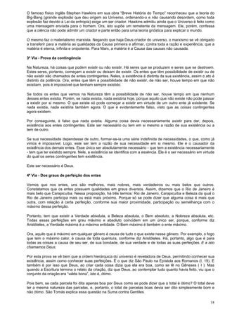 18
O famoso físico inglês Stephen Hawkins em sua obra “Breve História do Tempo” reconheceu que a teoria do
Big-Bang (grande explosão que deu origem ao Universo, ordenando-o e não causando desordem, como toda
explosão faz devido a Lei da entropia) exige um ser criador. Hawkins admitiu ainda que o Universo é feito como
uma mensagem enviada para o homem. Ora, isto supõe um remetente da mensagem. Ele, porém, confessa
que a ciência não pode admitir um criador e parte então para uma teoria gnóstica para explicar o mundo.
O mesmo faz o materialismo marxista. Negando que haja Deus criador do universo, o marxismo se vê obrigado
a transferir para a matéria as qualidades da Causa primeira e afirmar, contra toda a razão e experiência, que a
matéria é eterna, infinita e onipotente. Para Marx, a matéria é a Causa das causas não causada.
3ª Via - Prova da contingência
Na Natureza, há coisas que podem existir ou não existir. Há seres que se produzem e seres que se destroem.
Estes seres, portanto, começam a existir ou deixam de existir. Os entes que têm possibilidade de existir ou de
não existir são chamados de entes contingentes. Neles, a existência é distinta da sua existência, assim o ato é
distinto da potência. Ora, entes que têm a possibilidade de não existir, de não ser, houve tempo em que não
existiam, pois é impossível que tenham sempre existido.
Se todos os entes que vemos na Natureza têm a possibilidade de não ser, houve tempo em que nenhum
desses entes existia. Porém, se nada existia, nada existiria hoje, porque aquilo que não existe não pode passar
a existir por si mesmo. O que existe só pode começar a existir em virtude de um outro ente já existente. Se
nada existia, nada existiria também agora. O que é evidentemente falso, visto que as coisas contingentes
agora existem.
Por conseguinte, é falso que nada existia. Alguma coisa devia necessariamente existir para dar, depois,
existência aos entes contingentes. Este ser necessário ou tem em si mesmo a razão de sua existência ou a
tem de outro.
Se sua necessidade dependesse de outro, formar-se-ia uma série indefinida de necessidades, o que, como já
vimos é impossível. Logo, este ser tem a razão de sua necessidade em si mesmo. Ele é o causador da
existência dos demais entes. Esse único ser absolutamente necessário - que tem a existência necessariamente
- tem que ter existido sempre. Nele, a existência se identifica com a essência. Ele é o ser necessário em virtude
do qual os seres contingentes tem existência.
Este ser necessário é Deus.
4ª Via - Dos graus de perfeição dos entes
Vemos que nos entes, uns são melhores, mais nobres, mais verdadeiros ou mais belos que outros.
Constatamos que os entes possuem qualidades em graus diversos. Assim, dizemos que o Rio de Janeiro é
mais belo que Carapicuíba. Nessa proposição, há três termos: Rio de Janeiro, Carapicuíba e Beleza da qual o
Rio de Janeiro participa mais ou está mais próximo. Porque só se pode dizer que alguma coisa é mais que
outra, com relação à certa perfeição, conforme sua maior proximidade, participação ou semelhança com o
máximo dessa perfeição.
Portanto, tem que existir a Verdade absoluta, a Beleza absoluta, o Bem absoluto, a Nobreza absoluta, etc.
Todas essas perfeições em grau máximo e absoluto coincidem em um único ser, porque, conforme diz
Aristóteles, a Verdade máxima é a máxima entidade. O Bem máximo é também o ente máximo.
Ora, aquilo que é máximo em qualquer gênero é causa de tudo o que existe nesse gênero. Por exemplo, o fogo
que tem o máximo calor, é causa de toda quentura, conforme diz Aristóteles. Há, portanto, algo que é para
todas as coisas a causa de seu ser, de sua bondade, de sua verdade e de todas as suas perfeições. E a isto
chamamos Deus.
Por esta prova se vê bem que a ordem hierárquica do universo é reveladora de Deus, permitindo conhecer sua
existência, assim como conhecer suas perfeições. É o que diz São Paulo na Epístola aos Romanos (I, 19). E
também é por isso que Deus, ao criar cada coisa dizia que ela era boa, como se lê no Gêneses ( I ). Mas
quando a Escritura termina o relato da criação, diz que Deus, ao contemplar tudo quanto havia feito, viu que o
conjunto da criação era “valde bona”, isto é, ótimo.
Pois bem, se cada parcela foi dita apenas boa por Deus como se pode dizer que o total é ótimo? O total deve
ter a mesma natureza das parcelas, e, portanto, o total de parcelas boas devia ser dito simplesmente bom e
não ótimo. São Tomás explica essa questão na Suma contra Gentiles.
 