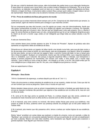 19
Diz ele que o total foi declarado ótimo porque, além da bondade das partes havia a sua ordenação hierárquica.
É essa ordem do universo que o torna ótimo, pois a ordem revela a Sabedoria do Ordenador. Por aí se vê que
o comunismo, ao defender a igualdade como um bem em si, odeia a ordem, imagem da Sabedoria de Deus.
Odiando a imagem de Deus, o comunismo odeia o próprio Deus, porque quem odeia a imagem odeia o ser por
ela representado. Nesse ódio está a raiz do ateísmo marxista e de sua tendência gnóstica.
5ª Via - Prova da existência de Deus pelo governo do mundo
Verificamos que os entes irracionais obram sempre com um fim. Comprova-se isto observando que sempre, ou
quase sempre, agem da mesma maneira para conseguir o que mais lhes convém.
Daí se compreende que eles não buscam o seu fim agindo por acaso, mas sim intencionalmente. Aquilo que
não possui conhecimento só tende a um fim se é dirigido por alguém que entende e conhece. Por exemplo,
uma flecha não pode por si buscar o alvo. Ela tem que ser dirigida para o alvo pelo arqueiro. De si, a flecha é
cega. Se vemos flechas se dirigirem para um alvo, compreendemos que há um ser inteligente dirigindo-as para
lá. Assim se dá com o mundo. Logo, existe um ser inteligente que dirige todas as coisas naturais a seu fim
próprio.
A este ser chamamos Deus.
Uma variante dessa prova tomista aparece na obra “A Gnose de Princeton”. Apesar de gnóstica esta obra
apresenta um argumento válido da existência de Deus.
Filmando-se em câmara lenta um jogador de bilhar dando uma tacada numa bola, para que ela bata noutra a
fim de que esta corra e bata na borda, em certo ângulo, para ser encaçapada, e se depois o filme for projetado
de trás para diante, ver-se-á a bola sair da caçapa e fazer o caminho inverso até bater no taco e lançar para
trás o braço do jogador. Qualquer um compreende, mesmo que não conheça bilhar, que a segunda sequência
não é a verdadeira, que é absurda. Isto porque à segunda sequência faltou a intenção, que transparece e
explica a primeira sequência de movimentos. Daí concluir com razão, a obra citada, que o mundo cego
caminha - como a flecha ou como a bola de bilhar - em direção a um alvo, a um fim. Isto supõe então que há
uma inteligência que o dirige para o seu fim. Há, pois, uma inteligência que governa o mundo.
Este ser sapientíssimo é Deus.
Capítulo 4
Afirmação – Deus Existe
“A fé é o fundamento da esperança, a certeza daquilo que não se vê.” (Hb 11,1)
Todos nós procuramos a certeza absoluta da existência de um ser superior, criador de tudo. Creio que não há
um ser humano que nunca se perguntou: Quem criou o mundo em que vivo?
Muitos desistem dessa procura, pois se acham incapacitados de encontrar a Verdade que está diante de nós;
só que as riquezas mundanas não permitem que vejamos a Sua existência com os olhos da fé, mas sim com
os olhos da razão.
A fé, como já foi dito logo acima na epístola de Paulo, é a certeza daquilo que não vemos, podendo ser
encarada de modo irracional (com os olhos da fé) ou racional (com os olhos da razão). Vejamos:
A fé é irracional, pois como cremos no invisível, não temos razões físicas para provar sua existência, mas
graças ao poder de Deus, podemos sentir sua presença através de prodígios que só Ele pode realizar em
nossas vidas.
A fé é racional, pois mesmo que não possamos vê-lo, temos a certeza por razões lógicas da sua existência.
Exemplo:
Muitos “ateus” acreditam em outras ideias que explicam a criação do universo, como por exemplo, a idéia do
“Big-Bang”, que consiste em uma grande explosão fazendo com que as partículas de um todo se espalhassem
por todo o planeta. Mesmo com esta ideia científica, seria necessário que Alguém agisse para ocasionar a
grande explosão. Esse Alguém que menciono é Deus.
 