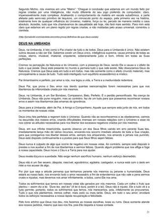 21
Segundo Michio, nós vivemos em uma “Matrix”: “Cheguei à conclusão que estamos em um mundo feito por
regras criadas por uma inteligência, não muito diferente do seu jogo preferido de computador, claro,
impensavelmente mais complexa. Analisando o comportamento da matéria em escala subatômica, a parte
afetada pelo semi-raio primitivo de táquions, um minúsculo ponto do espaço, pela primeira vez na história,
totalmente livre de qualquer influência do Universo, matéria, força ou lei, percebi de maneira inédita o caos
absoluto. Acredite, tudo que nós chamávamos de casualidade até hoje, não fará mais sentido. Para mim está
claro que estamos em um plano regido por regras criadas, e não moldadas pelo acaso universal, comentou o
cientista.
(http://jornalvdd.com/cientista-encontra-prova-definitiva-de-que-deus-existe)
DEUS NA UMBANDA
Deus, na Umbanda, é tido como o Pai criador de tudo e de todos. Deus para a Umbanda é único. Não existem
outros deuses a não ser Ele. Sabemos existir um Deus único, inteligência suprema, causa primária de todas as
coisas, eterno, imutável, imaterial, onipotente, soberanamente justo e bom, infinito em todas as Suas
perfeições.
Cremos na percepção da Natureza e do Universo, com a presença de Deus, sendo Ele a causa e o efeito de
tudo o que existe. Deus está presente no mundo e permeia tudo o que nele existe. Não dissociamos Deus da
Natureza. Cremos que Deus está em tudo e em todos, mas não somente como o efeito (mundo material), mas
principalmente a causa de tudo. Tudo está interligado num equilíbrio ecossistêmico e místico.
Pai Amantíssimo e perfeito, por amor a nós, nos legou a vida, a Terra e a mediunidade redentora.
Deus Pai, que prova o Seu amor nos dando quantas reencarnações forem necessárias para que nos
libertemos da inferioridade criada por nós mesmos.
Deus, na Umbanda, é um Ser Bondoso, Compassivo, Belo, Perfeito. É o perdão personificado. Na crença da
Umbanda, Deus não pune ninguém, mas ao contrário, faz de um tudo para que possamos reconhecer nossos
erros e assim nos libertarmos das amarras da ignorância.
Deus para a Umbanda, além de Pai, é Amigo e Companheiro; Aquele que sempre esta junto de nós, em todos
os momentos de nossas vidas.
Deus criou leis perfeitas a regerem todo o Universo. Quando não as reconhecemos e as obedecemos, caímos
na escuridão dos nossos erros, criando dificuldades imensas em nossas relações com o Universo e esse irá
nos cobrar as atitudes necessárias para nos libertar dos excessos negativos criados por nós mesmos.
Deus, em sua infinita misericórdia, quando observa um dos Seus filhos caindo em erro perante Suas leis,
imediatamente lança mão de vários recursos, enviando-nos socorro imediato através de toda a Sua criação,
para que consigamos nos libertar desses erros, sempre nos amparando, nos amando e jamais nos punindo.
Deus está disposto continuamente e a postos para que Seus filhos sejam felizes.
Deus nunca é culpado de algo que ocorre de negativo em nossas vidas. Ao contrário, sempre está disposto e
prestes a nos auxiliar a fim de nos libertarmos e sermos felizes. Quando algum problema que nos aflige e foge
à nossa capacidade, Deus move o Céu e a Terra para nos ajudar.
Deus revela doçura e suavidade. Não exige nenhum sacrifício humano, nenhum esforço desmedido.
Deus não é um Ser severo, déspota, irascível, egocêntrico, ególatra, castigador, e nunca está com o dedo em
riste a nos acusar de algo.
Por pior que seja a atitude perversa que tenhamos perante nós mesmos ou perante a humanidade, Deus
estará ao nosso lado, nos enviando todo o amor necessário a fim de entendermos que não vale a pena sermos
cruéis e injustos, mas devemos nos amar infinitamente, a todos, como Ele nos ama.
Todos os sofrimentos que temos em nossas vidas são gerados por nós mesmos. Cada um colhe o fruto que
plantou – assim diz a lei. “Dura lex, sed lex” (A lei é dura, porém é a lei). Deus não é injusto. Ele a tudo vê e a
tudo permite; portanto, todos os sofrimentos que temos, nós merecemos, pois, infelizmente os procuramos.
Tudo o que nós plantarmos, iremos colher, mais cedo ou mais tarde. Deus, em todo o seu amor, envidará
todos os esforços necessários a nossa rápida recuperação e felicidade.
Pelo livre arbítrio que Deus nos deu, nós fazemos as nossas escolhas, boas ou ruins. Deus somente atende
aos nossos pedidos, mesmo que isso nos fira, pois Ele respeita a nossa vontade.
 