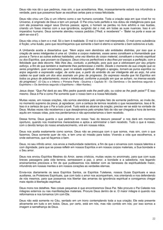 22
Deus não nos dá o que pedimos, mas sim, o que acreditamos. Mas, incessantemente estará nos infundindo a
verdade, para que possamos fazer as escolhas certas para a nossa felicidade.
Deus não criou um Céu e um inferno como o ser humano concebe. Toda a criação seja em que nível for no
Universo, é originado de Deus e tem um porquê. O Pai criou tudo perfeito e nos dotou de inteligência para que
com ela possamos seguir seus Divinos passos; agora, o homem se perdeu no livre arbítrio e nas ilusões,
criando um fosso imenso com a sua ignorância, surgindo daí o mal, em todas as suas nuances. Isso é um
imperativo humano. Deus somente atendeu nossos pedidos (“Pedi, e recebereis” – “Batei na porta e essa se
abrir-se-vos-á”).
Deus não criou o bem e o mal. Só o bem é realidade. O mal é o bem mal interpretado. O mal como substância
é ficção; uma ilusão, para que reconheçamos que somente o bem é eterno e somente o bem sobrevive a tudo.
A Umbanda aceita a dissertativa que: “Nem anjos nem demônios são entidades distintas, por isso que a
criação de seres inteligentes é uma só. Unidos a corpos materiais, esses seres constituem a Humanidade que
povoa a Terra e as outras esferas habitadas; uma vez libertos do corpo material, constituem o mundo espiritual
ou dos Espíritos, que povoam os Espaços. Deus criou-os perfectíveis e deu-lhes por escopo a perfeição, com a
felicidade que dela decorre. Não lhes deu, contudo, a perfeição, pois quis que a obtivessem por seu próprio
esforço, a fim de que também e realmente lhes pertencesse o mérito. Desde o momento da sua criação que os
seres progridem, quer encarnados, quer no estado espiritual. Atingido o apogeu, tornam-se puros espíritos ou
anjos segundo a expressão vulgar, de sorte que, a partir do embrião do ser inteligente até ao anjo, há uma
cadeia na qual cada um dos elos assinala um grau de progresso. Do expresso resulta que há Espíritos em
todos os graus de adiantamento, moral e intelectual, conforme a posição em que se acham, na imensa escala
do progresso”. (O Céu e o Inferno » Primeira Parte - Doutrina » Capítulo IX - Os Demônios » Os demônios segundo o
Espiritismo » Os demônios segundo o Espiritismo – Allan Kardec)
Jesus disse: “Que Pai dará ao seu filho pedra quando este lhe pedir pão, ou cobra se lhe pedir peixe?” É isso
mesmo. Deus é Pai e como Pai somente quer o nosso bem e a nossa felicidade.
Muitas vezes, em nossas orações, não somos atendidos pelo simples fato de somente pedirmos, ao invés de,
no momento supremo da prece, já agradecer, com a certeza de termos recebido o que necessitamos. Isso é fé.
Isso é a certeza de que o Pai a tudo provê. Tudo está ao alcance da oração; precisa ver se está na vontade de
Deus. Muitas vezes não recebemos o que desejávamos pelo simples fato de não ser chegada a hora de termos
aquilo em nossas vidas, pois nos perderíamos e não aproveitaríamos o bem recebido.
Dessa forma, Deus guarda o que pedimos em nosso “baú do tesouro pessoal” e nos dará em momento
oportuno, quando nos mostrarmos merecedores e aptos a administrar o bem recebido. Tudo o que é nosso,
com o devido tempo do nosso amadurecimento, virá em nossas mãos.
Deus nos aceita exatamente como somos. Deus não se preocupa com o que somos, mas sim, com o que
fazemos. Deus somente quer de nós, e tem uma só missão para todos: Vivendo a vida que escolhemos, e
onde estivermos, que só façamos o bem.
Deus, no seu infinito amor, nos envia a mediunidade redentora, a fim de que o sirvamos com nossos talentos e
com dignidade, para que se possa refletir em nossos Espíritos e em nossos corpos materiais, a Sua bondade e
o Seu amor.
Deus nos enviou Espíritos Mestres do Amor, seres crísticos, muitas vezes no anonimato, para que com suas
breves passagens pela vida terrena, semeassem a paz, o amor, a bondade e a sabedoria, nos legando
ensinamentos preciosos a fim de que pudéssemos nos deleitar com as benesses da espiritualidade maior,
infundindo em nossas mentes e em nossos corações as verdades eternas.
Envia-nos diariamente os seus Espíritos Santos, os Espíritos Tutelares, nossos Guias Espirituais e seus
auxiliares, os Protetores Espirituais, que com todo o amor nos acompanham, nos orientando e nos defendendo
de nós mesmos, para que possamos nos libertar das amarras da ignorância espiritual e consigamos chegar
mais rápido à libertação espiritual.
Deus mora nos detalhes. Nas coisas pequenas é que encontraremos Deus Pai. Não procure o Pai Celeste nos
milagres externos ou nas manifestações materiais. Procure Deus dentro de si. O maior milagre é quando nos
reformamos e nos tornamos Um com Ele.
Deus não está somente no Céu, sentado em um trono contemplando toda a sua criação; Ele esta presente
ativamente em tudo e em todos. Deus, por certo, está em nós, mas não contido em nós; por isso somos a
imagem e semelhança de Deus.
 