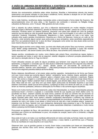 25
A VISÃO DA UMBANDA EM REFERÊNCIA A EXISTÊNCIA DE UM GRANDE PAI E UMA
GRANDE MÃE – A DUALIDADE QUE SE COMPLEMENTA
Através dos ensinamentos proferidos pelas várias doutrinas, filosofias e historiadores através dos tempos
observamos uma grande variação no que tange a existência, forma, atitudes e atuação de um Ser Superior,
denominado através dos tempos de várias formas.
Sob a visão histórica, recolhemos dados importantes sobre a denominação e forma deste Ser Supremo. Até
aproximadamente cinco mil anos atrás, o Ser Supremo era conhecido e venerado na Religião Antiga,
cultuadora da Natureza, como “A deusa”, Mãe geradora de tudo e todos.
Com o advento da cultura hebraica, que viria a influenciar decisivamente em muitas religiões (inclusive
Akaneton (Egito) e Mohamed (Islamismo)), através do Patriarca hebreu “Abraão”, passou-se a cultuar um Deus
masculino, iniciando assim um sistema patriarcal, colocando uma pedra bem pesada em cima de qualquer
resquício que se referia ao culto da grande deusa Mãe. Assim, o que nos foi legado, é um culto a um Deus Pai
masculino, Imaterial, Onipotente, Onipresente, Magnânimo e Justo, presente em tudo e em todos, mas
cultuado entre quatro paredes (monoteísmo). Dissociou-se o Divino da Natureza. Iniciou-se um culto ao Pai
Supremo, onde somente alguns seriam seus porta-vozes e seus emissários, seres escolhidos especialmente
pelo Pai e se autodenominando de “o povo de Deus” (engraçado como ainda nos dias atuais ainda ouvimos
esse mesmo discurso em algumas religiões).
Elegeram alguns escritos como código maior, que teria sido ditado pelo próprio Deus aos homens, conhecidos
como “Bíblia” (antigo testamento), “Alcorão”, etc., tornaram-nos “escrituras sagradas” e quem não rezasse
“pelos seus escritos”, não seriam aceitos como filhos de Deus, mas somente como criaturas de Deus.
Nesses escritos, considerados por muitos, como ditados pelo próprio Deus, encontram-se regras rígidas a
serem seguidas por todos; e quem não as seguirem, estarão relegados a sofrerem punições pesadíssimas e
até mesmo a danação eterna no “fogo do inferno”.
Foram efetuados estudos por parte de alguns jornalistas que tentaram viver segundo as regras do antigo
testamento, e chegaram a conclusão que nos dias atuais é totalmente impossível viver segundo seus ditames.
Exemplo: “O jornalista americano A.J. Jacobs, decidiu passar um ano vivendo de acordo com os
preceitos bíblicos, fazendo uma interpretação” – (http://www.jornalopcao.com.br/posts/reportagens/jornalista-
vive-um-ano-seguindo-preceitos-biblicos-de-forma-literal).
Muitos religiosos decodificaram a bel prazer estes escritos sagrados, manipulando-os de forma que fizesse
com que o povo cresse que somente alguns “eleitos”, verdadeiros “gurus, mestres, bispos, apóstolos, magos,
homens santos ou mesmo profetas”, estariam aptos a dirigirem suas vidas materiais e espirituais. Regras
como: “Nós somos a imagem e a semelhança de Deus”, vieram reforçar que estaríamos longe desse Deus e
que somente alguns “eleitos” poderiam fazer a devida ligação, pois através deles, Deus nos ouviria. O correto
seria “Deus está em nós”, que faria com que todos sejam porta-vozes da Divindade Suprema e que todos
estariam vivenciando, desde que de forma positiva, a presença do Deus vivo dentro de cada um; ou seja, todos
teriam as mesmas qualidades, atributos e atribuições do Pai Maior e não somente alguns escolhidos.
Nesse e em muitos trechos do antigo testamento, pelas más interpretações, ou mesmo interpretações pessoais
(achismos) levam o homem a sujeição e a escravidão mental de que aqueles que foram eleitos como “os
escolhidos de Deus”, estariam cobertos da razão divina, podendo nos levar ao caminho reto de encontro ao
Pai, ao passo que outros que não aceitarem as regras impostas pela religião deles (que estão calcadas em
regras impostas pelos ditos “livros santos”) estariam condenados eternamente a sofrerem nas chamas do
inferno. Com tudo isso, tiraram do ser humano a responsabilidade da consciência, de que o Ser Supremo esta
presente em tudo e em todos e que desde a ínfima forma de vida até a mais complexa estaria pulsando a
presença viva de Deus, fazendo com que vivêssemos diariamente essa presença e que o Pai deveria ser
cultuado em todos os lugares, sem a formação de castas sacerdotais ditatoriais e castradoras e muito menos
retirar a presença da Divindade da Natureza.
Procuraram se apoderar de Deus, não permitindo que absolutamente ninguém chegasse a Ele, ou seja, não
permitiam que o Divino se manifestasse no povo, nos simples de coração, assim como a Umbanda, a religião
sem mistérios, o faz.
Deus está em tudo e em todos e se manifesta efetivamente em todos sob todas as formas; basta nos abrirmos
para isso, aceitarmos à Sua presença Divina, procurarmos o nosso talento e permitirmos que a Presença
Divina se manifeste em nosso Espírito e em nosso físico.
Observem bem, que as grandes guerras no mundo, foram todas e executadas com bases em interpretações
pessoais dos escritos tidos como divinos, alicerçadas e seguidas como se fossem ordenadas pelo Ser
Supremo.
 