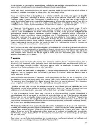 26
A mãe de todos os preconceitos, perseguições e intolerâncias são as falsas interpretações da Bíblia (antigo
testamento) e outros livros ditos como sagrados, tido como livros regras de Deus.
Nesse meio tempo, a misericórdia Divina nos enviou, por amor, aquele que veio nos trazer a paz, o amor, à
dignidade, a igualdade o perdão e a fé, conhecido por nós como Mestre Jesus.
Jesus veio reformular toda a desigualdade e o desamor existentes até então, nos legando o Sagrado
Evangelho, “A Boa Nova”, um código de moral a ser seguido; as leis de Deus. Jesus disse: “Ide e pregai o
Evangelho a toda a criatura, para o testemunho de todas as nações”. Ele não disse para prosseguirmos nos
baseando no Antigo Testamento, regras ditatoriais baseadas no “olho por olho, dente por dente”, que já tinha
conseguido o seu objetivo e não havia mais razão para ser tida como permeadora das atitudes humanas.
Moisés nos trouxe a justiça, a primeira revelação: Jesus nos trouxe o amor, a segunda revelação.
(...) “Jesus diz “este Evangelho” e que não se refere, nunca se referiu, a que fossem pregar, O Velho
Testamento! (...). Por quê? Somente os interesses judaicos, católicos e os protestantes poderão responder.
Mas que é uma desobediência, não tenha a menor dúvida. Por certo, haverá quem seja castigado por tal
desobediência. Fariseus, hipócritas, saduceus e fanáticos fundaram as “Sociedades Bíblicas” para ofuscar o
Evangelho de Jesus e complicar a vida da humanidade toda. O Velho Testamento existia, serviu para uma
época. Vem o dono da Terra e anuncia o Novo Testamento, para substituir o Velho. É que o Velho já havia
cumprido sua missão, sua finalidade. Mas, os falsários do tempo de Jesus, reencarnando por vários países,
resolveram guerrear a Obra do Mestre e retardar o progresso do rebanho, que se debate entre a treva e a luz.
Porém, mais treva do que luz; por isso vão caindo no fosso” (...). (Trecho extraído do livro: “O Evangelho na
Umbanda” – autoria: Jota Alves de Oliveira – editora: Ediouro)
Se o Evangelho de Jesus fosse pregado e observado como regra de vida, com certeza não teríamos mais que
nos preocupar com as desigualdades, a devassidão, o desamor, as guerras, as desuniões, os preconceitos, as
perseguições e a maldade. Se o Evangelho além de ser pregado como regra de vida a todos, fosse tido como
base exemplar para a formação das leis que regem os países, tudo seria maravilhoso, pois a paz e a união
estariam presentes em todo o planeta.
A questão:
Bom. Então, existe sim um Deus Pai. Para o plano terreno de existência, Deus é um fator masculino, ativo e
fecundador (não confundam o fator masculino, com o ser humano macho). Mas, Deus sendo Pai, masculino,
ativo e fecundador, como ele cria tudo? Vamos aqui “estudar” Deus Pai voltado para o Planeta Terra; não
sabemos como Ele se manifesta em outros orbes planetários.
Como dissemos em linhas atrás, na Antiguidade, a Religião Antiga reverenciava a Grande Mãe como nós
veneramos Deus nos dias atuais. Mas, na realidade, o que seria a Grande Mãe? Será que é pelo fato de ser a
mulher a geradora de vida?
Vamos aproveitar nesse momento, e utilizarmos o dom mais precioso que Deus nos deu, a inteligência, a fim
de raciocinarmos com razão e bom senso sobre o tema. Para o Plano Terreno de evolução: Existe um Deus
Pai, masculino, ativo, fecundador? Sim. Existe a Grande Mãe, feminina, passiva, geradora? Sim. Coexistem
juntos, em perfeita harmonia? Sim. Mas, o Pai é o único Deus, fecundador e criador.
Lembre-se que tudo para funcionar em perfeita harmonia no plano terreno tem que coexistirem em pólos
diferenciados; ou seja; pólos positivos e negativos, masculinos e femininos. Para que tudo exista, para que
tudo seja gerado, tem que existir o fecundador e o fecundado. Isso é um dos princípios do hermetismo.
Em toda a Natureza no planeta Terra, para tudo nascer e existir necessita-se os pólos diferenciados e
magnetizadores, a fim de que a vida se manifeste. Se assim não fosse, por que O Ser Supremo criaria seres
diferenciados em sua constituição, seres masculinos e femininos, fecundador e fecundado? Porque temos
notícias, em várias etapas da evolução humana, de seres iluminados, espiritualizados e muitos a guisa de
seres divinos, serem reconhecidos como masculinos ou femininos? No Plano existencial e evolucional humano,
não existem seres andrógenos se autofecundando.
A Natureza é perfeita. Podemos, atualmente, não entendermos muita coisa de tudo o que existe no Universo,
só temos uma breve noção. Um dos princípios herméticos diz: “Assim como em cima, assim é embaixo; assim
como embaixo, assim é em cima”. Então, como poderíamos imaginar um Ser Supremo, andrógeno? Gerando
tudo de Si, de que forma? Se analisarmos em tudo o que nos foi ensinado em questão sobre a existência,
manifestação e atuação de Deus foram-nos deixados uma imensa lacuna e nos foi imposto que é assim que
tem que ser e pronto.
Deus reside e se manifesta na simplicidade e não simplesmente na metafísica complicada, mal explicada, mal
interpretada, que somente alguns “poucos escolhidos” compreendem.
 