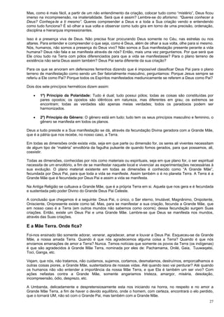 27
Mas, como é mais fácil, a partir de um não entendimento da criação, colocar tudo como “mistério”, Deus ficou
imerso na incompreensão, na imaterialidade. Será que é assim? Lembre-se do aforismo: “Queres conhecer a
Deus? Conheça-te a ti mesmo”. Queres compreender a Deus e a toda a Sua criação vendo e entendendo
como tudo funciona? É só olhar a sua volta e observar como tudo gira em torno de uma precisão, ordenação,
disciplina e hierarquia impressionantes.
Isso é a presença viva de Deus. Não precisa ficar procurando Deus somente no Céu, nas estrelas ou nos
altares. Para entender e compreender o que seja, como é Deus, além de olhar a sua volta, olhe para si mesmo.
Nós, humanos, não somos a presença do Deus vivo? Não somos a Sua manifestação presente perante a vida
humana? Deus não fala e se manifesta através de nós? Então, mais uma vez perguntamos. Por que será que
Ele criou tudo na Terra com pólos diferenciados para que a vida se manifestasse? Para o plano terreno de
existência não seria Deus assim também? Deus Pai seria diferente da sua criação?
Para os que se arvoram em defensores ferrenhos dizendo que é impossível classificar Deus Pai para o plano
terreno de manifestação como sendo um Ser fatorialmente masculino, perguntamos: Porque Jesus sempre se
referiu a Ele como Pai? Porque todos os Espíritos manifestados mediunicamente se referem a Deus como Pai?
Dois dos sete princípios herméticos dizem assim:
 1º) Princípio da Polaridade: Tudo é dual; tudo possui pólos; todas as coisas são constituídas por
pares opostos; os opostos são idênticos em natureza, mas diferentes em grau; os extremos se
encontram; todas as verdades são apenas meias verdades; todos os paradoxos podem ser
harmonizados.
 2º) Princípio do Gênero: O gênero está em tudo; tudo tem os seus princípios masculino e feminino, o
gênero se manifesta em todos os planos.
Deus a tudo preside e a Sua manifestação se dá, através da fecundação Divina geradora com a Grande Mãe,
que é a pátria que nos recebe, no nosso caso, a Terra.
Em todas as dimensões onde exista vida, seja em que parte ou dimensão for, os seres ali viventes necessitam
de algum tipo de “matéria” envoltória da fagulha pulsante de quando fomos gerados, para que possamos, ali,
coexistir.
Todas as dimensões, conhecidas por nós como materiais ou espirituais, seja em que plano for, o ser espiritual
necessita de um envoltório, a fim de se manifestar naquele local e vivenciar as experimentações necessárias à
sua evolução. O plano material existente em todas as dimensões é conhecido como “A Grande Mãe”,
fecundada por Deus Pai, para que toda a vida se manifeste. Assim também o é no planeta Terra. A Terra é a
Grande Mãe que é fecundada por Deus Pai e assim a vida se manifesta.
Na Antiga Religião se cultuava a Grande Mãe, que é a própria Terra em si. Aquela que nos gera e é fecundada
e sustentada pelo poder Divino do Grande Deus Pai Celeste.
A conclusão que chegamos é a seguinte: Deus Pai, o único, o Ser eterno, Imutável, Magnânimo, Onipotente,
Onisciente, Onipresente existe como tal. Mas, para se manifestar a sua criação, fecunda a Grande Mãe, que
em nosso caso é a Terra (em outros mundos não sabemos como ocorre); dessa fecundação surgem Suas
criações. Então, existe um Deus Pai e uma Grande Mãe. Lembre-se que Deus se manifesta nos mundos,
através das Suas criações.
E a Mãe Terra. Onde fica?
Foi-nos ensinado tão somente adorar, venerar, agradecer, amar e louvar a Deus Pai. Esqueceu-se da Grande
Mãe, a nossa amada Terra. Quando é que nós agradecemos alguma coisa a Terra? Quando é que nós
enviamos emanações de amor a Terra? Nunca. Temos notícias que somente os povos da Terra (os indígenas)
é que são agradecidos à Grande Mãe Terra, nominada por eles de: Pachamama, Onilé, Gaia, Tuuwaqatsi,
Toci, Ganga, etc.
Vejam, que nós, não tratamos, não cuidamos, sujamos, cortamos, desmatamos, destruímos, emporcalhamos e
outras coisas piores, a Grande Mãe, sustentadora de nossas vidas. Até quando isso vai perdurar? Até quando
os humanos não vão entender a importância da nossa Mãe Terra, e que Ela é também um ser vivo? Com
ações nefastas contra a Grande Mãe, somente angariamos tristeza, amargor, miséria, desolação,
incompreensão, ódio, desprezo, etc.
A Umbanda, delicadamente e despretensiosamente esta nos iniciando na honra, no respeito e no amor a
Grande Mãe Terra, a fim de haver o devido equilíbrio, onde o homem, com certeza, encontrará o elo perdido,
que o tornará UM, não só com o Grande Pai, mas também com a Grande Mãe.
 