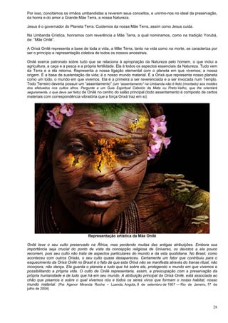 28
Por isso, concitamos os irmãos umbandistas a reverem seus conceitos, e unirmo-nos no ideal da preservação,
da honra e do amor a Grande Mãe Terra, a nossa Natureza.
Jesus é o governador do Planeta Terra. Cuidemos da nossa Mãe Terra, assim como Jesus cuida.
Na Umbanda Crística, honramos com reverência a Mãe Terra, a qual nominamos, como na tradição Yorubá,
de: “Mãe Onilé”.
A Orixá Onilé representa a base de toda a vida, a Mãe Terra, tanto na vida como na morte, se caracteriza por
ser o princípio e representação coletiva de todos os nossos ancestrais.
Onilé exerce patronato sobre tudo que se relaciona à apropriação da Natureza pelo homem, o que inclui a
agricultura, a caça e a pesca e a própria fertilidade. Ela é todos os aspectos essenciais da Natureza. Tudo vem
da Terra e a ela retorna. Representa a nossa ligação elemental com o planeta em que vivemos; a nossa
origem. É a base de sustentação da vida; é o nosso mundo material. É a Orixá que representa nosso planeta
como um todo, o mundo em que vivemos. Ela é a primeira a ser reverenciada e a ser invocada num Templo.
Todo Terreiro deveria possuir um “assentamento” (um “assentamento” na Umbanda não é feito (montado) aos moldes
dos efetuados nos cultos afros. Pergunte a um Guia Espiritual Caboclo da Mata ou Preto-Velho, que lhe orientará
seguramente, o que deve ser feito) de Onilé no centro do salão principal (todo assentamento é composto de certos
materiais com correspondência vibratória que a força Orixá traz em si).
Representação artística da Mãe Onilé
Onilé teve o seu culto preservado na África, mas perdendo muitas das antigas atribuições. Embora sua
importância seja crucial do ponto de vista da concepção religiosa de Universo, os devotos a ela pouco
recorrem, pois seu culto não trata de aspectos particulares do mundo e da vida quotidiana. No Brasil, como
aconteceu com outros Orixás, o seu culto quase desapareceu. Certamente um fator que contribuiu para o
esquecimento da Orixá Onilé no Brasil é o fato de que esta Orixá não se manifesta através do transe ritual, não
incorpora, não dança. Ela guarda o planeta e tudo que há sobre ele, protegendo o mundo em que vivemos e
possibilitando a própria vida. O culto de Onilé representaria, assim, a preocupação com a preservação da
própria humanidade e de tudo que há em seu mundo. A atribuição principal da Orixá Onilé, está associada ao
chão que pisamos e sobre o qual vivemos nós e todos os seres vivos que formam o nosso habitat, nosso
mundo material. (Pai Agenor Miranda Rocha – Luanda, Angola, 8 de setembro de 1907 — Rio de Janeiro, 17 de
julho de 2004)
 