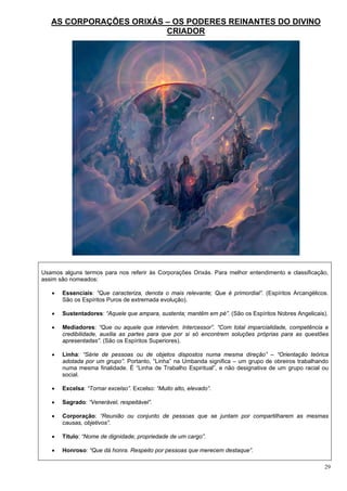 29
AS CORPORAÇÕES ORIXÁS – OS PODERES REINANTES DO DIVINO
CRIADOR
Usamos alguns termos para nos referir às Corporações Orixás. Para melhor entendimento e classificação,
assim são nomeados:
 Essenciais: “Que caracteriza, denota o mais relevante; Que é primordial”. (Espíritos Arcangélicos.
São os Espíritos Puros de extremada evolução).
 Sustentadores: “Aquele que ampara, sustenta; mantêm em pé”. (São os Espíritos Nobres Angelicais).
 Mediadores: “Que ou aquele que intervém. Intercessor”. “Com total imparcialidade, competência e
credibilidade, auxilia as partes para que por si só encontrem soluções próprias para as questões
apresentadas”. (São os Espíritos Superiores).
 Linha: “Série de pessoas ou de objetos dispostos numa mesma direção” – “Orientação teórica
adotada por um grupo”. Portanto, “Linha” na Umbanda significa – um grupo de obreiros trabalhando
numa mesma finalidade. É “Linha de Trabalho Espiritual”, e não designativa de um grupo racial ou
social.
 Excelsa: “Tornar excelso”. Excelso: “Muito alto, elevado”.
 Sagrado: “Venerável, respeitável”.
 Corporação: “Reunião ou conjunto de pessoas que se juntam por compartilharem as mesmas
causas, objetivos”.
 Título: “Nome de dignidade; propriedade de um cargo”.
 Honroso: “Que dá honra. Respeito por pessoas que merecem destaque”.
 