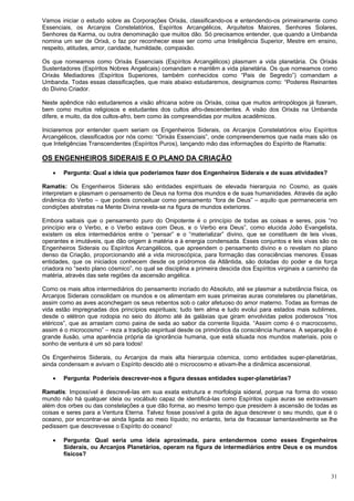 31
Vamos iniciar o estudo sobre as Corporações Orixás, classificando-os e entendendo-os primeiramente como
Essenciais, os Arcanjos Constelatórios, Espíritos Arcangélicos, Arquitetos Maiores, Senhores Solares,
Senhores da Karma, ou outra denominação que muitos dão. Só precisamos entender, que quando a Umbanda
nomina um ser de Orixá, o faz por reconhecer esse ser como uma Inteligência Superior, Mestre em ensino,
respeito, atitudes, amor, caridade, humildade, compaixão.
Os que nomeamos como Orixás Essenciais (Espíritos Arcangélicos) plasmam a vida planetária. Os Orixás
Sustentadores (Espíritos Nobres Angelicais) comandam e mantêm a vida planetária. Os que nomeamos como
Orixás Mediadores (Espíritos Superiores, também conhecidos como “Pais de Segredo”) comandam a
Umbanda. Todas essas classificações, que mais abaixo estudaremos, designamos como: “Poderes Reinantes
do Divino Criador.
Neste apêndice não estudaremos a visão africana sobre os Orixás, coisa que muitos antropólogos já fizeram,
bem como muitos religiosos e estudantes dos cultos afro-descendentes. A visão dos Orixás na Umbanda
difere, e muito, da dos cultos-afro, bem como às compreendidas por muitos acadêmicos.
Iniciaremos por entender quem seriam os Engenheiros Siderais, os Arcanjos Constelatórios e/ou Espíritos
Arcangélicos, classificados por nós como: “Orixás Essenciais”, onde compreenderemos que nada mais são os
que Inteligências Transcendentes (Espíritos Puros), lançando mão das informações do Espírito de Ramatis:
OS ENGENHEIROS SIDERAIS E O PLANO DA CRIAÇÃO
 Pergunta: Qual a ideia que poderíamos fazer dos Engenheiros Siderais e de suas atividades?
Ramatis: Os Engenheiros Siderais são entidades espirituais de elevada hierarquia no Cosmo, as quais
interpretam e plasmam o pensamento de Deus na forma dos mundos e de suas humanidades. Através da ação
dinâmica do Verbo – que podeis conceituar como pensamento “fora de Deus” – aquilo que permaneceria em
condições abstratas na Mente Divina revela-se na figura de mundos exteriores.
Embora saibais que o pensamento puro do Onipotente é o princípio de todas as coisas e seres, pois “no
princípio era o Verbo, e o Verbo estava com Deus, e o Verbo era Deus”, como elucida João Evangelista,
existem os elos intermediários entre o “pensar” e o “materializar” divino, que se constituem de leis vivas,
operantes e imutáveis, que dão origem à matéria e à energia condensada. Esses conjuntos e leis vivas são os
Engenheiros Siderais ou Espíritos Arcangélicos, que apreendem o pensamento divino e o revelam no plano
denso da Criação, proporcionando até a vida microscópica, para formação das consciências menores. Essas
entidades, que os iniciados conhecem desde os pródromos da Atlântida, são dotadas do poder e da força
criadora no “sexto plano cósmico”, no qual se disciplina a primeira descida dos Espíritos virginais a caminho da
matéria, através das sete regiões da ascensão angélica.
Como os mais altos intermediários do pensamento incriado do Absoluto, até se plasmar a substância física, os
Arcanjos Siderais consolidam os mundos e os alimentam em suas primeiras auras constelares ou planetárias,
assim como as aves aconchegam os seus rebentos sob o calor afetuoso do amor materno. Todas as formas de
vida estão impregnadas dos princípios espirituais; tudo tem alma e tudo evolui para estados mais sublimes,
desde o elétron que rodopia no seio do átomo até às galáxias que giram envolvidas pelos poderosos “rios
etéricos”, que as arrastam como paina de seda ao sabor da corrente líquida. “Assim como é o macrocosmo,
assim é o microcosmo” – reza a tradição espiritual desde os primórdios da consciência humana. A separação é
grande ilusão, uma aparência própria da ignorância humana, que está situada nos mundos materiais, pois o
sonho de ventura é um só para todos!
Os Engenheiros Siderais, ou Arcanjos da mais alta hierarquia cósmica, como entidades super-planetárias,
ainda condensam e avivam o Espírito descido até o microcosmo e ativam-lhe a dinâmica ascensional.
 Pergunta: Poderíeis descrever-nos a figura dessas entidades super-planetárias?
Ramatis: Impossível é descrevê-las em sua exata estrutura e morfologia sideral, porque na forma do vosso
mundo não há qualquer ideia ou vocábulo capaz de identificá-las como Espíritos cujas auras se extravasam
além dos orbes ou das constelações a que dão forma, ao mesmo tempo que presidem à ascensão de todas as
coisas e seres para a Ventura Eterna. Talvez fosse possível à gota de água descrever o seu mundo, que é o
oceano, por encontrar-se ainda ligada ao meio líquido; no entanto, teria de fracassar lamentavelmente se lhe
pedissem que descrevesse o Espírito do oceano!
 Pergunta: Qual seria uma ideia aproximada, para entendermos como esses Engenheiros
Siderais, ou Arcanjos Planetários, operam na figura de intermediários entre Deus e os mundos
físicos?
 