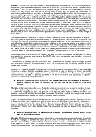32
Ramatis: Esforçando-se para que chegueis a uma compreensão aproximada do seu modo de agir desde o
potencial do Pensamento Original Divino, pedimos que simbolizeis Deus, o Absoluto que é a Fonte Máxima de
energia do Cosmo, em algo semelhante a uma usina central, da Terra, que produz carga elétrica primária e
virgem, em alta tensão, num potencial de 50.000 volts. É óbvio que, em virtude da multiplicidade de
aparelhamentos heterogêneos que vivem na dependência desse potencial energético, há necessidade de ser a
corrente elétrica graduada na voltagem adequada à exigência restrita de cada coisa ou objeto. O modesto
fogareiro doméstico, que se contenta com apenas 110 volts, não suportaria o potencial de 50.000 volts; mesmo
os motores de 220 ou mais volts fundir-se-iam sob o impacto direto da força produzida pela usina central. No
entanto, a técnica humana construiu complexo e extenso aparelhamento que, na figura de condensadores e
transformadores, interpõem-se entre a usina e o fogareiro doméstico, abrandando pouco a pouco a poderosa
corrente virgem, de 50.000 volts. Movem-se então, sem perigo de danificação, desde os poderosos motores
das indústrias gigantescas até o modesto motor de máquina de costura, cada um contemplado com a sua cota
de energia útil e suportável. Indubitavelmente, os transformadores que se colocam sob os primeiros impactos,
na alta voltagem da usina produtora, também devem possuir maior capacidade de suportação e de
receptividade, a fim de não desperdiçarem o potencial mais vigoroso e poderem graduá-lo como energia de
baixa tensão.
Sob essa disposição preventiva da técnica humana, operam-se duas soluções inteligentes e lógicas: –
economia de força, aplicada só ao gasto necessário, e a suportação exata na conformidade receptiva de cada
elemento eletrificado. É óbvio que o modesto aparelho elétrico, de barbear, ignora a complexa multiplicidade de
operações que o antecederam no curso da energia, reduzindo-se até à modesta cota de força para mover sem
perigo o seu delicado maquinismo! Assim também ocorre convosco: ignorais, na realidade, a complexidade de
consciências e de valores espirituais que se enfileiram no Cosmo, absorvendo e reduzindo o “potencial virgem”
do Criador, para que o vosso Espírito se situe na percepção consciencial humana e possa recepcionar o
“quantum” exato de luz que deve alimentar-vos o psiquismo e a noção diminuta de “ser” ou de “existir”.
Assemelhai-vos ao singelo aparelho de barbear, que vive um mundo de emoções com apenas 110 volts de
energia elétrica, e ignora o abrandamento dos 50.000 volts, que a usina produz para verdadeira corrente de
sua vida mecânica.
Também viveis a sensação de uma “consciência total”, apenas com um modesto sopro de energia cósmica,
mas comumente ignorais a assombrosa Usina Divina, que é verdadeira fonte criadora do potencial do vosso
singelo viver humano!
Assim como o modesto aparelho de barbear se fundiria sob uma carga potentíssima além de sua capacidade
mecânica, os vossos Espíritos desagregar-se-iam, retornando à fusão no Cosmo, se fossem submetidos
diretamente ao potencial virgem e poderoso da consciência criadora da Vida, que é Deus! A alma deve crescer
conscientemente em todos os sentidos cósmicos, a fim de desenvolver a sua capacidade e suportar a
progressiva voltagem de energia transmitida.
 Pergunta: Como poderíamos assimilar a ideia de esses Espíritos “condensarem” e “avivarem” o
próprio potencial de Deus, na recepção da Luz mais alta para o alcance da consciência
humana?
Ramatis: Embora as imagens do mundo físico não satisfaçam a quem precisa explicar a realidade do que é
sem forma, podemos figurar os Arcanjos Construtores como “Divinos Condensadores” que se interpõem entre
a Luz Máxima, refulgente, de Deus, e a graduam pouco a pouco para a razão do homem, através de suas
próprias consciências hemisféricas, galácticas, constelares, planetárias e mesmo as que operam no comando
dos quatro elementos da matéria, nos reinos, continentes e raças humanas.
A série hierárquica dessas entidades, que agrupam em si mesmas o potencial mais alto e depois o transmitem
à faixa vibratória mais reduzida em suas próprias auras conscienciais, é que permite logicamente o
crescimento e a ascensão dos vossos Espíritos para a sublime angelitude. Essa indescritível e sucessiva
redução arcangélica, do alto potencial de Deus, identifica tradicionalmente a “grande descida” do macro ao
microcosmo, quando Deus está manifesto tanto na probalidade de onda do elétron como nas galáxias
estelares.
 Pergunta: Podeis dar-nos um exemplo mais acessível à nossa mente humana, acerca do que
seja um Arcanjo Constelatório?
Ramatis: O Sol do vosso sistema planetário é o local exato em que atua a consciência do Arcanjo, Engenheiro,
Construtor ou Logos da Constelação Solar, que é o Alento e a própria Vida de todo o conjunto de seus
planetas, orbes, satélites ou poeiras siderais, inclusive os seres e as coisas viventes em suas crostas materiais.
Esse Logos não se situa, com o seu sistema Planetário, num local ou latitude geográfica do Cosmo; o que o
distingue principalmente é o seu estado espiritual vibratório, inacessível ao entendimento humano.
 