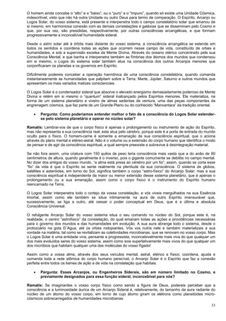33
O homem ainda concebe o “alto” e o “baixo”, ou o “puro” e o “impuro”, quando só existe uma Unidade Cósmica,
indescritível, visto que não há outra Unidade ou outro Deus para termo de comparação. O Espírito, Arcanjo ou
Logos Solar, do vosso sistema, está presente e interpenetra todo o campo constelatório solar que emanou de
si mesmo, em harmoniosa conexão com as demais constelações e galáxias que se disseminam pelo Cosmo e
que, por sua vez, são presididas, respectivamente, por outras consciências arcangélicas, e que formam
progressivamente a inconcebível humanidade sideral.
Desde o astro solar até à órbita mais distante do vosso sistema, a consciência arcangélica se estende em
todos os sentidos e coordena todas as ações que ocorrem nesse campo de vida, constituído de orbes e
humanidades, e sob a supervisão excelsa da Mente Divina. Através do oceano etérico concentrado pela sua
Consciência Mental, e que banha e interpenetra também as fímbrias dos átomos dos mundos que condensou
em si mesmo, o Logos do sistema solar também atua na consciência dos outros Arcanjos menores que
corporificaram os planetas e os governos em Espírito.
Dificilmente podereis conceber a operação harmônica de uma consciência constelatória, quando comanda
instantaneamente as humanidades que palpitam sobre a Terra, Marte, Júpiter, Saturno e outros mundos que
apresentam os mais variados matizes conscienciais.
O Logos Solar é o condensador sideral que absorve o elevado energismo demasiadamente poderoso da Mente
Divina e retém em si mesmo o “quantum” sideral inalcançado pelos Espíritos menores. Ele materializa, na
forma de um sistema planetário e viveiro de almas sedentas de ventura, uma das peças componentes da
engrenagem cósmica, que faz parte de um Grande Plano ou do conhecido “Manvantara” da tradição oriental.
 Pergunta: Como poderíamos entender melhor o fato de a consciência do Logos Solar estender-
se pelo sistema planetário e operar no núcleo solar?
Ramatis: Lembrai-vos de que o corpo físico é apenas o prolongamento ou instrumento de ação do Espírito,
mas não representa a sua consciência real; esta atua pelo cérebro, porque este é a porta de entrada do mundo
oculto para o físico. O homem-carne é somente a emanação de sua consciência espiritual, que o aciona
através do plano mental e etéreo-astral. Não é o volume ou a extensão do corpo humano que identifica o modo
de pensar e de agir da consciência espiritual, a qual sempre preexiste e sobrevive à desintegração material.
Se não fora assim, uma criatura com 150 quilos de peso teria consciência mais vasta que a do anão de 80
centímetros de altura, quando geralmente é o inverso, pois o gigante comumente se debilita no campo mental.
No dizer dos antigos do vosso mundo, “a alma está presa ao cérebro por um fio”; assim, quando se corta esse
“fio” da vida é que o Espírito se sente realmente na plenitude da sua consciência. O sistema de globos,
satélites e asteróides, em torno do Sol, significa também o corpo “astro-físico” do Arcanjo Solar; mas a sua
consciência espiritual é independente da maior ou menor extensão desse sistema planetário, que é apenas o
prolongamento ou a sua emanação, assim como o corpo físico é o instrumento do Espírito humano
reencarnado na Terra.
O Logos Solar interpenetra todo o cortejo da vossa constelação, e vós viveis mergulhados na sua Essência
Imortal, assim como ele também se situa intimamente na aura de outro Espírito imensurável que,
sucessivamente, se liga a outro, até cessar o poder conceptual em Deus, que é a última e absoluta
Consciência Universal.
O refulgente Arcanjo Solar do vosso sistema situa o seu comando no núcleo do Sol, porque este é, na
realidade, o centro “astrofísico” da constelação, do qual emanam todas as ações e providências necessárias
para o governo dos mundos e das humanidades em evolução. A sua aura abrange todo o sistema, desde o
protozoário na gota D´Agua, até os orbes rodopiantes. Vós vos nutris nele e também materializais a sua
vontade na matéria, tal como se revitalizam as coletividades microbianas, que se renovam no vosso corpo. Mas
o Logos Solar é uma entidade viva, pensante e progressista; inconcebivelmente mais viva do que qualquer um
dos mais evoluídos seres do vosso sistema, assim como sois superlativamente mais vivos do que qualquer um
dos micróbios que habitam qualquer uma das moléculas do vosso fígado!
Assim como a vossa alma, através dos seus veículos mental, astral, etérico e físico, coordena, ajusta e
comanda toda a rede atômica do corpo humano perecível, o Arcanjo Solar é o Espírito que faz a conexão
perfeita entre todos os liames de ação e de vida na constelação que habitais.
 Pergunta: Esses Arcanjos, ou Engenheiros Siderais, são em número limitado no Cosmo, e
previamente designados para essa função sideral, inconcebível para nós?
Ramatis: Se imaginardes o vosso corpo físico como sendo a figura de Deus, podereis perceber que a
consciência e a luminosidade áurica de um Arcanjo Sideral é, relativamente, do tamanho da aura radiante do
núcleo de um átomo do vosso corpo, em torno de cujo átomo giram os elétrons como planetóides micro-
cósmicos sobrecarregados de humanidades microbianas.
 