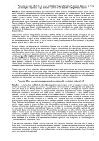 34
 Pergunta: Ao vos referirdes a essas entidades “super-planetárias”, quereis dizer que a Terra,
por exemplo, é apenas o corpo material e visível de um Espírito ou Engenheiro Sideral?
Ramatis: É mister não esquecerdes de que “corpo sideral” difere muito de “consciência sideral”, assim como o
vosso corpo não é exatamente a soma do vosso Espírito, mas apenas o seu prolongamento. Se se desfizer um
planeta, num sistema que signifique o corpo de um Arcanjo Sideral, será como o homem que perde os seus
cabelos, unhas e mesmo pernas, braços e lhe extraiam órgãos, sem que ele fique reduzido em sua
consciência. Há que não raciocinardes “ao pé da letra”, porquanto vos estamos exemplificando
dificultosamente, sob comparações que alteram profundamente a realidade íntima do assunto. Deus, como o
Espírito criador do Cosmo, realmente deve considerar que os mundos emanados de si são como o seu próprio
corpo físico. Em consequência, simbolizai o Onipotente como sendo uma infinita esfera translúcida, pejada de
mundos e orbes, que flutuam disciplinadamente em seu seio; considerai que essa esfera translúcida e
infinitamente ilimitada pode ser dividida mentalmente em duas partes exatas: hemisfério Norte e hemisfério Sul
da esfera Deus.
Embora Deus continue integralmente em toda a Esfera Infinita, essa simples divisão conceptual, em dois
hemisférios, implica em se perceber imediatamente a necessidade de dois novos comandos espirituais — duas
novas consciências na figura de dois “condensadores” siderais que devem, então, graduar o altíssimo potencial
e a ilimitada energia de toda a esfera, a fim de situar as cotas correspondentes a cada hemisfério, que passa a
ter vida à parte, embora sem sair de Deus.
Surgem, portanto, os dois Arcanjos Hemisféricos Siderais, que a vontade de Deus situa consciencialmente
abaixo de sua Vontade Infinita, e que atenderão a todas as necessidades da nova vida em agitação nesses
hemisférios da Esfera Divina. Desde que nessa alegórica concepção continueis subdividindo mentalmente
cada hemisfério, percebereis, obviamente, que de cada Arcanjo desses hemisférios subdividem-se duas
consciências menores, às quais eles também transmitem a sua vontade e poder criador, mas abrangendo-as
sempre, porque são criações conscienciais de si mesmos. Nessa suposta ordem decrescente e redutora, em
que a Fonte Máxima de Energia, que é Deus, desce vibratoriamente e vai compondo novas consciências, cada
vez menores, sem que por isso fique fora delas, terminareis compondo as galáxias, os sistemas solares, os
orbes, satélites, asteróides e poeiras siderais, nos quais tereis que reconhecer a graduação respectiva de
subsequentes consciências espirituais, que comandam e coordenam, em ordem decrescente, mas que sempre
obedecem hierarquicamente, à imediata vontade mais alta.
É óbvio, pois, que a Terra é também a forma visível de uma vontade espiritual, que a comanda no seu campo
interior e a criou sob o ritmo da Vontade maior, descida do Pai, através dos seus propostos que afloram cada
vez mais à forma exterior. Há uma Vontade Diretora, que situamos muito além das galáxias, mas, que, devido
à escadaria espiritual decrescente, atinge até o agitar do elétron atômico, animando-o de tal inteligência e
equilíbrio, que ele cumpre a sua missão como um despertador de energia micro-cósmico.
 Pergunta: Afora essa concepção puramente mental, qual é a realidade indiscutível?
Ramatis: — A indiscutível realidade é esta: todas as galáxias possíveis de serem evocadas em vossas mentes
formam o corpo de um Arcanjo que, por sua vez, coordena harmonicamente os Arcanjos de cada galáxia; em
cada uma delas, o seu Arcanjo controla os sistemas solares e seus orbes, e o Arcanjo dos sistemas solares
disciplina e provê cada sistema sob a sua direção mental e espiritual, enquanto cada Arcanjo ou Logos Solar
materializa e alimenta a substância e os orbes do seu sistema. Em consequência, a Terra, Marte, Júpiter,
Mercúrio, Saturno ou qualquer satélite menor de um desses orbes é, também, o corpo visível do Espírito
Planetário, que é o verdadeiro coordenador das necessidades dos reinos, seres e coisas ali existentes. Cada
orbe possui o seu Arcanjo Planetário e é apenas uma “vontade espiritual” arcangélica, materializada
exteriormente e ligada ao infinito rosário de outras vontades maiores, que se fundem na Vontade última, que é
Deus. Os Engenheiros Siderais são os “reveladores”, na forma tangível, daquilo que preexiste eternamente no
mundo interior, mental e virgem de Deus; são intermediários submissos e operantes entre essa Vontade
Absoluta e Infinita, para fazê-la pousar até nas rugas das formas dos mundículos micro-cósmicos! Eles sustêm
em suas auras imensuráveis a consciência física dos mundos e a consciência somática espiritual de cada
humanidade. Cada uma dessas Consciências ArcangéÍicas, que abrange um orbe, sistema solar ou galáxia,
“sabe” e “sente” quais as necessidades evolutivas das humanidades ali existentes, assim como a vossa
consciência, situada no cérebro físico, sente todas as carências do vosso corpo e providencia-lhe os socorros
para a sobrevivência física. Há, então, um intercâmbio incessante entre as consciências menores, situadas nos
reinos inferiores, e as maiores, que interpenetram sistemas e galáxias, sob a vigilância e a coordenação da
Consciência Infinita e Eterna de Deus!
É por isso que o provérbio popular costuma dizer que “não cai um fio de cabelo, sem que Deus o saiba”, e
Jesus dizia: “todos os cabelos de vossas cabeças estão contados”. Muitas criaturas abandonam-se à Intuição e
confiam plenamente na providência divina porque sabem que, realmente, através da escadaria infinita de
consciências graduadas, no Cosmo, a mais sutil aspiração humana consegue sua realização, de conformidade
com o seu merecimento espiritual.
 