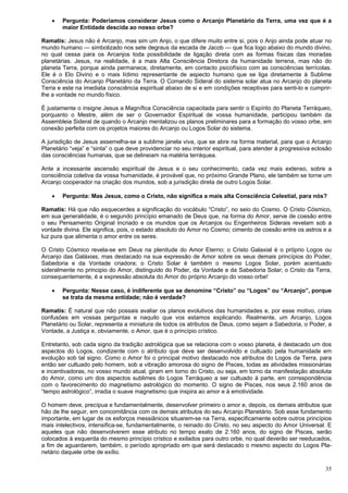 35
 Pergunta: Poderíamos considerar Jesus como o Arcanjo Planetário da Terra, uma vez que é a
maior Entidade descida ao nosso orbe?
Ramatis: Jesus não é Arcanjo, mas sim um Anjo, o que difere muito entre si, pois o Anjo ainda pode atuar no
mundo humano — simbolizado nos sete degraus da escada de Jacob — que fica logo abaixo do mundo divino,
no qual cessa para os Arcanjos toda possibilidade de ligação direta com as formas físicas das moradas
planetárias. Jesus, na realidade, é a mais Alta Consciência Diretora da humanidade terrena, mas não do
planeta Terra, porque ainda permanece, diretamente, em contacto psicofísico com as consciências terrícolas.
Ele é o Elo Divino e o mais lídimo representante de aspecto humano que se liga diretamente à Sublime
Consciência do Arcanjo Planetário da Terra. O Comando Sideral do sistema solar atua no Arcanjo do planeta
Terra e este na imediata consciência espiritual abaixo de si e em condições receptivas para senti-lo e cumprir-
lhe a vontade no mundo físico.
É justamente o insigne Jesus a Magnífica Consciência capacitada para sentir o Espírito do Planeta Terráqueo,
porquanto o Mestre, além de ser o Governador Espiritual de vossa humanidade, participou também da
Assembleia Sideral de quando o Arcanjo mentalizou os planos preliminares para a formação do vosso orbe, em
conexão perfeita com os projetos maiores do Arcanjo ou Logos Solar do sistema.
A jurisdição de Jesus assemelha-se a sublime janela viva, que se abre na forma material, para que o Arcanjo
Planetário “veja” e “sinta” o que deve providenciar no seu interior espiritual, para atender à progressiva eclosão
das consciências humanas, que se delineiam na matéria terráquea.
Ante a incessante ascensão espiritual de Jesus e o seu conhecimento, cada vez mais extenso, sobre a
consciência coletiva da vossa humanidade, é provável que, no próximo Grande Plano, ele também se torne um
Arcanjo cooperador na criação dos mundos, sob a jurisdição direta de outro Logos Solar.
 Pergunta: Mas Jesus, como o Cristo, não significa a mais alta Consciência Celestial, para nós?
Ramatis: Há que não esquecerdes a significação do vocábulo “Cristo”, no seio do Cosmo. O Cristo Cósmico,
em sua generalidade, é o segundo princípio emanado de Deus que, na forma do Amor, serve de coesão entre
o seu Pensamento Original Incriado e os mundos que os Arcanjos ou Engenheiros Siderais revelam sob a
vontade divina. Ele significa, pois, o estado absoluto do Amor no Cosmo; cimento de coesão entre os astros e a
luz pura que alimenta o amor entre os seres.
O Cristo Cósmico revela-se em Deus na plenitude do Amor Eterno; o Cristo Galaxial é o próprio Logos ou
Arcanjo das Galáxias, mas destacado na sua expressão de Amor sobre os seus demais princípios do Poder,
Sabedoria e da Vontade criadora; o Cristo Solar é também o mesmo Logos Solar, porém acentuado
sideralmente no principio do Amor, distinguido do Poder, da Vontade e da Sabedoria Solar; o Cristo da Terra,
consequentemente, é a expressão absoluta do Amor do próprio Arcanjo do vosso orbe!
 Pergunta: Nesse caso, é indiferente que se denomine “Cristo” ou “Logos” ou “Arcanjo”, porque
se trata da mesma entidade; não é verdade?
Ramatis: É natural que não possais avaliar os planos evolutivos das humanidades e, por esse motivo, criais
confusões em vossas perguntas e naquilo que vos estamos explicando. Realmente, um Arcanjo, Logos
Planetário ou Solar, representa a miniatura de todos os atributos de Deus, como sejam a Sabedoria, o Poder, a
Vontade, a Justiça e, obviamente, o Amor, que é o princípio crístico.
Entretanto, sob cada signo da tradição astrológica que se relaciona com o vosso planeta, é destacado um dos
aspectos do Logos, condizente com o atributo que deve ser desenvolvido e cultuado pela humanidade em
evolução sob tal signo. Como o Amor foi o principal motivo destacado nos atributos do Logos da Terra, para
então ser cultuado pelo homem, sob a vibração amorosa do signo de Pisces, todas as atividades missionárias
e incentivadoras, no vosso mundo atual, giram em torno do Cristo, ou seja, em torno da manifestação absoluta
do Amor, como um dos aspectos sublimes do Logos Terráqueo a ser cultuado à parte, em correspondência
com o favorecimento do magnetismo astrológico do momento. O signo de Pisces, nos seus 2.160 anos de
“tempo astrológico”, irradia o suave magnetismo que inspira ao amor e à emotividade.
O homem deve, precípua e fundamentalmente, desenvolver primeiro o amor e, depois, os demais atributos que
hão de lhe seguir, em concomitância com os demais atributos do seu Arcanjo Planetário. Sob esse fundamento
importante, em lugar de os esforços messiânicos situarem-se na Terra, especificamente sobre outros princípios
mais intelectivos, intensifica-se, fundamentalmente, o reinado do Cristo, no seu aspecto do Amor Universal. E
aqueles que não desenvolverem esse atributo no tempo exato de 2.160 anos, do signo de Pisces, serão
colocados à esquerda do mesmo princípio crístico e exilados para outro orbe, no qual deverão ser reeducados,
a fim de aguardarem, também, o período apropriado em que será destacado o mesmo aspecto do Logos Pla-
netário daquele orbe de exílio.
 