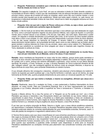 36
 Pergunta: Poderíamos considerar que o término do signo de Pisces também coincidirá com o
final da missão do Cristo na Terra?
Ramatis: Em seguida à seleção do “juízo final”, em que os colocados à direita do Cristo deverão constituir a
humanidade do terceiro milênio, é óbvio que não necessitareis mais de esforços hercúleos para a evidência do
princípio crístico, porque ele já existirá em todos os corações, assim como não vos é preciso manter o curso
primário escolar para aqueles que já são acadêmicos. Desde que todos sejam crísticos, ou, pelo menos, em
progressiva e indesviável atividade crística de mais Amor, reduzir-se-á o labor da pregação exclusiva em torno
dessa virtude sublime.
 Pergunta: Uma vez que sob o signo de Pisces cultuou-se o Cristo, ou seja o Amor, qual seria o
princípio a ser eleito sob o próximo signo de Aquário?
Ramatis: — De há muito já vos temos feito vislumbrar qual seja o novo atributo que será destacado do Logos
da Terra, como o principal imperativo regente nos dois próximos milênios, sob o signo de Aquário: é o princípio
mental, para o homem educar a sua vontade, a fim de que, mais além, sob outro signo, desenvolva o poder
criador, em seguida à vontade disciplinada e já purificada pelo Cristo. Q ser humano só deve receber poderes
mais altos e impor a sua vontade, ou criar, depois que tiver desenvolvido o princípio crístico do Amor absoluto,
a fim de não causar distúrbios na harmonia da Criação. O terceiro milênio é o período inicial desse
desenvolvimento mental coletivo, da humanidade terrícola, assim como os dois milênios que se findam abran-
geram também o esforço doloroso do Cristo e do seu enviado, Jesus, para o amor coletivo. É o “Mentalismo” a
sequência que substituirá ou sucederá ao Amor pregado por Jesus e inspirado pelo magnífico Arcanjo da
Terra, destacado no atributo do Cristo.
 Pergunta: Afirmastes, há pouco, que o Arcanjo não poderia agir diretamente no mundo físico,
mas sim por intermédio de um Messias, como o foi Jesus. É isso mesmo?
Ramatis: Jesus manifestou-se fisicamente no vosso orbe há dois milênios, porque ainda podia mentalizar e
construir os seus veículos intermediários nas energias adjacentes à matéria. Ele é ainda um Espírito capaz de
ter contato com a carne, embora sob extrema dificuldade e sofrimento, como ocorreu na sua última descida
sacrificial. No entanto, o Cristo Terráqueo, ou seja, o Arcanjo Planetário da Terra é potencial vibratório de tão
alta “voltagem sideral”, que não conseguirá aglutinar de nenhum modo as energias inferiores, e situar-se na
figura diminuta do corpo físico, para comandar diretamente um cérebro humano.
A sua vibração altíssima não conseguiria o descenso, vibratório para alcançar a forma letárgica da matéria! E,
mesmo se supondo que assim pudesse agir, o seu Espírito lembraria o exemplo, que já vos demos, da carga
fulminante de 50.000 volts, quando projetada diretamente da usina sobre um minúsculo aparelho de 110 volts.
 Pergunta: Então, por que motivo a tradição, e mesmo os evangelhos, afirmam que Jesus era o
próprio Cristo?
Ramatis: Realmente, Jesus foi o revelador do Cristo, o mais credenciado e Sublime Intermediário do Amor
Absoluto, no vosso mundo. Pela sua Consciência Espiritual, fluiu e se fixou vigorosamente nas sombras
terráqueas a Luz Crística, aflorando então à superfície da Terra e tornando-se o “Caminho, a Verdade e a
Vida”.
Quando o Mestre afirmou “Eu e meu Pai somos um” e “Ninguém vai ao Pai senão por mim”, era o Cristo
Planetário que atuava e transmitia o seu Pensamento diretivo por intermédio do seu divino médium Jesus,
corporificado no plano físico. O Ungido, o Escolhido ou o Eleito para materializar o Verbo em vocábulos ou
idéias acessíveis à mente humana, sob a égide do Arcanjo Planetário e criador da Terra, foi realmente aquele
sublime Homem-Luz, retratado na figura angélica de Jesus de Nazaré, o doce filho de Maria.
É por isso que na própria conjunção de Marte, Saturno e Júpiter, que a vossa ciência acadêmica subestima,
por desconhecer o verdadeiro fenômeno oculto, os Arcanjos Planetários daqueles orbes trocavam, entre si, os
soberbos potenciais aliados às correntes espiritualizadas de suas humanidades evoluídas, formando, assim, o
mais alto padrão de energismo e magnetismo sideral sobre a Terra.
A Técnica Divina operou para que Jesus corporificasse em suas entranhas psicofísicas a dosagem crística dos
três Logos ou Arcanjos de Marte, Saturno e Júpiter, a fim de que ele pudesse vibrar em uníssono com o Cristo
ou Logos da Terra e tornar-se o seu insuperável “canal vivo”, o mundo de formas. Aquilo que para o vosso
pobre entendimento humano situastes como uma “crendice astrológica” impressionar-vos-á profundamente a
alma quando aqui aportardes e puderdes então conhecer quão dispendioso é ainda para os Arcanjos
Planetários estabelecerem as condições mínimas para plasmarem nas consciências humanas uma réstia de
sua Luz!
 