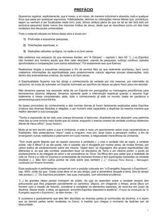 1
PREFÁCIO
Queremos registrar, explicitamente, que é nosso, e só nosso, de maneira indivisível e absoluta, todo e qualquer
ônus que pese por quaisquer equívocos, indelicadezas, desvios ou colocações menos felizes que, porventura,
sejam ou venham a ser localizadas neste livro, pois, temos certeza plena de que se tal se der terá sido por
exclusiva pequenez deste menor dos menores irmãos de Jesus, deste que se reconhece como um dos mais
modestos dos discípulos umbandistas.
Todo o material utilizado na feitura desta obra é divido em:
1) Profundas e exaustivas pesquisas;
2) Orientações espirituais; e,
3) Deduções calcadas na lógica, na razão e no bom senso.
Não podemos nos esquecer do que escreveu Kardec, em “A Gênese” – capítulo I, item 50: “(...) os Espíritos
não revelam aos homens aquilo que lhes cabe descobrir, usando de pesquisas, esforço continuo, estudos
aprofundados e comparações com outros estudiosos”. Foi exatamente isso que fizemos.
Realizamos longas e exaustivas pesquisas a fim de sermos fiéis ao que realmente aconteceu, bem como
coletamos informações da espiritualidade para posteriormente colocar algumas poucas observações, tudo
dentro dos ensinamentos crísticos, da razão e do bom senso.
A Espiritualidade Superior nos faz atingir o conhecimento da verdade por nós mesmos, por intermédio do
raciocínio, ao invés de submeter um Espírito iluminado ao sacrifício de descer ao plano físico para nos elucidar.
Não devemos apenas nos esconder atrás de um Espírito em psicografias ou mensagens psicofônicas para
escrevermos doutrina religiosa; devemos somente pedir a intervenção espiritual quando o assunto fugir
totalmente à nossa compreensão; aliás, todo o conhecimento já está no mundo; basta ter paciência e
perseverança para encontrá-los.
As bases primordiais do conhecimento e das normas divinas já foram fartamente explicadas pelos Espíritos
crísticos das diversas filosofias e religiões; o ser humano está capacitado a dispô-las da mesma maneira que
melhor atendam à sua concepção.
"Tenho a impressão de ter sido uma criança brincando à beira-mar, divertindo-me em descobrir uma pedrinha
mais lisa ou uma concha mais bonita que as outras, enquanto o imenso oceano da verdade continua misterioso
diante de meus olhos”. (Isaac Newton)
Muito já se tem escrito sobre o que é Umbanda, e este é mais um apontamento sobre suas características e
finalidades. Não pretendemos “impor” nada a ninguém, mas sim, levar todos a pensarem melhor, a fim de
enxergarem outras realidades e plasmarem em suas mentes, a religiosidade maravilhosa da Umbanda.
“Tem muita gente falando que se copiam assuntos e verdades (...) mas a verdade não se copia, a verdade
existe, não é filhos? E se ela existe, não é copiada; ela é divulgada por muitos seres, de muitas formas, por
vários estilos de esclarecimento sobre ela mesma. Vejam bem: as linguagens dos grupos espiritualistas são
diferentes e, as que são corretas, pretendem levar os discípulos da Terra a um mesmo ponto: o ponto do
esclarecimento e da chegada do amor e da consciência na Terra. Os filhos têm que saber que a realidade da
vida na Terra e a vida no Cosmos é contemplada de inúmeras formas e tem explicações baseadas na verdade
imutável (...). Mas tem outros pontos de vista sobre elas também (...).” (Cacique Pena Branca – Mensagem
canalizada por Rosane Amantéa)
Essa explicação é perfeitamente compatível com a posição colocada em “o Evangelho Segundo o Espiritismo”,
cap. XXIV, onde diz que: “Cada coisa deve vir ao seu tempo, pois a sementeira lançada a terra, fora do tempo
não produz (...)”. Os Espíritos procedem, nas suas instruções, com admirável prudência.
“(...) As grandes ideias jamais irrompem de súbito. As que se assentam sobre a verdade sempre têm
precursores que lhes preparam parcialmente os caminhos. Depois, em chegando o tempo, envia Deus um
homem com a missão de resumir, coordenar e completar os elementos esparsos, de reuni-los em corpo de
doutrina. Desse modo, a ideia, ao aparecer, encontra Espíritos dispostos a aceitá-la”. (Trecho da introdução de “O
Evangelho segundo o Espiritismo”, de Allan Kardec – IV)
É sucessiva e gradualmente que eles têm abordado as diversas partes já conhecidas da doutrina, e é assim
que as demais partes serão reveladas no futuro, à medida que chegue o momento de fazê-las sair da
obscuridade.
 