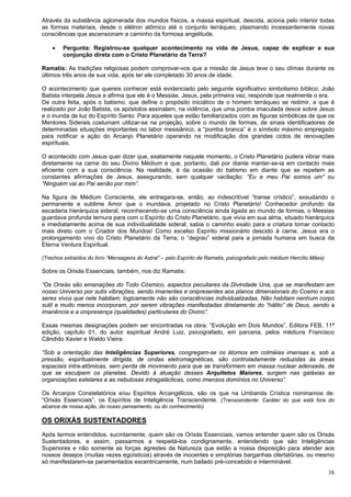 38
Através da substância aglomerada dos mundos físicos, a massa espiritual, descida, aciona pelo interior todas
as formas materiais, desde o elétron atômico até o conjunto terráqueo, plasmando incessantemente novas
consciências que ascensionam a caminho da formosa angelitude.
 Pergunta: Registrou-se qualquer acontecimento na vida de Jesus, capaz de explicar a sua
conjunção direta com o Cristo Planetário da Terra?
Ramatis: As tradições religiosas podem comprovar-vos que a missão de Jesus teve o seu clímax durante os
últimos três anos de sua vida, após ter ele completado 30 anos de idade.
O acontecimento que quereis conhecer está evidenciado pelo seguinte significativo simbolismo bíblico: João
Batista interpela Jesus e afirma que ele é o Messias. Jesus, pela primeira vez, responde que realmente o era.
De outra feita, após o batismo, que define o propósito iniciático de o homem terráqueo se redimir, e que é
realizado por João Batista, os apóstolos assinalam, na vidência, que uma pomba imaculada desce sobre Jesus
e o inunda de luz do Espírito Santo. Para aqueles que estão familiarizados com as figuras simbólicas de que os
Mentores Siderais costumam utilizar-se na projeção, sobre o mundo de formas, de sinais identificadores de
determinadas situações importantes no labor messiânico, a “pomba branca” é o símbolo máximo empregado
para notificar a ação do Arcanjo Planetário operando na modificação dos grandes ciclos de renovações
espirituais.
O acontecido com Jesus quer dizer que, exatamente naquele momento, o Cristo Planetário pudera vibrar mais
diretamente na carne do seu Divino Médium e que, portanto, dali por diante manter-se-ia em contacto mais
eficiente com a sua consciência. Na realidade, é da ocasião do batismo em diante que se repetem as
constantes afirmações de Jesus, assegurando, sem qualquer vacilação: “Eu e meu Pai somos um” ou
“Ninguém vai ao Pai senão por mim”.
Na figura de Médium Consciente, ele entregara-se, então, ao indescritível “transe crístico”, exsudando o
permanente e sublime Amor que o inundava, projetado no Cristo Planetário! Conhecedor profundo da
escadaria hierárquica sideral, reconhecendo-se uma consciência ainda ligada ao mundo de formas, o Messias
guardava profunda ternura para com o Espírito do Cristo Planetário, que vivia em sua alma, situado hierárquica
e imediatamente acima de sua individualidade sideral; sabia o caminho exato para a criatura tomar contacto
mais direto com o Criador dos Mundos! Como excelso Espírito missionário descido à carne, Jesus era o
prolongamento vivo do Cristo Planetário da Terra; o “degrau” sideral para a jornada humana em busca da
Eterna Ventura Espiritual.
(Trechos extraídos do livro “Mensagens do Astral” – pelo Espírito de Ramatis, psicografado pelo médium Hercílio Mães)
Sobre os Orixás Essenciais, também, nos diz Ramatis:
“Os Orixás são emanações do Todo Cósmico, aspectos peculiares da Divindade Una, que se manifestam em
nosso Universo por sutis vibrações, sendo imanentes e onipresentes aos planos dimensionais do Cosmo e aos
seres vivos que nele habitam; logicamente não são consciências individualizadas. Não habitam nenhum corpo
sutil e muito menos incorporam, por serem vibrações manifestadas diretamente do “hálito” de Deus, sendo a
imanência e a onipresença (qualidades) particulares do Divino”.
Essas mesmas designações podem ser encontradas na obra: “Evolução em Dois Mundos”, Editora FEB, 11ª
edição, capítulo 01, do autor espiritual André Luiz, psicografado, em parceria, pelos médiuns Francisco
Cândido Xavier e Waldo Vieira:
“Sob a orientação das Inteligências Superiores, congregam-se os átomos em colméias imensas e, sob a
pressão, espiritualmente dirigida, de ondas eletromagnéticas, são controladamente reduzidas às áreas
espaciais intra-atômicas, sem perda de movimento para que se transformem em massa nuclear adensada, de
que se esculpem os planetas. Devido à atuação desses Arquitetos Maiores, surgem nas galáxias as
organizações estelares e as nebulosas intragalácticas, como imensos domínios no Universo”.
Os Arcanjos Constelatórios e/ou Espíritos Arcangélicos, são os que na Umbanda Crística nominamos de:
“Orixás Essenciais”, os Espíritos de Inteligência Transcendente. (Transcendente: Caráter do que está fora do
alcance de nossa ação, do nosso pensamento, ou do conhecimento)
OS ORIXÁS SUSTENTADORES
Após termos entendidos, sucintamente, quem são os Orixás Essenciais, vamos entender quem são os Orixás
Sustentadores, e assim, passarmos a respeitá-los condignamente, entendendo que são Inteligências
Superiores e não somente as forças agrestes da Natureza que estão a nossa disposição para atender aos
nossos desejos (muitas vezes egoísticos) através de inocentes e simplórias barganhas ofertatórias, ou mesmo
só manifestarem-se paramentados excentricamente, num bailado pré-concebido e interminável.
 