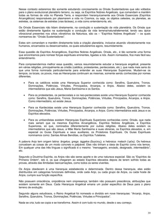 39
Nesse contexto estaremos tão somente estudando concisamente os Orixás Sustentadores que são voltados
para o plano evolucional planetário terreno, ou seja, os Espíritos Nobres Angelicais, que comandam e mantém
todas as formas de vida no Planeta Terra, e respondem hierarquicamente aos Orixás Essenciais (Espíritos
Arcangélicos) responsáveis por plasmarem a vida no Cosmos, ou seja, os objetos celestes, os planetas, as
estrelas, os sistemas de estrelas (vias lácteas), a vida como entendemo-la, etc.
Os Orixás Essenciais não lidam diretamente, na condução e sustentação da vida planetária. Os Orixás que
estão diretamente ligados na sustentação e condução da vida terrena/natural/elemental, tendo seu ápice
vibracional presentes nos sítios vibratórios da Natureza, são os – “Espíritos Nobres Angelicais” – os quais
nomeamos de: “Orixás Sustentadores”.
Estes sim comandam e mantêm diretamente toda a criação planetária, inclusive atuando vibratoriamente nos
humanos, encarnados ou desencarnados, os quais estudaremos agora, resumidamente.
Essa questão de Espíritos Arcangélicos, Espíritos Nobres Angelicais, Orixás, etc., é tão somente uma forma
que encontramos para nomear forças espirituais eminentes, ligadas a nós. Assim nomeados, fica mais fácil seu
entendimento.
Para compreendermos melhor essa questão, vamos resumidamente estudar a hierarquia angelical, presente
em várias religiões, principalmente as cristãs (católica, protestantes, pentecostais, etc.), que nada mais seria do
que uma forma nominada particularmente para entender as suas Hierarquias Superiores. Mudam-se os
tempos, os locais, os povos, mas as Hierarquias continuam as mesmas, somente sendo conhecidas por nomes
diferentes.
 Para os católicos existe uma Hierarquia Superior conhecida como: Serafins, Querubins, Tronos.
Dominações, Potências, Virtudes, Principados, Arcanjos, e Anjos. Abaixo deles, existem os
intermediários que são Jesus, Maria Santíssima e os Santos.
 Para os protestantes, os pentecostais e os neo-pentecostais existe uma Hierarquia Superior conhecida
como: Serafins, Querubins, Tronos. Dominações, Potências, Virtudes, Principados, Arcanjos, e Anjos.
Como intermediário, só existe Jesus.
 Para os Kardecistas existe uma Hierarquia Superior conhecida como: Serafins, Querubins, Tronos.
Dominações, Potências, Virtudes, Principados, Arcanjos, e Anjos. Como intermediários está Jesus e os
Espíritos elevados.
 Para os umbandistas existem Hierarquias Espirituais Superiores conhecidas como: Orixás, que nada
mais seriam que os mesmos Espíritos Arcangélicos, Espíritos Nobres Angélicais, e Espíritos
Superiores, só que, nominados diferentemente por outras religiões. Abaixo deles existem os
intermediários que são Jesus, a Mãe Maria Santíssima e suas obreiras, os Espíritos elevados, e, em
especial os Guias Espirituais e seus auxiliares, os Protetores Espirituais. Os Guias Espirituais
nominamos como: Santas Almas Benditas, os Espíritos Tutelares.
A palavra Anjo tem origem latina: ângelus; grega: ággelos (ἄγγελος); e hebraica: malach (‫ְך‬ָ‫ְא‬‫ל‬ ַ‫מ‬). Os hebreus
concebiam as coisas de um modo concreto e palpável. Eles não tinham a ideia de Espírito como nós temos.
Em qualquer uma das três línguas o significado é o mesmo: “mensageiro, enviado, designado, intermediário”,
etc.
Segundo a Doutrina Espírita, os Anjos não são seres aparte e de uma natureza especial. São os “Espíritos da
Primeira Ordem“, isto é, os que chegaram ao estado Espíritos elevados depois de terem sofrido todas as
provas, através das ilimitadas reencarnações, como todos os seres viventes.
Os Anjos obedecem à uma hierarquia estabelecida e determinada. Dentro dessa hierarquia, eles estão
distribuídos em categorias funcionais definidas, onde cada Anjo, ou cada grupo de Anjos, ou cada hoste de
Anjos, cumpre sua função específica.
Não possuem onisciência, onipotência nem onipresença; também não possuem presciência, atribuições que
existem somente em Deus. Cada Hierarquia Angelical emana um poder especifico de Deus para o plano
terreno de evolução.
Segundo alguns estudiosos, o Reino Angelical foi nomeado e dividido em nove hierarquias: “Arcanjo, Anjos,
Serafins, Querubins, Tronos, Dominações, Potências, Virtudes e Principados”.
Nada se cria; tudo se copia e se transforma. Assim é com tudo no mundo, desde o seu começo.
 