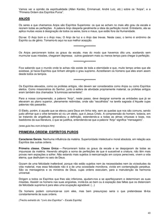 40
Vamos ver a opinião da espiritualidade (Allan Kardec, Emmanuel, André Luiz, etc.) sobre os “Anjos”, e a
“Primeira Ordem dos Espíritos Puros”.
ANJOS
Os seres a que chamamos Anjos são Espíritos Superiores: os que se acham no mais alto grau da escala e
reúnem todas as perfeições. A palavra Anjo desperta geralmente a ideia de perfeição moral. Entretanto, ela se
aplica muitas vezes à designação de todos os seres, bons e maus, que estão fora da Humanidade.
Diz-se: O Anjo bom e o Anjo mau; O Anjo de luz e o Anjo das trevas. Neste caso, o termo é sinônimo de
Espírito ou de gênio. Tomamo-lo aqui na sua melhor acepção.
**********//**********
Os Anjos percorreram todos os graus da escala, mas do modo que havemos dito: uns, aceitando sem
murmurar suas missões, chegaram depressa; outros gastaram mais ou menos tempo para chegar à perfeição.
**********//**********
Fica sabendo que o mundo onde te achas não existe de toda a eternidade e que, muito tempo antes que ele
existisse, já havia Espíritos que tinham atingido o grau supremo. Acreditaram os homens que eles eram assim
desde todos os tempos.
**********//**********
Os Espíritos elevados, como os profetas antigos, não devem ser considerados como Anjos ou como Espíritos
eleitos. Como missionários do Senhor, junto à esfera de atividade propriamente material, os profetas antigos
eram também dos chamados “à luminosa sementeira”.
Para a nossa compreensão, a palavra “Anjo”, neste passo, deve designar somente as entidades que já se
elevaram ao plano superior, plenamente redimidas, onde são “escolhidos” na tarefa sagrada d´Aquele cujas
palavras não passarão.
O Eleito, porém, é aquele que se elevou para Deus em linha reta, sem as quedas que nos são comuns, sendo
justo afirmar que o orbe terrestre só viu um eleito, que é Jesus Cristo. A compreensão do homem, todavia, em
se tratando de angelitude, generalizou a definição, estendendo-a a todas as almas virtuosas e boas, nos
bastidores da sua literatura, o que se justifica, entendendo-se que a palavra “Anjo” significa “mensageiro”.
(www.guia.heu.nom.br/anjos.htm)
PRIMEIRA ORDEM: ESPÍRITOS PUROS
Caracteres Gerais. Nenhuma influência da matéria. Superioridade intelectual e moral absoluta, em relação aos
Espíritos das outras ordens.
Primeira classe. Classe Única — Percorreram todos os graus da escala e se despojaram de todas as
impurezas da matéria. Havendo atingido a soma de perfeições de que é suscetível a criatura, não têm mais
provas nem expiações a sofrer. Não estando mais sujeitos à reencarnação em corpos perecíveis, vivem a vida
eterna, que desfrutam no seio de Deus.
Gozam de uma felicidade inalterável, porque não estão sujeitos nem às necessidades nem às vicissitudes da
vida material, mas essa felicidade não é a de uma ociosidade monótona, vivida em contemplação perpétua.
São os mensageiros e os ministros de Deus, cujas ordens executam, para a manutenção da harmonia
universal.
Dirigem a todos os Espíritos que lhes são inferiores, ajudam-nos a se aperfeiçoarem e determinam as suas
missões. Assistir os homens nas suas angústias, incitá-los ao bem ou à expiação das faltas que os distanciam
da felicidade suprema é para eles uma ocupação agradável. (...)
Os homens podem comunicar-se com eles, mas bem presunçoso seria o que pretendesse tê-los
constantemente às suas ordens.
(Trecho extraído do: “Livro dos Espíritos” – Escala Espírita)
 