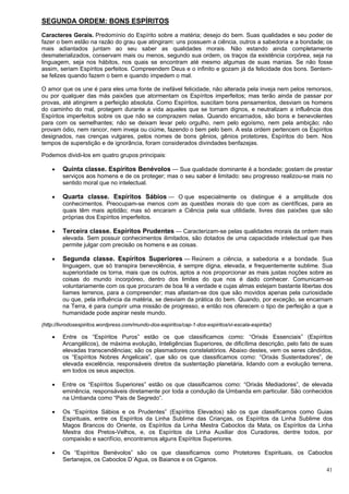 41
SEGUNDA ORDEM: BONS ESPÍRITOS
Caracteres Gerais. Predomínio do Espírito sobre a matéria; desejo do bem. Suas qualidades e seu poder de
fazer o bem estão na razão do grau que atingiram: uns possuem a ciência, outros a sabedoria e a bondade; os
mais adiantados juntam ao seu saber as qualidades morais. Não estando ainda completamente
desmaterializados, conservam mais ou menos, segundo sua ordem, os traços da existência corpórea, seja na
linguagem, seja nos hábitos, nos quais se encontram até mesmo algumas de suas manias. Se não fosse
assim, seriam Espíritos perfeitos. Compreendem Deus e o infinito e gozam já da felicidade dos bons. Sentem-
se felizes quando fazem o bem e quando impedem o mal.
O amor que os une é para eles uma fonte de inefável felicidade, não alterada pela inveja nem pelos remorsos,
ou por qualquer das más paixões que atormentam os Espíritos imperfeitos; mas terão ainda de passar por
provas, até atingirem a perfeição absoluta. Como Espíritos, suscitam bons pensamentos, desviam os homens
do caminho do mal, protegem durante a vida aqueles que se tornam dignos, e neutralizam a influência dos
Espíritos imperfeitos sobre os que não se comprazem nelas. Quando encarnados, são bons e benevolentes
para com os semelhantes; não se deixam levar pelo orgulho, nem pelo egoísmo, nem pela ambição; não
provam ódio, nem rancor, nem inveja ou ciúme, fazendo o bem pelo bem. A esta ordem pertencem os Espíritos
designados, nas crenças vulgares, pelos nomes de bons gênios, gênios protetores, Espíritos do bem. Nos
tempos de superstição e de ignorância, foram considerados divindades benfazejas.
Podemos dividi-los em quatro grupos principais:
 Quinta classe. Espíritos Benévolos — Sua qualidade dominante é a bondade; gostam de prestar
serviços aos homens e de os proteger; mas o seu saber é limitado: seu progresso realizou-se mais no
sentido moral que no intelectual.
 Quarta classe. Espíritos Sábios — O que especialmente os distingue é a amplitude dos
conhecimentos. Preocupam-se menos com as questões morais do que com as científicas, para as
quais têm mais aptidão; mas só encaram a Ciência pela sua utilidade, livres das paixões que são
próprias dos Espíritos imperfeitos.
 Terceira classe. Espíritos Prudentes — Caracterizam-se pelas qualidades morais da ordem mais
elevada. Sem possuir conhecimentos ilimitados, são dotados de uma capacidade intelectual que lhes
permite julgar com precisão os homens e as coisas.
 Segunda classe. Espíritos Superiores — Reúnem a ciência, a sabedoria e a bondade. Sua
linguagem, que só transpira benevolência, é sempre digna, elevada, e frequentemente sublime. Sua
superioridade os torna, mais que os outros, aptos a nos proporcionar as mais justas noções sobre as
coisas do mundo incorpóreo, dentro dos limites do que nos é dado conhecer. Comunicam-se
voluntariamente com os que procuram de boa fé a verdade e cujas almas estejam bastante libertas dos
liames terrenos, para a compreender; mas afastam-se dos que são movidos apenas pela curiosidade
ou que, pela influência da matéria, se desviam da prática do bem. Quando, por exceção, se encarnam
na Terra, é para cumprir uma missão de progresso, e então nos oferecem o tipo de perfeição a que a
humanidade pode aspirar neste mundo.
(http://livrodosespiritos.wordpress.com/mundo-dos-espiritos/cap-1-dos-espiritos/vi-escala-espirita/)
 Entre os “Espíritos Puros” estão os que classificamos como: “Orixás Essenciais” (Espíritos
Arcangélicos), de máxima evolução, Inteligências Superiores, de dificílima descrição, pelo fato de suas
elevadas transcendências; são os plasmadores constelatórios. Abaixo destes, vem os seres cândidos,
os “Espíritos Nobres Angelicais”, que são os que classificamos como: “Orixás Sustentadores”, de
elevada excelência, responsáveis diretos da sustentação planetária, lidando com a evolução terrena,
em todos os seus aspectos.
 Entre os “Espíritos Superiores” estão os que classificamos como: “Orixás Mediadores”, de elevada
eminência, responsáveis diretamente por toda a condução da Umbanda em particular. São conhecidos
na Umbanda como “Pais de Segredo”.
 Os “Espíritos Sábios e os Prudentes” (Espíritos Elevados) são os que classificamos como Guias
Espirituais, entre os Espíritos da Linha Sublime das Crianças, os Espíritos da Linha Sublime dos
Magos Brancos do Oriente, os Espíritos da Linha Mestra Caboclos da Mata, os Espíritos da Linha
Mestra dos Pretos-Velhos, e, os Espíritos da Linha Auxiliar dos Curadores, dentre todos, por
compaixão e sacrifício, encontramos alguns Espíritos Superiores.
 Os “Espíritos Benévolos” são os que classificamos como Protetores Espirituais, os Caboclos
Sertanejos, os Caboclos D´Agua, os Baianos e os Ciganos.
 