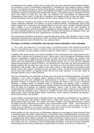 42
A Umbanda não tem sujeição a Orixás como os cultos afros, pois estes cultos têm formas bastante definidas,
que contrariam, e muito, os fundamentos umbandísticos. A Umbanda tem como objetivo principal o trabalho
através e com Espíritos humanos, as Santas Almas Benditas, os Espíritos Tutelares (Guias Espirituais e seus
auxiliares, os Protetores Espirituais), para a única finalidade de caridade, usando com parcimônia os elementos
da Natureza, baseando sua doutrina nos ensinamentos crísticos, e não apenas cultuar ou oferendar os Orixás,
assim como fazem os cultos afro, que, aliás, não trabalham com incorporações de desencarnados,
considerados por eles: Eguns. O culto afro é considerado uma religião anímica, ou seja, que cultua a alma
(anima) da Natureza, sendo de origem totêmica e familiar, onde se cultuam os Orixás, Voduns ou Nkisis.
Para a Umbanda a reverência aos Orixás se faz de modo discreto, através de práticas caritativas, cantos,
orações, oferendas (“oferenda” é uma dádiva, uma ação ou efeito de oferecer, voluntariamente, alguma coisa
valiosa a alguém; dar um presente a; sem intenção alguma a não ser puro amor; “trabalho” (também conhecido
como: “entrega” é um ato puramente magístico para se requerer algo); ida aos sítios vibratórios da
Natureza,correspondentes, para harmonizações e captações de energias sublimes, mas sem, contudo, “adorá-
los”, pois a adoração suprema só se deve a Deus Pai. Honramos com reverência aos Sagrados Orixás, para
que haja uma interação fluídica de amor, agradecimento, irmandade e gratidão.
Nos ensinamentos evangélicos encontramos a seguinte observação quanto a não “adoração” a Anjos. É assim
que também entendemos que não devemos “adorar” aos Orixás, Jesus, Mãe Maria Santíssima, Santos, Guias
e Protetores Espirituais, Exus e Pombas-Gira, mas, somente a Deus:
Os Anjos, os Orixás e os Espíritos não são para serem adorados e nem cultuados
(...) “E eu, João, sou aquele que vi e ouvi estas coisas. E, havendo-as ouvido e visto, prostrei-me aos pés do
Anjo que, mas mostrava para o adorar. E disse-me: Olha, não faças tal; porque eu sou conservo teu e de teus
irmãos, os profetas, e dos que guardam as palavras deste livro. Adora a Deus”. (...) (Apocalipse 22:8 e 9)
O apóstolo João, apesar de toda a sua vivência evangélica, do seu conhecimento pelo contato que teve com o
próprio Jesus, chamado até de discípulo do amor, mesmo assim, João tinha algumas dificuldades quando
escreveu o Apocalipse, a respeito de como lidar com os Anjos. Por ele ter dúvidas é que, quando o Anjo
chegou, a primeira atitude deste homem de autoridade espiritual, deste homem que tinha dedicado toda a sua
vida à causa dos ensinamentos evangélicos, foi uma atitude incorreta. Ao ver o Anjo, ele ficou extasiado,
ajoelhou-se para adorá-lo. A atitude do Anjo foi: “Vê, não faças isso”. Quer dizer que, João não conhecia sua
posição espiritual. Ele não sabia nem quem ele era, nem quem era o Anjo que estava diante dele. O Anjo
repreendeu a João dizendo: “Não me adores a mim; adora a Deus”. O Anjo expressou sua posição de Anjo
perante o servo João, dizendo: “Levanta-te; tu tens que adorar a Deus”. Aí está uma informação importante,
que os Anjos (aqui também, os Sagrados Orixás) não são para serem adorados. O único que é digno de
adoração suprema e louvor é Zambi, Deus Pai.
Com isso, entenderemos que, igualmente, os Orixás, bem como os Guias e Protetores Espirituais, não querem
“adoração” e nem cultos de espécie alguma. Querem somente que os respeitemos condignamente,
contribuindo com eles como facilitadores no aprimoramento do homem e no cuidado com toda a vida
planetária. Portanto, na Umbanda não existe culto de adoração aos Orixás e nem a Guias e Protetores
Espirituais; o trabalho basilar da Umbanda reside na comunicação com Espíritos Guias e Protetores,
mensageiros dos Orixás, fundamentalmente para a prática caritativa e ensinamentos doutrinários. Adoramos a
Deus na prática da compaixão, em trabalhos humanitários, visando o bem de todos. Aliás, aceitamos
incondicionalmente a dissertativa: “O homem será salvo, segunda as sua obras”. Inclusive, em Umbanda, não
existem rituais de veneração a Deus; cultuamo-Lo, cuidando de toda a Sua criação; lembremo-nos de um
ditado que diz: “Quem meu filho agrada, adoça a minha boca”; assim o fazemos; entendemos que agradar a
Deus é cuidar de tudo o que Ele gerou.
Vamos expandir o entendimento sobre os Sagrados Orixás, mas, afirmando, que respeitamos os que cultuam e
aceitam os Orixás pela visão africana; somente temos a nossa visão do que, e como são: Orixá é uma
denominação Yorubá e quer dizer: “Orí”: cabeça. “Xá”: senhor. Portanto, numa tradução literal temos: “Senhor
da cabeça” (Princípio individual do ser humano). Até na denominação Yorubá – “Orixá” – não encontramos a
nomeação de “deuses”, mas simplesmente – “Senhor” (Título que se conferia a pessoas distintas, seja pela sua
posição, seja pela dignidade de que estavam investidas. Pessoa nobre, pessoa de alta consideração), ou seja, a
nomeação simples de um título de nobreza e não classificação de um deus.
Muitos poderão nos dizer: Mas por que os Umbandistas integraram em sua religião os Orixás Africanos? Para
a Umbanda Crística não existem “Orixás africanos”, mas somente nomes Yorubá designando um poder sobre-
humano. Utilizamos os mesmos nomes já consagrados pelos nossos irmãos africanos, pois já eram conhecidos
e propalados pelo Brasil, devido à presença dos “irmãos escravizados” durante 348 anos, e não houve a
necessidade de se dar novas denominações ao que já existia e era patente. Somente temos uma visão distinta,
pois, Orixás, para nós, é somente um título de Corporações Honoríficas, e não seres humanos divinizados,
transformados em alma (anima) da Natureza, de origem totêmica e familiar, como são com os cultos afros.
 