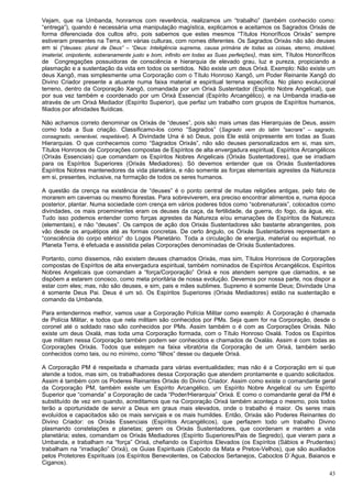 43
Vejam, que na Umbanda, honramos com reverência, realizamos um “trabalho” (também conhecido como:
“entrega”), quando é necessária uma manipulação magística, explicamos e aceitamos os Sagrados Orixás de
forma diferenciada dos cultos afro, pois sabemos que estes mesmos “Títulos Honoríficos Orixás” sempre
estiveram presentes na Terra, em várias culturas, com nomes diferentes. Os Sagrados Orixás não são deuses
em si (“deuses: plural de Deus” – “Deus: Inteligência suprema, causa primária de todas as coisas, eterno, imutável,
imaterial, onipotente, soberanamente justo e bom, infinito em todas as Suas perfeições), mas sim, Títulos Honoríficos
de Congregações possuidoras de consciência e hierarquia de elevado grau, luz e pureza, propiciando a
plasmação e a sustentação da vida em todos os sentidos. Não existe um deus Orixá. Exemplo: Não existe um
deus Xangô, mas simplesmente uma Corporação com o Título Honroso Xangô, um Poder Reinante Xangô do
Divino Criador presente a atuante numa faixa material e espiritual terrena específica. No plano evolucional
terreno, dentro da Corporação Xangô, comandada por um Orixá Sustentador (Espírito Nobre Angelical), que
por sua vez também e coordenado por um Orixá Essencial (Espírito Arcangélico), e na Umbanda irradia-se
através de um Orixá Mediador (Espírito Superior), que perfaz um trabalho com grupos de Espíritos humanos,
filiados por afinidades fluídicas.
Não achamos correto denominar os Orixás de “deuses”, pois são mais umas das Hierarquias de Deus, assim
como toda a Sua criação. Classificamo-los como “Sagrados” (Sagrado vem do latim “sacrare” – sagrado,
consagrado, venerável, respeitável). A Divindade Una é só Deus, pois Ele está onipresente em todas as Suas
Hierarquias. O que conhecemos como “Sagrados Orixás”, não são deuses personalizados em si, mas sim,
Títulos Honrosos de Corporações compostas de Espíritos de alta envergadura espiritual, Espíritos Arcangélicos
(Orixás Essenciais) que comandam os Espíritos Nobres Angelicais (Orixás Sustentadores), que se irradiam
para os Espíritos Superiores (Orixás Mediadores). Só devemos entender que os Orixás Sustentadores
Espíritos Nobres mantenedores da vida planetária, e não somente as forças elementais agrestes da Natureza
em si, presentes, inclusive, na formação de todos os seres humanos.
A questão da crença na existência de “deuses” é o ponto central de muitas religiões antigas, pelo fato de
morarem em cavernas ou mesmo florestas. Para sobreviverem, era preciso encontrar alimentos e, numa época
posterior, plantar. Numa sociedade com crença em vários poderes tidos como “sobrenaturais”, colocados como
divindades, os mais proeminentes eram os deuses da caça, da fertilidade, da guerra, do fogo, da água, etc.
Tudo isso podemos entender como forças agrestes da Natureza e/ou emanações de Espíritos da Natureza
(elementais), e não “deuses”. Os campos de ação dos Orixás Sustentadores são bastante abrangentes, pois
vão desde os arquétipos até as formas concretas. De certo ângulo, os Orixás Sustentadores representam a
“consciência do corpo etérico” do Logos Planetário. Toda a circulação de energia, material ou espiritual, no
Planeta Terra, é efetuada e assistida pelas Corporações denominadas de Orixás Sustentadores.
Portanto, como dissemos, não existem deuses chamados Orixás, mas sim, Títulos Honrosos de Corporações
compostas de Espíritos de alta envergadura espiritual, também nominados de Espíritos Arcangélicos, Espíritos
Nobres Angelicais que comandam a “força/Corporação” Orixá e nos atendem sempre que clamados, e se
dispõem a estarem conosco, como meta prioritária de nossa evolução. Devemos por nossa parte, nos dispor a
estar com eles; mas, não são deuses, e sim, pais e mães sublimes. Supremo é somente Deus; Divindade Una
é somente Deus Pai. Deus é um só. Os Espíritos Superiores (Orixás Mediadores) estão na sustentação e
comando da Umbanda.
Para entendermos melhor, vamos usar a Corporação Polícia Militar como exemplo: A Corporação é chamada
de Polícia Militar, e todos que nela militam são conhecidos por PMs. Seja quem for na Corporação, desde o
coronel até o soldado raso são conhecidos por PMs. Assim também o é com as Corporações Orixás. Não
existe um deus Oxalá, mas toda uma Corporação formada, com o Título Honroso Oxalá. Todos os Espíritos
que militam nessa Corporação também podem ser conhecidos e chamados de Oxalás. Assim é com todas as
Corporações Orixás. Todos que estejam na faixa vibratória da Corporação de um Orixá, também serão
conhecidos como tais, ou no mínimo, como “filhos” desse ou daquele Orixá.
A Corporação PM é respeitada e chamada para várias eventualidades; mas não é a Corporação em si que
atende a todos, mas sim, os trabalhadores dessa Corporação que atendem prontamente e quando solicitados.
Assim é também com os Poderes Reinantes Orixás do Divino Criador. Assim como existe o comandante geral
da Corporação PM, também existe um Espírito Arcangélico, um Espírito Nobre Angelical ou um Espírito
Superior que “comanda” a Corporação de cada “Poder/Hierarquia” Orixá. E como o comandante geral da PM é
substituído de vez em quando, acreditamos que na Corporação Orixá também aconteça o mesmo, pois todos
terão a oportunidade de servir a Deus em graus mais elevados, onde o trabalho é maior. Os seres mais
evoluídos e capacitados são os mais serviçais e os mais humildes. Então, Orixás são Poderes Reinantes do
Divino Criador: os Orixás Essenciais (Espíritos Arcangélicos), que perfazem todo um trabalho Divino
plasmando constelações e planetas; gerem os Orixás Sustentadores, que coordenam e mantém a vida
planetária; estes, comandam os Orixás Mediadores (Espírito Superiores/Pais de Segredo), que vieram para a
Umbanda, e trabalham na “força” Orixá, chefiando os Espíritos Elevados (os Espíritos (Sábios e Prudentes)
trabalham na “irradiação” Orixá), os Guias Espirituais (Caboclo da Mata e Pretos-Velhos), que são auxiliados
pelos Protetores Espirituais (os Espíritos Benevolentes, os Caboclos Sertanejos, Caboclos D´Agua, Baianos e
Ciganos).
 