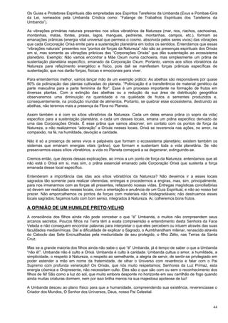44
Os Guias e Protetores Espirituais dão empreitadas aos Espíritos Tarefeiros da Umbanda (Exus e Pombas-Gira
da Lei, nomeados pela Umbanda Crística como: “Falange de Trabalhos Espirituais dos Tarefeiros da
Umbanda”).
As vibrações primárias naturais presentes nos sítios vibratórios da Natureza (mar, rios, riachos, cachoeiras,
montanhas, matas, fontes, praias, lagos, mangues, pedreiras, montanhas, campos, etc.), formam as
emanações prânicas (energia vital universal que permeia o cosmo, absorvida pelos seres vivos) das vibrações
que cada Corporação Orixá emite para a sustentação planetária em todos os sentidos. Entendamos que essas
“vibrações naturais” presentes nos “pontos de forças da Natureza” não são as presenças espirituais dos Orixás
em si, mas somente as vibrações prânicas das “Corporações Orixás” que dão sustentação ao ecossistema
planetário. Exemplo: Não vamos encontrar a Mãe Oxum numa cachoeira, mas simplesmente um prâna de
sustentação planetária específico, emanado da Corporação Oxum. Portanto, vamos aos sítios vibratórios da
Natureza para refazimento energético e físico, pois dali se manifestam forças prânicas específicas de
sustentação, que nos darão forças, físicas e emocionais para viver.
Para entendermos melhor, vamos lançar mão de um exemplo prático: As abelhas são responsáveis por quase
80% da polinização das plantas cultivadas do planeta. “Polinização é a transferência de material genético da
parte masculina para a parte feminina da flor”. Esse é um processo importante na formação de frutos em
diversas plantas. Com a extinção das abelhas ou a redução da sua área de distribuição geográfica
observaremos uma diminuição na quantidade e na qualidade de frutos e sementes produzidos e,
consequentemente, na produção mundial de alimentos. Portanto, se quebrar esse ecossistema, destruindo as
abelhas, não teremos mais a presença da Flora no Planeta.
Assim também o é com os sítios vibratórios da Natureza. Cada um deles emana prâna (o sopro da vida)
especifico para a sustentação planetária, e cada um desses locais, emana um prâna especifico derivado de
uma das Corporações Orixás. É esse prâna que vamos absorver, em contato com os pontos de força da
Natureza, e não realizarmos “adoração” a Orixás nesses locais. Orixá se reverencia nas ações, no amor, na
compaixão, na fé, na humildade, devoção e caridade.
Não é só a presença de seres vivos e palpáveis que formam o ecossistema planetário; existem também os
sistemas que emanam energias vitais (prâna), que formam e sustentam toda a vida planetária. Se não
preservarmos esses sítios vibratórios, a vida no Planeta começará a se degenerar, extinguindo-se.
Cremos então, que depois dessas explicações, ao irmos a um ponto de força da Natureza, entendamos que ali
não está o Orixá em si, mas sim, o prâna essencial emanado pela Corporação Orixá que sustenta a força
emanada desse local específico.
Entenderam a importância das idas aos sítios vibratórios da Natureza? Não devemos ir a esses locais
sagrados tão somente para realizar oferendas, entregas e procedermos a engiras, mas, sim, principalmente,
para nos irmanarmos com as forças ali presentes, refazendo nossas vidas. Entregas magísticas conciliatórias
só devem ser realizadas nesses locais, com a orientação e anuência de um Guia Espiritual, e não ao nosso bel
prazer. Não emporcalhemos os pontos de forças com materiais não biodegradáveis; não destruamos esses
locais sagrados; façamos tudo com bom senso, integrados à Natureza. Ai, colheremos bons frutos.
A OPINIÃO DE UM HUMILDE PRETO-VELHO
A consciência dos filhos ainda não pode conceber o que “é” Umbanda, e muitos não compreendem seus
arcanos secretos. Poucos filhos na Terra têm a exata compreensão e entendimento desta Senhora da Face
Velada e não conseguem encontrar palavras para interpretar o que eles percebem ou intuem através das suas
faculdades medianímicas. Daí a dificuldade de explicar o Sagrado, o Aumbhandham milenar, renascido através
do Caboclo das Sete Encruzilhadas pela mediunidade de seu protegido, o filho Zélio, nas Terras da Santa
Cruz.
Mas se a grande maioria dos filhos ainda não sabe o que “é” Umbanda, já é tempo de saber o que a Umbanda
“não é!”. Umbanda não é culto a Orixá. Umbanda é culto à caridade. Umbanda cultua o amor, a humildade, a
simplicidade, o respeito à Natureza, o respeito ao semelhante, a alegria de servir, de sentir-se privilegiado em
poder estender a mão em nome da fraternidade, de olhar o Universo com reverência e falar com o Pai
Supremo com profunda veneração! Os Orixás, que nós muito respeitamos; Senhores da Luz Primaz, esta
energia cósmica e Onipresente, não necessitam culto. Eles são o que são com ou sem o reconhecimento dos
filhos de fé! São como a luz do sol, que muito embora desponte no horizonte em seu carrilhão de fogo quando
ainda muitas criaturas dormem, nem por isso brilha menos na sua majestosa apoteose de luz!
A Umbanda desceu ao plano físico para que a humanidade, compreendendo sua existência, reverenciasse o
Criador dos Mundos, O Senhor dos Universos, Deus, nosso Pai Celestial.
 