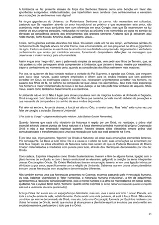 45
A Umbanda se fez presente através da força dos Senhores Solares como uma benção em favor das
ignorâncias estagnadas, intelectualizadas, que hipertrofiam seus cérebros com conhecimentos e esvaziam
seus corações de sentimentos mais dignos!
As forças gigantescas do Universo, os Portentosos Senhores do carma, não necessitam ser cultuados,
bastando que Os respeitem através do amor incondicional ao próximo e que representem este amor, não
acendendo velas em seus santuários nem com oferendas em seus Congás; mas que Os reverenciem na luz
interior de seus próprios corações, reeducados no serviço ao próximo e na comunhão de todos no sentido da
elevação da consciência através dos ensinamentos dos grandes senhores Avatares que já estiveram aqui
neste mundo, como Moisés, Krishina, Buda, Zoroastro, Jesus…
Todos, como grandes estrelas descidas dos Céus, trouxeram, cada um há seu tempo, verdadeiras pérolas do
conhecimento da Sagrada Árvore da Vida Eterna, mas a humanidade, em sua pequenez de alma e gigantismo
de egos, traduziu e ensinou as escrituras de acordo com sua limitada compreensão, degenerando o verdadeiro
conhecimento que andou por caminhos escusos, fomentando desprezíveis defecções na mensagem que
deveria ser a maior herança para a humanidade.
Assim é que este “nego véio”, sem o palavreado simples da senzala, vem pedir aos filhos de Terreiro, que, se
não podem ou não conseguem ainda compreender a Umbanda, que deixem o tempo, mestre por excelência,
trazer o conhecimento no momento certo, quando as consciências dos filhos estiverem mais maduras.
Por ora, se quiserem de boa vontade realizar a vontade do Pai Supremo, e agradar aos Orixás, que verguem
para baixo seus narizes, quase sempre empinados e olhem para os irmãos infelizes que sem poderem
acreditar em Deus de estômagos vazios e corpos nus, necessitam urgentemente acreditar nos homens, na
palavra dos filhos de fé, no carinho da compaixão tal qual Jesus vos exemplificou. Isso trará mais esperança
nos homens e maior compreensão de Deus e de Sua Justiça. A luz não pode ficar embaixo do alqueire, filhos
meus, assim como também o discernimento e a coerência.
A Umbanda não é circo! Não é lugar para shows populares nem de mágicas ilusórias. A Umbanda é Sagrada,
Orixá é sagrado como também é sagrado o filho de Deus que caminha por este mundo debaixo de provações e
que necessita da compaixão e do carinho de seus irmãos de jornada.
Pai véio vai embora, Aruanda chama, a lua já vai alta no Céu, a sineta bateu. Mas “véio” volta outra vez pra
falar de coração a coração. Sarava a Umbanda!
(“Pai João do Congo” – página recebida pelo médium: João Batista Goulart Fernandes).
Quando falamos que cada sítio vibratório da Natureza é regido por um Orixá, na realidade, o prâna vital
especial advindo desses pontos de força naturais é a força elemental primária material da própria Corporação
Orixá e não a sua emanação espiritual superior. Através desses sítios vibratórios emana prâna vital
consubstanciado e transformado para uma boa recepção por tudo que está presente na Terra.
É por isso que, ingenuamente, “ligamos” os Orixás à Natureza; ali estão suas emanações elementais terrenas.
Por conseguinte, se Deus a tudo criou; Ele é a causa e o efeito de tudo; suas emanações se encontram por
toda Sua criação; os sítios vibratórios da Natureza nada mais seriam do que os Poderes Reinantes do Divino
Criador materializados e irradiados com pureza para tudo, através das Hierarquias denominadas por nós de:
Orixás.
Com certeza, Espíritos integrados como Orixás Sustentadores, tiveram e têm de alguma forma, ligação com o
plano terreno de evolução, e com o tempo evolucional se elevaram, galgando à posição de seres integrantes
dessas Corporações Orixás. Os Orixás Mediadores tiveram encarnação terrena, e tem uma ligação íntima por
afinidade ou por amor, especificamente com a religião de Umbanda. Sabemos que em outros orbes planetários
existam outras hierarquias com atuações e denominações diferentes.
Nós também somos uma das hierarquias presentes no Cosmos; estamos passando pela vivenciação humana,
ou seja, estamos vivenciando o “fator humanista, a hierarquia humana evolucional”, a fim de adquirirmos
aprendermos a raciocinar consciencialmente, pois a mente humana é a alma se manifestando em nosso corpo,
ajudando-nos a evoluir tanto como “homens” quanto como Espíritos (o termo “alma” corresponde quando o Espírito
está sob a vestimenta da carne (encarnado)).
A força Orixá não existe em um espaço/tempo delimitado, mas sim, vive e reina em todo o nosso Planeta, em
toda a criação existente nele, indistintamente. Onde existir uma vida pulsante, ali está à força Orixá. Não existe
um único ser eterno denominado de Orixá, mas sim, toda uma Corporação formada por Espíritos notáveis com
títulos honrosos de Orixás, sendo que muitos já alcançaram a plenitude espiritual e outros que ainda estão em
escalada evolutiva, perfazendo o todo que é o Orixá.
 