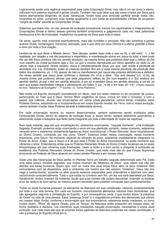 46
Logicamente existe uma regência responsável para cada Corporação Orixá, mas não é um ser único e eterno,
colocado num patamar espiritual e jamais tocado. Também não quer dizer que são seres criados por Deus para
serem eternamente dirigentes de Suas hierarquias. Existe toda uma simbiose perfeita aonde todos irão,
irmanados no amor, cumprirem suas tarefas igualmente e com todas as possibilidades infinitas de ocuparem
“cargos de chefia” perante as Corporações Orixás.
Sabemos que todos nós, um dia, através da evolução consciencial, iremos nos espiritualizar e integraremos as
Corporações Orixás e dentro desses grêmios também evoluiremos e galgaremos cada vez mais patamares
hierárquicos a fim de irmanados, irradiarmos os poderes de Deus para tudo e todos.
Os seres, quanto mais evoluídos espiritualmente, mais são humildes e serviçais. Não são soberbos e jamais
querem títulos, homenagens, honrarias, adoração, pois o que vibra em seus íntimos é a eterna gratidão a Deus
e amor por toda a Sua criação.
Lembre-se do que disse o Mestre Jesus: “Sois deuses; podeis fazer tudo o que eu fiz, e até mais”. “(...) Na
realidade, em relação a nós tão pequenos e imperfeitos, a manifestação divina em Jesus foi total, e bem pode
Ele ser dito Deus (embora não em sentido absoluto); da mesma forma que podemos dizer que o reflexo do Sol
num espelho de cristal puríssimo seja o Sol; ou que a música reproduzida por ótimo aparelho de rádio ou de
vitrola, seja a orquestra. Nesse sentido, Jesus é indubitavelmente Deus, por que, nele reside a plenitude da
divindade (Col. 2:9). Entretanto, todas as criaturas também têm em si essa mesma plenitude (da plenitude dele
todos nós recebemos, Jo. 1:16), apesar de não na manifestarem por causa das próprias deficiências e defeitos.
Foi nesse sentido que Jesus pode confirmar o Salmista (Ps. 81:6) e dizer: “Vós sois deuses” (Jo. 10:35), da
mesma forma que podemos afirmar que cada pequenino reflexo do Sol num espelho é o Sol; embora em
sentido relativo, já que o Sol, em sentido absoluto, é um só; e também Deus, em sentido absoluto, é um só, se
bem que esteja manifestado integral e plenamente em todos (1 Cor. 15:28) e em tudo (Ef. 4:6)”. (Trecho extraído
do livro: “Sabedoria do Evangelho” – 1º volume – C. Torres Pastorino)
Não existe um Espírito divinizado (considerado um deus), mas sim seres notáveis ou em processo de pureza,
pertencendo ao Todo que é Deus. Somos filhos unigênitos de Deus, únicos em todo o Universo, e com o
passar dos milênios, através das encarnações em vários orbes planetários, vamos sendo irradiados pelos
Poderes Divinos, adquirindo-os e incorporando-os em nosso Espírito imortal. Na Terra, com a nossa evolução,
vamos também irradiar Seus Poderes perante a coletividade terrena.
Em cada encarnação terrena ou mesmo desencarnados, sempre estaremos sendo irradiados pelas
Corporações Orixás, dentro do sistema de evolução local, e, assim sendo, sempre estaremos aprendendo e
absorvendo essas irradiações que farão parte integrante por toda a eternidade do nosso ser espiritual.
Num dado instante, seja em que encarnação for, estaremos vivenciando, “naquele momento”, uma Irradiação
Sagrada. Exemplo: podemos estar vivenciando o amor em sua plenitude; portanto, nesse momento, estaremos
vibrando amor e estaremos intimamente ligados ao Amor Incondicional, o Poder Reinante “Amor Incondicional”
do Divino Criador, conhecido por nós como “Oxum”. Estamos então, nessa vivenciação, nesse momento
importante, uma Oxum. No momento especial da vibração do amor, estaremos imediatamente integrados no
Poder do Amor. Então, isso é Oxum e é ali que está o Poder do Amor Incondicional; no exato momento que
vibramos o amor. Entendamos então que os Poderes Reinantes Orixás do Divino Criador localizam-se no exato
tempo/espaço em que vibramos suas Irradiações. Usem a razão e o bom senso e chegarão à conclusão da
existência dos Poderes Reinantes Orixás do Divino Criador, que nada mais são do que Forças Supremas
emanando os Poderes de Deus atuando em nosso amado Planeta e em nossas vidas.
Cada uma das hierarquias de Deus perfaz no Planeta Terra um trabalho sagrado determinado pelo Pai. Cada
uma delas possui missões sagradas, que muitos chamam de “Mistérios de Deus”, pois crêem que não são
abertos aos seres humanos. Dizem que, nem ao maior dos seus Anjos Deus abre os seus mistérios. Não
concordamos com tal dissertativa, pois a Umbanda nos mostra que não existem “mistérios”. Deus não nos
nega o conhecimento; somente os abre quando estamos preparados para entendê-los e lidarmos com eles,
raciocinando consciencialmente. Tudo o que existe no Universo sem fim, um dia nos será desvelado por Deus.
Geralmente, muitos chamam de mistérios, àquilo que suas mentes não podem desvendar, entender ou explicar
à luz da razão e do bom senso, ou mesmo querem esconder para poderem comandar sem questionamentos.
Todos os seres humanos possuem os elementos da Natureza em sua constituição, vibrando incessantemente
por toda a sua vida terrena. Em cada ser humano, encontraremos elementos naturais mais dominantes, que
são agregados segundo a compleição do Espírito, e por consequência, seria, o que muitos dizem “a presença
do Orixá” na vida de uma pessoa. Essa “presença Orixá” é o magnetismo primário dos elementais que vibram
em nossas vidas. Então, conforme a encarnação que nos encontramos, estaremos sendo irradiados, ou como
muitos dizem, “filhos” de alguns Orixás, pois as “forças” da Natureza estão presentes em nossas vidas, de
forma totalitária e decisiva, nos infundindo suas irradiações naquela encarnação, necessárias à nossa atual
evolução, que nada mais são que as próprias forças agrestes da Natureza presentes em nossa constituição, e
não a presença do Espírito Orixá em si.
 