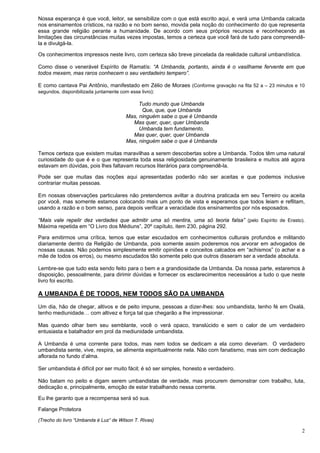 2
Nossa esperança é que você, leitor, se sensibilize com o que está escrito aqui, e verá uma Umbanda calcada
nos ensinamentos crísticos, na razão e no bom senso, movida pela noção do conhecimento do que representa
essa grande religião perante a humanidade. De acordo com seus próprios recursos e reconhecendo as
limitações das circunstâncias muitas vezes impostas, temos a certeza que você fará de tudo para compreendê-
la e divulgá-la.
Os conhecimentos impressos neste livro, com certeza são breve pincelada da realidade cultural umbandística.
Como disse o venerável Espírito de Ramatís: “A Umbanda, portanto, ainda é o vasilhame fervente em que
todos mexem, mas raros conhecem o seu verdadeiro tempero”.
E como cantava Pai Antônio, manifestado em Zélio de Moraes (Conforme gravação na fita 52 a – 23 minutos e 10
segundos, disponibilizada juntamente com esse livro):
Tudo mundo que Umbanda
Que, que, que Umbanda
Mas, ninguém sabe o que é Umbanda
Mas quer, quer, quer Umbanda
Umbanda tem fundamento.
Mas quer, quer, quer Umbanda
Mas, ninguém sabe o que é Umbanda
Temos certeza que existem muitas maravilhas a serem descobertas sobre a Umbanda. Todos têm uma natural
curiosidade do que é e o que representa toda essa religiosidade genuinamente brasileira e muitos até agora
estavam em dúvidas, pois lhes faltavam recursos literários para compreendê-la.
Pode ser que muitas das noções aqui apresentadas poderão não ser aceitas e que podemos inclusive
contrariar muitas pessoas.
Em nossas observações particulares não pretendemos aviltar a doutrina praticada em seu Terreiro ou aceita
por você, mas somente estamos colocando mais um ponto de vista e esperamos que todos leiam e reflitam,
usando a razão e o bom senso, para depois verificar a veracidade dos ensinamentos por nós esposados.
“Mais vale repelir dez verdades que admitir uma só mentira, uma só teoria falsa” (pelo Espírito de Erasto).
Máxima repetida em “O Livro dos Médiuns”, 20º capítulo, item 230, página 292.
Para emitirmos uma crítica, temos que estar escudados em conhecimentos culturais profundos e militando
diariamente dentro da Religião de Umbanda, pois somente assim poderemos nos arvorar em advogados de
nossas causas. Não podemos simplesmente emitir opiniões e conceitos calcados em “achismos” (o achar e a
mãe de todos os erros), ou mesmo escudados tão somente pelo que outros disseram ser a verdade absoluta.
Lembre-se que tudo esta sendo feito para o bem e a grandiosidade da Umbanda. Da nossa parte, estaremos à
disposição, pessoalmente, para dirimir dúvidas e fornecer os esclarecimentos necessários a tudo o que neste
livro foi escrito.
A UMBANDA É DE TODOS, NEM TODOS SÃO DA UMBANDA
Um dia, hão de chegar, altivos e de peito impune, pessoas a dizer-lhes: sou umbandista, tenho fé em Oxalá,
tenho mediunidade… com altivez e força tal que chegarão a lhe impressionar.
Mas quando olhar bem seu semblante, você o verá opaco, translúcido e sem o calor de um verdadeiro
entusiasta e batalhador em prol da mediunidade umbandista.
A Umbanda é uma corrente para todos, mas nem todos se dedicam a ela como deveriam. O verdadeiro
umbandista sente, vive, respira, se alimenta espiritualmente nela. Não com fanatismo, mas sim com dedicação
aflorada no fundo d’alma.
Ser umbandista é difícil por ser muito fácil; é só ser simples, honesto e verdadeiro.
Não batam no peito e digam serem umbandistas de verdade, mas procurem demonstrar com trabalho, luta,
dedicação e, principalmente, emoção de estar trabalhando nessa corrente.
Eu lhe garanto que a recompensa será só sua.
Falange Protetora
(Trecho do livro “Umbanda é Luz” de Wilson T. Rivas)
 