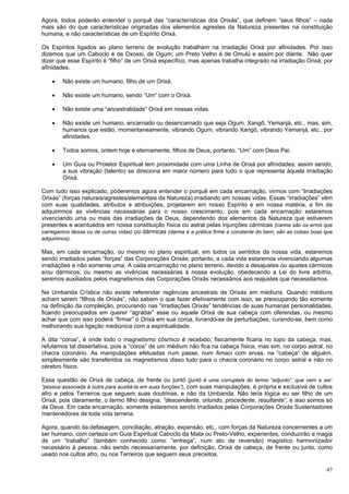 47
Agora, todos poderão entender o porquê das “características dos Orixás”, que definem “seus filhos” – nada
mais são do que características originadas dos elementos agrestes da Natureza presentes na constituição
humana, e não características de um Espírito Orixá.
Os Espíritos ligados ao plano terreno de evolução trabalham na irradiação Orixá por afinidades. Por isso
dizemos que um Caboclo é de Oxossi, de Ogum; um Preto Velho é de Omulú e assim por diante. Não quer
dizer que esse Espírito é “filho” de um Orixá específico, mas apenas trabalha integrado na irradiação Orixá, por
afinidades.
 Não existe um humano, filho de um Orixá.
 Não existe um humano, sendo “Um” com o Orixá.
 Não existe uma “ancestralidade” Orixá em nossas vidas.
 Não existe um humano, encarnado ou desencarnado que seja Ogum, Xangô, Yemanjá, etc., mas, sim,
humanos que estão, momentaneamente, vibrando Ogum, vibrando Xangô, vibrando Yemanjá, etc., por
afinidades.
 Todos somos, ontem hoje e eternamente, filhos de Deus, portanto, “Um” com Deus Pai.
 Um Guia ou Protetor Espiritual tem proximidade com uma Linha de Orixá por afinidades; assim sendo,
a sua vibração (talento) se direciona em maior número para tudo o que representa àquela irradiação
Orixá.
Com tudo isso explicado, poderemos agora entender o porquê em cada encarnação, virmos com “Irradiações
Orixás” (forças naturais/agrestes/elementais da Natureza) irradiando em nossas vidas. Essas “irradiações” vêm
com suas qualidades, atributos e atribuições, projetarem em nosso Espírito e em nossa matéria, a fim de
adquirirmos as vivências necessárias para o nosso crescimento, pois em cada encarnação estaremos
vivenciando uma ou mais das irradiações de Deus, dependendo dos elementos da Natureza que estiverem
presentes e acentuados em nossa constituição física ou astral pelas injunções cármicas (carma são os erros que
carregamos dessa ou de outras vidas) ou dármicas (darma é a prática firme e constante do bem; são as coisas boas que
adquirimos).
Mas, em cada encarnação, ou mesmo no plano espiritual, em todos os sentidos da nossa vida, estaremos
sendo irradiados pelas “forças” das Corporações Orixás; portanto, a cada vida estaremos vivenciando algumas
irradiações e não somente uma. A cada encarnação no plano terreno, devido a desajustes ou ajustes cármicos
e/ou dármicos, ou mesmo as vivências necessárias à nossa evolução, obedecendo a Lei do livre arbítrio,
seremos auxiliados pelos magnetismos das Corporações Orixás necessários aos reajustes que necessitamos.
Na Umbanda Crística não existe referendar regências ancestrais de Orixás em médiuns. Quando médiuns
acham serem “filhos de Orixás”, não sabem o que fazer efetivamente com isso, se preocupando tão somente
na definição da compleição, procurando nas “irradiações Orixás” tendências de suas humanas personalidades,
ficando preocupados em querer “agradar” esse ou aquele Orixá de sua cabeça com oferendas, ou mesmo
achar que com isso poderá “firmar” o Orixá em sua coroa, livrando-se de perturbações, curando-se, bem como
melhorando sua ligação mediúnica com a espiritualidade.
A dita “coroa”, é onde todo o magnetismo cósmico é recebido; fisicamente ficaria no topo da cabeça, mas,
refutamos tal dissertativa, pois a “coroa” de um médium não fica na cabeça física, mas sim, no corpo astral, no
chacra coronário. As manipulações efetuadas num passe, num Amaci com ervas, na “cabeça” de alguém,
simplesmente são transferidos os magnetismos disso tudo para o chacra coronário no corpo astral e não no
cérebro físico.
Essa questão de Orixá de cabeça, de frente ou juntó (juntó é uma corruptela do termo “adjunto”, que vem a ser:
“pessoa associada à outra para auxiliá-la em suas funções”), com suas manipulações, é própria e exclusiva de cultos
afro e pelos Terreiros que seguem suas doutrinas, e não da Umbanda. Não teria lógica eu ser filho de um
Orixá, pois claramente, o termo filho designa: “descendente, oriundo, procedente, resultante”, e isso somos só
de Deus. Em cada encarnação, somente estaremos sendo irradiados pelas Corporações Orixás Sustentadores
mantenedores de toda vida terrena.
Agora, quando da defasagem, conciliação, atração, expansão, etc., com forças da Natureza concernentes a um
ser humano, com certeza um Guia Espiritual Caboclo da Mata ou Preto-Velho, experientes, conduzirão a magia
de um “trabalho” (também conhecido como: “entrega”, num ato de reversão) magístico harmonizador
necessário à pessoa, não sendo necessariamente, por definição, Orixá de cabeça, de frente ou junto, como
usado nos cultos afro, ou nos Terreiros que seguem seus preceitos.
 