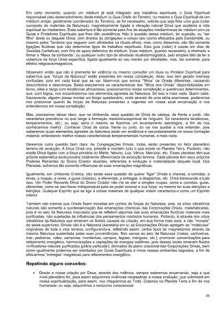 48
Em certo momento, quando um médium já está integrado aos trabalhos espirituais, o Guia Espiritual
responsável pelo desenvolvimento deste médium (o Guia Chefe do Terreiro, ou mesmo o Guia Espiritual de um
médium antigo, geralmente coordenador do Terreiro), se for necessário, solicita que seja feita uma guia (colar
composto de materiais da Natureza), magneticamente ligada à vibração natural Orixá que acoberta a vida
espiritual do medianeiro. Essa cobertura é tão somente para fins de atuações medianímicas do médium com os
Guias e Protetores Espirituais que lhes dão assistência. Não é questão desse médium, ter sujeição, ou “ser
filho” deste ou daquele Orixá, com direitos às obrigações e coisas tais (como efetuados pelo Candomblé, ou
mesmo pelos Terreiros que seguem com afinidades os rituais afros), mas, como dissemos, são tão somente
ligações fluídicas que vão determinar tipos de trabalhos espirituais. Esta guia (colar) é usada em dias de
Sessões Caritativas, com fins de apoio defensivo do médium. Esse médium, quando necessário, é chamado a
firmar a “Mesa de Umbanda”, ou qualquer outro tipo de atividade ritualista/magística, pelo simples fato de ter a
cobertura da força Orixá específica, ligada igualmente ao seu mentor por afinidades, mas, tão somente, para
efeitos religiosos/magísticos.
Observem então que não é premente ter vidência ou mesmo consultar um Guia ou Protetor Espiritual para
sabermos que “forças da Natureza” estão presentes em nossa compleição. Aliás, isso tem gerado imensas
confusões, pois em cada local que se vai, falam-nos que somos “filhos” de Orixás diferentes, causando
desconfortos e descrenças. Basta estudarmos as características dos “filhos dos Orixás” disponibilizadas em
livros, sites e blogs com tendências africanistas, posicionarmos nossa compleição e querências determinantes,
que, com lógica, nos encontraremos nos elementos agrestes da Natureza. Só isso e mais nada. Quem sabe,
futuramente, alguém possa montar um longo questionário, onde através de uma séria anamnese, poderemos
nos posicionar quanto às forças da Natureza presentes e regentes em nossa atual encarnação e nos
entendermos em nossa compleição.
Mas, precisamos deixar claro, que na Umbanda, essa questão de Orixá de cabeça, de frente e juntó, não
caracteriza premência no que tange a formação mediúnica/espiritual de ninguém. Só caracteriza tendências,
temperamentos, etc.; ou seja, seria o mesmo se fizermos um levantamento astrológico, a fim de nos
conhecermos melhor. Conhecer Orixá de coroa, frente ou junto, só vai nos auxiliar a nos entender, pois
saberemos quais elementos agrestes da Natureza estão em evidência e secundariamente na nossa formação
material, entendendo melhor nossas características temperamentais humanas, e mais nada.
Deixemos outra questão bem clara: As Congregações Orixás, todas, estão presentes no fator planetário
terreno de evolução. A força Orixá cria, preside e mantém tudo o que existe no Planeta Terra. Portanto, não
existe Orixá ligado com a força primária do Marte, Netuno, Lua, Vênus, Mercúrio, etc. Esses planetas têm sua
própria sistemática evolucionária totalmente diferenciada da evolução terrena. Cada planeta tem seus próprios
Poderes Reinantes do Divino Criador atuantes, referentes à evolução e materialidade daquele local. Dos
Planetas, sofremos tão somente influencias de suas emanações magnéticas.
Igualmente, em Umbanda Crística, não existe essa questão de querer “ligar” Orixás a chacras, a comidas, a
ervas, a roupas, a cores, a guias (colares), a oferendas, a entregas, a despachos, etc. Orixá transcende a tudo
isso. Um Poder Reinante Orixá do Divino Criador não iria se ater a simples roupas, cores e comidas, guias,
oferendas, como se isso fosse indispensável para se poder acionar a sua força, ou mesmo ter suas atenções e
bênçãos. Qualquer Espírito que se liga a coisas materiais de qualquer ordem caracteriza-o como um Espírito
inferior.
Também não cremos que Orixás fixem moradas em pontos de forças da Natureza, pois, os sítios vibratórios
naturais são somente a quintessenciação das emanações cósmicas das Corporações Orixás, materializadas,
pois é no seio da Natureza imaculada que se refletem algumas das suas emanações fluídicas materiais mais
purificadas, não sujeitadas às influências dos pensamentos mórbidos humanos. Portanto, é através dos sítios
vibratórios da Natureza que emanam os fluidos causais da criação, em sua forma mais pura, e não “morada”
de seres superiores. Orixás não é a Natureza planetária em si; as Corporações Orixás agregam as “moléculas”
originárias de toda a vida terrena, configurando-a, refletindo assim, certos tipos de magnetismos através da
mesma Natureza sustentada pelas suas proveniências. Nós vamos ao seio da Natureza (matas, cachoeiras,
mar, pedreiras, vales, campinas, montanhas, campos, lagoas, mangues, etc.), promover concentrações para
refazimento energético, harmonizações e captações de energias sublimes, pois desses locais emanam fluidos
vivificadores naturais purificados (prâna particular), derivados do plano criacional das Corporações Orixás, bem
como igualmente podemos ser orientados por Guias Espirituais a irmos nesses ambientes sagrados, a fim de
efetuarmos “entregas” magísticas para refazimentos energético.
Repetindo alguns conceitos:
 Desde a nossa criação por Deus, através dos milênios, sempre estaremos encarnando, seja a que
nível planetário for, para assim adquirimos vivências necessárias a nossa evolução, que culminará em
nossa espiritualização, para assim, nos integrarmos ao Todo. Estamos no Planeta Terra a fim de nos
humanizar, ou seja, adquirirmos o raciocínio consciencial.
 