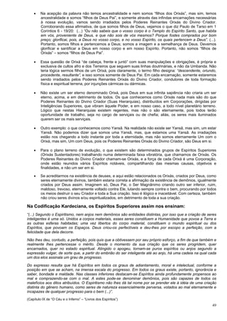 49
 Na acepção da palavra não temos ancestralidade e nem somos “filhos dos Orixás”, mas sim, temos
ancestralidade e somos “filhos de Deus Pai”, e somente através das infindas encarnações necessárias
à nossa evolução, vamos sendo irradiados pelos Poderes Reinantes Orixás do Divino Criador.
Corroborando essa afirmativa, de que somos filhos de Deus, vejamos o que diz Paulo de Tarso em 1
Coríntios 6 - 19/20: (...) “Ou não sabeis que o vosso corpo é o Templo do Espírito Santo, que habita
em vós, proveniente de Deus, e que não sois de vós mesmos? Porque fostes comprados por bom
preço; glorificai, pois, a Deus no vosso corpo, e no vosso Espírito, os quais pertencem a Deus”. (...).
Portanto, somos filhos e pertencemos a Deus; somos a imagem e a semelhança de Deus. Devemos
glorificar e santificar a Deus em nosso corpo e em nosso Espírito. Portanto, não somos “filhos de
Orixás” – somos “filhos de Deus Pai”.
 Essa questão de Orixá “de cabeça, frente e juntó” com suas manipulações e obrigações, é própria e
exclusiva de cultos afro e dos Terreiros que seguem suas linhas doutrinárias, e não da Umbanda. Não
teria lógica sermos filhos de um Orixá, pois claramente, o termo filho designa: “descendente, oriundo,
procedente, resultante”, e isso somos somente de Deus Pai. Em cada encarnação, somente estaremos
sendo irradiados pelos Poderes Reinantes Orixás do Divino Criador, condutores de toda formação
física e espiritual terrena, por injunções cármicas ou dármicas.
 Não existe um ser eterno denominado Orixá, pois Deus em sua infinita sapiência não criaria um ser
eterno, acima, e em detrimento de todos. Os que conhecemos como Orixás nada mais são do que
Poderes Reinantes do Divino Criador (Suas Hierarquias), distribuídos em Corporações, dirigidas por
Inteligências Superiores, que vibram àquele Poder, e em nosso caso, a todo nível planetário terreno.
Lógico que nestas Hierarquias existem regentes, mas não o são eternamente, pois todos terão
oportunidade de trabalho, seja no cargo de serviçais ou de chefia; aliás, os seres mais iluminados
querem ser os mais serviçais.
 Outro exemplo: o que conhecemos como Yansã. Na realidade não existe ser Yansã, mas sim, um estar
Yansã. Não podemos dizer que somos uma Yansã, mas, que estamos uma Yansã. As irradiações
estão nos chegando a todo instante por toda a eternidade, mas não somos eternamente Um com o
Orixá, mas sim, Um com Deus, pois os Poderes Reinantes Orixás do Divino Criador, são Deus em si.
 Para o plano terreno de evolução, o que existem são determinados grupos de Espíritos Superiores
(Orixás Sustentadores) trabalhando numa determinada faixa vibratória, que chamamos de Orixás. Os
Poderes Reinantes do Divino Criador chamam-se Orixás, e a força de cada Orixá é uma Corporação,
onde estão reunidos vários Espíritos notáveis, compartilhando das mesmas causas, objetivos e
finalidades, e não um ser em si.
 Se acreditarmos na existência de deuses, e aqui estão relacionados os Orixás, criados por Deus, como
seres eternamente divinos, também estaria correta a afirmação da existência de demônios, igualmente
criados por Deus assim. Imaginem só, Deus Pai, o Ser Magnânimo criando outro ser inferior, ruim,
maldoso, trevoso, eternamente voltado contra Ele, lutando sempre contra o bem, procurando por todos
os meios destruir o seu Criador e toda a Sua criação. Isso é ilógico e inaceitável. Com certeza, também
não criou seres divinos e/ou espiritualizados, em detrimento de toda a sua criação.
Na Codificação Kardeciana, os Espíritos Superiores assim nos ensinam:
“(...) Segundo o Espiritismo, nem anjos nem demônios são entidades distintas, por isso que a criação de seres
inteligentes é uma só. Unidos a corpos materiais, esses seres constituem a Humanidade que povoa a Terra e
as outras esferas habitadas; uma vez libertos do corpo material, constituem o mundo espiritual ou dos
Espíritos, que povoam os Espaços. Deus criou-os perfectíveis e deu-lhes por escopo a perfeição, com a
felicidade que dela decorre.
Não lhes deu, contudo, a perfeição, pois quis que a obtivessem por seu próprio esforço, a fim de que também e
realmente lhes pertencesse o mérito. Desde o momento da sua criação que os seres progridem, quer
encarnados, quer no estado espiritual. Atingido o apogeu, tornam-se puros espíritos ou anjos segundo a
expressão vulgar, de sorte que, a partir do embrião do ser inteligente até ao anjo, há uma cadeia na qual cada
um dos elos assinala um grau de progresso.
Do expresso resulta que há Espíritos em todos os graus de adiantamento, moral e intelectual, conforme a
posição em que se acham, na imensa escala do progresso. Em todos os graus existe, portanto, ignorância e
saber, bondade e maldade. Nas classes inferiores destacam-se Espíritos ainda profundamente propensos ao
mal e comprazendo-se com o mal. A estes pode-se denominar demônios, pois são capazes de todos os
malefícios aos ditos atribuídos. O Espiritismo não lhes dá tal nome por se prender ele à idéia de uma criação
distinta do gênero humano, como seres de natureza essencialmente perversa, votados ao mal eternamente e
incapazes de qualquer progresso para o bem (...)”.
(Capítulo IX de “O Céu e o Inferno” – “Livros dos Espíritos”)
 
