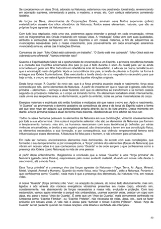 50
Se concebermos um deus Orixá, adorado na Natureza, estaríamos nos prostrando, idolatrando, reverenciando
em adoração suprema, oferendando a pedra, a madeira, a ervas, etc. Com certeza estaríamos cometendo
idolatria.
As forças de Deus, denominadas de Corporações Orixás, emanam seus fluidos superiores (prâna)
materializados através dos sítios vibratórios da Natureza, fluidos esses elementais, naturais, que são as
próprias forças agrestes da Natureza em si.
Com tudo isso explicado, mais uma vez, poderemos agora entender o porquê em cada encarnação, virmos
com os magnetismos dos Orixás irradiando em nossas vidas. A “irradiação” Orixá vem com suas qualidades,
atributos e atribuições dardejarem em nossos Espíritos e em nossas matérias, a fim de adquirirmos as
vivenciações necessárias para o nosso crescimento, pois provavelmente em cada encarnação estaremos
vivenciando uma ou várias das Irradiações Divinas.
Cansamos de ouvir: “Meu Orixá está cobrando um trabalho”. “O Santo está me cobrando”. “Meu Orixá está me
cobrando uma oferenda”, Vamos entender isso?
Quando a Espiritualidade Maior dá a oportunidade de encarnação a um Espírito, a primeira providência tomada
é a consulta aos Espíritos encarnados dos pais (o que é feito durante o sono do casal) para ver se ainda
concordam em gerar um filho, tudo isto em obediência à lei do livre-arbítrio, a não ser os casos carmáticos em
que a encarnação será obrigatória. Após a concordância dos pais, a tarefa de plasmar o Espírito na forma é
entregue aos Orixás Sustentadores. Eles executarão a tarefa dando de si o magnetismo necessário para que
haja a vida, e o novo ser estará ligado diretamente àquelas vibrações originais.
Desta força nasce “A Guarda” do novo ser, que é a força primária atuando desde o nascimento, força essa
conhecida por nós, como elementais da Natureza. A partir do instante em que o novo ser é gerado, esta força
primária – elementais – começa a atuar fazendo com que os elementos se transformem e se tornem coesos
segundo os processos materiais, e o corpo vá tomando forma. Os elementais trabalham então intensamente,
cada um na sua respectiva área, e vão formando, a partir do embrião, todas as partes materializadas do corpo.
Energias materiais e espirituais são então fundidas e moldadas até que nasce o novo ser. Após o nascimento,
“A Guarda” vai promovendo o domínio gradativo da consciência da alma e da força do Espírito sobre a forma
até que este novo ser adquira sua personalidade própria através da lei do livre-arbítrio. Desse momento em
diante, a força primária passa a atuar de forma mais discreta, obedecendo ao livre arbítrio do novo ser.
Todos os seres humanos possuem os elementos da Natureza em sua constituição, vibrando incessantemente
por toda a sua vida terrena. Uma coisa é importante salientar: não são os elementos da Natureza que formam
o temperamento humano, mas sim, os humanos reencarnam com suas tendências já definidas por várias
vivências encarnatórias, e devido a seu registro pessoal, são direcionadas a terem em sua constituição física,
os elementos necessários a sua formação, e por consequência, sua vivência temperamental terrena será
influenciada por esses elementos. A Natureza foi feita para o homem, e não o homem para a Natureza.
Em cada ser humano, encontraremos elementos mais dominantes, de acordo com suas compleições, que
formarão o seu temperamento; e por conseqüência, a “força” primária dos elementais (forças da Natureza) que
vibram em nossas vidas é o que conhecemos como “Guarda” e de onde surgem o que conhecemos como a
presença dos Orixás (como Natureza) na vida de uma pessoa.
A partir deste entendimento, chegaremos à conclusão que a nossa “Guarda” é uma “força primária” da
Natureza (gerada pelos Orixás), responsáveis pelo nosso sustento material, atuando em nossa vida desde o
nascimento, até a morte física.
Essa “força primária” é a presença viva das forças agrestes da Natureza – Fogo, Terra, Ar, Água, Mineral,
Metal, Vegetal, Animal e Humano. Quando da morte física, esta “força primária”, volta a Natureza. Portanto o
que conhecemos como “Guarda”, nada mais é que a presença dos elementais, da Natureza viva, em nossas
vidas.
A nossa “Guarda” (força primária) não “vive”, na acepção da palavra, do nosso lado diuturnamente, mas sim,
ligados a nós através dos núcleos energéticos vibratórios presentes em nosso corpo, vibrando sim,
constantemente, nos abastecendo de forças necessárias a nossa vida, evolução e proteção. Com isso
esclarecido, vamos agora entender o porquê nós umbandistas, usamos acender velas, colocar um copo com
água, etc. para o nosso “Anjo da Guarda”. É certo que um “Anjo da Guarda”, mais comumente conhecido na
Umbanda como “Espírito Familiar”, ou “Espírito Protetor”, não necessita de velas, água, etc., para se fazer
presente em nossas vidas. A vela não é acesa para “iluminar o nosso Espírito Protetor”. Nosso “Anjo da
Guarda” se faz presente quando de nossas orações, vida ilibada e santidade das intenções.
 