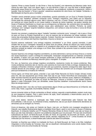 51
Usamos “firmar a nossa Guarda” (e não firmar o “Anjo da Guarda”) com elementos da Natureza (vela= terra;
chama da vela= fogo; copo com água= água; o ar que alimenta o fogo= ar), que irão fazer a devida ligação,
plasmando essas forças em nosso corpo físico e espiritual, nos protegendo, auxiliando e amparando. (sobre a
questão “Anjo da Guarda” e “firmar a guarda”, estaremos estudando em obra futura, da Coleção “Umbanda, a
Manifestação do Espírito para a Caridade”).
Também vamos entender porque muitos umbandistas, quando orientados por um Guia ou Protetor Espiritual,
se utilizam dos “trabalhos” (também conhecido como: “entrega”) magísticos, pois crêem que os Sagrados
Orixás estão lhe cobrando alguma coisa. Não é cobrança, mas sim, a nossa “Guarda” está vendo o que está
em carência em nosso Espírito ou em nossa matéria, e através de certos materiais, nos pedem (através dos
Guias e Protetores Espirituais) ou intuem que os entreguemos na Natureza, tão somente para nos equilibrar e
nunca porque estão necessitados dessas coisas para satisfazerem seus instintos. Portanto, se existir
“cobrança” com “castigos” exigindo trabalhos e despachos, com certeza é coisa de kiumba e nunca de Orixás
e/ou Espíritos da luz.
Quando nos orientam a realizarmos algum “trabalho” (também conhecido como: “entrega”), não é para o Orixá
ou para um Guia ou Protetor Espiritual em si, pois os mesmos não se alimentam de coisas materiais, muito
menos das emanações fluídicas destes materiais. Cuidado: Espíritos que necessitam de coisas materiais para
coexistirem, com certeza são Espíritos imperfeitos, impuros ou levianos.
Quando estamos realizando “uma entrega magística conciliatória” a um Orixá, quando orientado, é pelo
simples fato de que o manejador necessita de certos tipos de prânas, difíceis de adquirir por meios próprios,
seja para uso espiritual, saúde ou material (e só conseguirá obter êxito se for merecedor). Será que quando
sentimos vontade de realizar uma entrega a um Orixá, essa vontade é tão somente nossa ou estamos sendo
intuídos a fazê-la?
Quando fazemos uma entrega magística conciliatória, os seres elementais a serviço da força Orixá ou a mando
dos Guias Espirituais a quem a entrega foi endereçada, manipulam energeticamente os materiais constantes
do trabalho, e fazem com que essas energias poderosas (o prâna individual de cada elemento da entrega
aliado ao sítio vibratório da Natureza) retornem para o manejador. É simples.
Por isso, ao fazermos uma entrega magística conciliatória, resolvemos muitos de nossos problemas. Mas,
muitos problemas resolvidos são os internos, pois sairemos do local onde foi feita a entrega, restabelecidos de
energias vivificantes e teremos coragem de lutar pelo que queremos. Quando conseguimos obter algum favor
material através de uma entrega, com certeza, a entrega contribuiu tão somente com as energias necessárias
para que tomássemos a iniciativa de melhorar.
Vamos agora, em linhas bem gerais, entender o que cada Poder Reinante do Divino Criador (Orixás) irradia
para nós, não nos esquecendo que Orixás nada mais são do que Títulos Honoríficos de Corporações, onde
estão reunidos Espíritos de grande envergadura, compartilhando das mesmas causa, objetivos e finalidades, e
não seres em si, geradores de todas as forças da Natureza, inclusive a humana; e que existem Espíritos
ligados a cada Corporação Orixá, por afinidades; esses Espíritos trabalham incansavelmente dentro dessa
faixa de energia superior.
Muitos poderão dizer: mas não nos foram apresentados alguns Orixás que desconhecemos na Umbanda, tais
como: Obá, Yewá, Logunedé, Orummilá/Ifá, Kitembo. Onilé?
Iremos comentar sobre os Orixás conhecidos no Brasil, embora, segundo a espiritualidade, existem muito mais
do que possamos imaginar. Para o plano terreno de ação, foram estudados e desenvolvidos cerca de 18
Orixás, divididos em masculino e feminino.
Logo mais abaixo, daremos a explicação das “Sete Linhas” disseminadas pelo Caboclo das Sete
Encruzilhadas, e são as que, na Umbanda Crística, trabalhamos; são as que atuam diretamente atendendo às
demandas que se achegam ao Terreiro.
Como já dissemos: não existe um Caboclo de Ogum, mas sim, um Espírito com roupagem arquetípica de
Caboclo, que trabalha fluidicamente ligado a irradiação Orixá Ogum; assim é com todos os Guias e Protetores
Espirituais. A Umbanda trabalha com 07 Poderes Reinantes Orixás do Divino Criador, pois são as forças de
Deus que são mais clamadas a atuarem nos problemas daqueles que nos procuram. Por isso não encontrarão
Caboclos(as) de Oxum, de Nanã Buruquê, de Obá, de Yewá, de Logunedé, de Oxumarê, de Ossain, pois os
Espíritos que trabalham na irradiação desses Orixás, labutam integrados às 07 Linhas Excelsas de Orixás
instituídas por Pai Antonio, e disseminadas pelo Caboclo das Sete Encruzilhadas.
Exemplo: os Espíritos que militam na irradiação de Oxum, de Nanã Buruquê, de Yewá, e de Obá, trabalham
integradas a Linha Excelsa de Yemanjá, mas, não se classificam individualmente como sendo destes Orixás,
mas somente como da Linha Excelsa de Yemanjá.
 