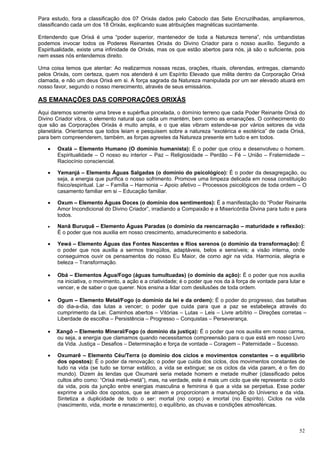 52
Para estudo, fora a classificação dos 07 Orixás dados pelo Caboclo das Sete Encruzilhadas, ampliaremos,
classificando cada um dos 18 Orixás, explicando suas atribuições magnéticas sucintamente.
Entendendo que Orixá é uma “poder superior, mantenedor de toda a Natureza terrena”, nós umbandistas
podemos invocar todos os Poderes Reinantes Orixás do Divino Criador para o nosso auxílio. Segundo a
Espiritualidade, existe uma infinidade de Orixás, mas os que estão abertos para nós, já são o suficiente, pois
nem esses nós entendemos direito.
Uma coisa temos que atentar: Ao realizarmos nossas rezas, orações, rituais, oferendas, entregas, clamando
pelos Orixás, com certeza, quem nos atenderá é um Espírito Elevado que milita dentro da Corporação Orixá
clamada, e não um deus Orixá em si. A força sagrada da Natureza manipulada por um ser elevado atuará em
nosso favor, segundo o nosso merecimento, através de seus emissários.
AS EMANAÇÕES DAS CORPORAÇÕES ORIXÁS
Aqui daremos somente uma breve e supérflua pincelada, o domínio terreno que cada Poder Reinante Orixá do
Divino Criador vibra, o elemento natural que cada um mantém, bem como as emanações. O conhecimento do
que são as Corporações Orixás é muito ampla, e o que elas vibram estende-se por vários setores da vida
planetária. Orientamos que todos leiam e pesquisem sobre a natureza “exotérica e esotérica” de cada Orixá,
para bem compreenderem, também, as forças agrestes da Natureza presente em tudo e em todos.
 Oxalá – Elemento Humano (O domínio humanista): É o poder que criou e desenvolveu o homem.
Espiritualidade – O nosso eu interior – Paz – Religiosidade – Perdão – Fé – União – Fraternidade –
Raciocínio consciencial.
 Yemanjá – Elemento Águas Salgadas (o domínio do psicológico): É o poder da desagregação, ou
seja, a energia que purifica o nosso sofrimento. Promove uma limpeza delicada em nossa constituição
físico/espiritual. Lar – Família – Harmonia – Apoio afetivo – Processos psicológicos de toda ordem – O
casamento familiar em si – Educação familiar.
 Oxum – Elemento Águas Doces (o domínio dos sentimentos): É a manifestação do “Poder Reinante
Amor Incondicional do Divino Criador”, irradiando a Compaixão e a Misericórdia Divina para tudo e para
todos.
 Nanã Buruquê – Elemento Águas Paradas (o domínio da reencarnação – maturidade e reflexão):
É o poder que nos auxilia em nosso crescimento, amadurecimento e sabedoria.
 Yewá – Elemento Águas das Fontes Nascentes e Rios serenos (o domínio da transformação): É
o poder que nos auxilia a sermos tranqüilos, adaptáveis, belos e sensíveis; a visão interna, onde
conseguimos ouvir os pensamentos do nosso Eu Maior, de como agir na vida. Harmonia, alegria e
beleza – Transformação.
 Obá – Elementos Água/Fogo (águas tumultuadas) (o domínio da ação): É o poder que nos auxilia
na iniciativa, o movimento, a ação e a criatividade; é o poder que nos da à força de vontade para lutar e
vencer, e de saber o que querer. Nos ensina a lidar com desilusões de toda ordem.
 Ogum – Elemento Metal/Fogo (o domínio da lei e da ordem): É o poder do progresso, das batalhas
do dia-a-dia, das lutas a vencer; o poder que cuida para que a paz se estabeleça através do
cumprimento da Lei. Caminhos abertos – Vitórias – Lutas – Leis – Livre arbítrio – Direções corretas –
Liberdade de escolha – Persistência – Progresso – Conquistas – Perseverança.
 Xangô – Elemento Mineral/Fogo (o domínio da justiça): É o poder que nos auxilia em nosso carma,
ou seja, a energia que clamamos quando necessitamos compreensão para o que está em nosso Livro
da Vida. Justiça – Desafios – Determinação e força de vontade – Coragem – Paternidade – Sucesso.
 Oxumarê – Elemento Céu/Terra (o domínio dos ciclos e movimentos constantes – o equilíbrio
dos opostos): É o poder da renovação; o poder que cuida dos ciclos, dos movimentos constantes de
tudo na vida (se tudo se tornar extático, a vida se extingue; se os ciclos da vida param, é o fim do
mundo). Dizem às lendas que Oxumaré seria metade homem e metade mulher (classificado pelos
cultos afro como: “Orixá metá-metá”), mas, na verdade, este é mais um ciclo que ele representa: o ciclo
da vida, pois da junção entre energias masculina e feminina é que a vida se perpetua. Esse poder
exprime a união dos opostos, que se atraem e proporcionam a manutenção do Universo e da vida.
Sintetiza a duplicidade de todo o ser: mortal (no corpo) e imortal (no Espírito). Ciclos na vida
(nascimento, vida, morte e renascimento), o equilíbrio, as chuvas e condições atmosféricas.
 
