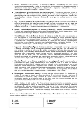 53
 Oxossi – Elemento Fauna (animais) – (o domínio da fartura e a abundância): É o poder que nos
traz a coragem e a esperança; é o poder do crescimento e da prosperidade; nos auxilia a nunca faltar o
alimento em nossas mesas. Força criativa – Crescimento – Esperança – Abundância – Fartura –
Realizações – Alimentação – Energia – Trabalho – Estudo.
 Yansã – Elemento Ar/Fogo (o domínio dos direcionamentos): É o poder que nos auxilia durante as
tempestades e os sofrimentos que assolam nossas vidas. O poder que nos auxilia nas mudanças, nos
direcionamentos e nas batalhas do nosso dia-a-dia. Mudanças – Direcionamentos – Inteligência –
Vencer batalhas – Atitudes – Destemor – Entrega. É o poder que nos auxilia a vencermos nossas
viciações.
 Ibeji – Espiritual (o domínio da espiritualidade): É o poder provindo do Cosmos Superior (não é um
poder da Natureza) que nos auxilia em nossa liberdade espiritual, no gostar de viver; é o poder que
nega o vício, o egoísmo e a ambição. Surpresas – Portas abrindo – Felicidade – Alegria – Pureza –
Inocência, Incorrupção – Fim de sofrimento e do sacrifício – Nascimento – Espiritualidade.
 Ossain – Elemento Flora (vegetais) – (o domínio da fitoterapia – florestas e plantas medicinais):
É o poder que nos auxilia na cura de nossos males físicos ou espirituais através das plantas; é o poder
da botânica. Convalescença – Medicina – Tratamento de doença – Ervas.
 Omulú/Obaluaê – Elemento Terra (o domínio da vida e da morte): É o poder que nos auxilia na
cura das doenças, na saúde e na morte; o poder da transmutação, de um fim necessário, de abrir
novos caminhos para novas experiências. Omulú (a morte – o velho) é o domínio das doenças físicas,
e Obaluaê (a vida – o novo) é o domínio das doenças do Espírito; são dois domínios, comandados por
dois Espíritos, em um só poder, emanando duas irradiações distintas, interligadas. Medicina – Fim de
sofrimento – Transmutação – Cura de doenças – Vida e Morte – Saúde – Humildade.
 Logunedé – Elemento Terra/Água (o domínio da adaptação constante): É o poder que nos auxilia
a enxergar e ter a beleza interior; o poder da adolescência, àquele que vive a vida com alegria. È a
mão caridosa em auxílio ao sofrimento. É a aptidão para as artes. As lendas dizem que Logunedé
também é um Orixá meta-metá (metade homem, metade mulher); assim acreditam, pois esse poder
não passa pelas transformações sexuais normais; por isso é considerado andrógeno. É um poder
divino que tem livre acesso em o ser masculino e feminino, adquirindo conhecimento de ambos;
consegue se adaptar com facilidade aos mais diversos ambientes, agindo e comportando-se de
diferentes formas, dependendo da situação. Beleza – Singeleza – Vontade de viver.
 Kitembo (Tempo) – o domínio do tempo (o tempo cronológico): É o poder que nos auxilia no
cumprimento do nosso carma, determinando o inicio o meio e o fim. É o poder que trabalha
ininterruptamente, determinando o espaço e o tempo que cada ser tem para empreender sua jornada
retificadora perante a eternidade. É o poder que nos faculta o livre arbítrio da escolha do caminho a
seguir (colheremos o que semearmos). Facilita a compreensão e a paciência – O aprimoramento do
nosso carma – O tempo necessário a tudo na vida – Meio ambiente – A passagem dos minutos, horas,
dias, etc. – As estações do ano – Escala do tempo – Existência entre a vida e morte.
 Orummilá/Ifá – o domínio do destino: É o poder que rege o nosso destino. É o testemunho da
criação. É a energia de ligação com Deus através de: O conhecimento da vida e da morte. O
conhecimento da existência: o antes e o depois. É o poder Divino que nos faculta saber, através da
transmissão oracular, as orientações para a vida, bem como dos nossos Ancestrais que nos
possibilitará uma escolha acertada para uma vida mais digna.
 Onilé – É a base de toda a vida, a Mãe Terra, tanto na vida como na morte, se caracteriza por ser o
princípio e representação coletiva de todos os nossos Ancestrais. Ela é todos os aspectos essenciais
da Natureza. É a Mãe que acolhe os Ancestrais. Tudo vem da Terra e a ela retorna. Representa a
nossa ligação elemental com o planeta em que vivemos; a nossa origem. É a base de sustentação da
vida; é o nosso mundo material. É o poder que representa nosso planeta como um todo; o mundo em
que vivemos.
Quatorze são os Poderes Reinantes Orixás do Divino Criador que influem diretamente sobre os elementos
naturais materiais planetários. São eles:
1) Oxalá
2) Ogum
3) Oxossi
8) Logunedé
9) Yemanjá
10) Oxum
 