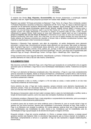 54
4) Xangô
5) Omulú/Obaluaê
6) Oxumarê
7) Ossain
11) Obá
12) Nanã Buruquê
13) Yewá
14) Yansã
O restante dos Orixás (Ibeji, Kityembo, Orummimlá/Ifá) não formam diretamente a constituição material
planetária, mas sim, regem forças psíquicas que atuam em nossas vidas. Onilé é a Terra em si.
Reparem que existem “04 forças primordiais na Natureza”: Fogo, Terra, Ar e Água. Para a Umbanda, existem
13 Poderes Reinantes e atuantes na Natureza, englobados em 09: Terra, Fogo, Ar, Água (o elemento água se
subdivide em 05 elementos aquáticos diferenciados; águas salgadas, águas paradas, águas das fontes, rios
serenos e nascentes, águas tumultuadas, águas doces), Mineral, Vegetal, Animal, Metal, e Humano (sobre o
“Humano” ser uma das forças da Natureza, vejam o que diz Allan Kardec em “O Livro dos Espíritos” – questão 87: “Os
Espíritos ocupam uma região determinada e circunscrita no espaço? Os Espíritos estão por toda a parte. Povoam
infinitamente os espaços infinitos. Estão sempre ao vosso lado, observando e agindo sobre vós sem o perceberdes,
porque os Espíritos são uma das forças da Natureza e instrumentos de que Deus se serve para execução de seus
desígnios providenciais. Nem todos, porém, vão a toda parte, por isso que há regiões interditas aos menos adiantados”.
Esses poderes da Natureza encontram-se atuantes e formam toda a temática constitucional humana, seja
material ou espiritual para o fator humanista de evolução.
Deixamos o Elemento Fogo separado, pois além de enigmático, só perfaz diretamente como elemento
primordial, o próprio fogo, encontrando-se somente neste elemento em sua pureza. Não existe na Natureza,
além do próprio fogo que é a materialização desse elemento, outro qualquer que possamos dizer que seja
“fogo”. Não existem pessoas, animais, ervas, pedras, etc., do fogo, a não ser a materialização desse elemento
como o próprio fogo. Portanto, não existe uma força Orixá/Fogo, mas sim, uma força que é impulsionada pelo
elemento Fogo; ex: Xangô – Mineral/Fogo; Yansã – Ar/Fogo; Ogum – Metal/Fogo; Obá – Água/Fogo.
O fogo somente entra como segundo elemento, intensificando o primeiro. O Elemento Fogo nunca entra como
primeiro elemento em nada a não ser nele mesmo. Entendamos:
O ELEMENTO FOGO
Não devemos confundir o Elemento Fogo, com o fogo físico que necessita de um combustível e de um agente
acionador para se manifestar; o fogo físico é uma manifestação materializada e restrita. Trataremos do Espírito
Fogo.
O Fogo é um elemento da Natureza considerado ativo. Dos elementos, o Fogo é o que mais constantemente
acha-se associado às religiões, desde os tempos pré-históricos, simbolizando a própria alma e vida humanas.
Ele é visível e invisível, discernível e indiscernível – uma flama até real e espiritual que se manifesta através de
uma flama substancial e material.
O Fogo representa a vida e a morte, a origem e o fim de todas as coisas, e neste sentido é um dos mais
importantes emblemas de transmutação.
Como sinônimo de vida, o Fogo tem muitos aspectos, sempre entrando como elemento impulsionador do
elemento primário. Pode ser encontrado tanto ao nível da paixão animal e do erotismo (o fogo da paixão),
como ao nível dos mais intensos esforços espirituais.
Ele alcança e transcende o plano do bem (calor e energia vital) e o plano do mal (destruição e conflito), tendo a
função de transmutador supremo, como nos casos das cremações ritualísticas de cadáveres.
A Umbanda considera o Elemento Fogo o mais enigmático e surpreendente dos elementos, pois sua energia é
extremamente e indiscutivelmente poderosíssima.
A essência ígnea não se mostra com tanta evidência como o Elemento Ar, pois no mundo visível o fogo só
aparece em sua forma luminosa. Apenas esta modalidade é comumente chamada de fogo. Pela mística, o
Fogo é um Elemento com duração na potência. Em outras palavras, pode-se dizer que o fogo preexiste às
suas manifestações nas modalidades do calor, chama e luz. Constata-se que há modalidades sutis de
manifestação do fogo cuja percepção se dá através de emoções e imagens anímicas.
Enquanto símbolo, o fogo tem enorme amplitude: é o Divino, a energia motora cósmica, a energia sexual
geradora (sentido este bastante nítido no sincretismo fogo-serpente que os hindus chamam de kundalini), a
afetividade, compreendendo a ternura e a agressão. O fogo da vela representa a ligação matéria-Espírito,
homem-Deus.
 