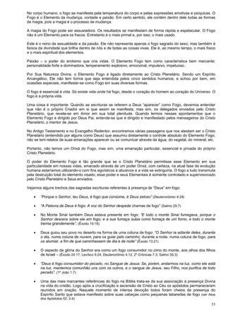 55
No corpo humano, o fogo se manifesta pela temperatura do corpo e pelas expressões emotivas e psíquicas. O
Fogo é o Elemento da mudança, vontade e paixão. Em certo sentido, ele contém dentro dele todas as formas
de magia, pois a magia é o processo de mudança.
A magia do Fogo pode ser assustadora. Os resultados se manifestam de forma rápida e espetacular. O Fogo
não é um Elemento para os fracos. Entretanto é o mais primal e, por isso, o mais usado.
Este é o reino da sexualidade e da paixão. Ele não representa apenas o fogo sagrado do sexo, mas também é
faísca da divindade que brilha dentro de nós e de todas as coisas vivas. Ele é, ao mesmo tempo, o mais físico
e o mais espiritual dos elementos.
Paixão – o poder do erotismo que cria vidas. O Elemento Fogo tem como característica bem marcante:
personalidade forte e dominadora, temperamento explosivo, emocional, impulsivo, impetuoso.
Por Sua Natureza Divina, o Elemento Fogo é ligado diretamente ao Cristo Planetário. Sendo um Espírito
Arcangélico, Ele não tem forma que seja entendida pelos cinco sentidos humanos, e achou por bem, em
ocasiões especiais, manifestar-se como Fogo em suas diversas formas.
O fogo é essencial à vida. Só existe vida onde há fogo, desde o coração do homem ao coração do Universo. O
fogo é a própria vida.
Uma coisa é importante: Quando as escrituras se referem a Deus “aparecer” como Fogo, devemos entender
que não é o próprio Criador em si que assim se manifesta, mas sim, os delegados enviados pelo Cristo
Planetário, que revela-se em Amor em sua total plenitude. Quando lermos nesses apontamentos que o
Elemento Fogo e dirigido por Deus Pai, entende-se que é dirigido e manifestado pelos mensageiros do Cristo
Planetário, o mentor de Jesus.
No Antigo Testamento e no Evangelho Redentor, encontramos várias passagens que nos atestam ser o Cristo
Planetário (entendido por alguns como Deus) que assumiu diretamente o controle absoluto do Elemento Fogo;
não se tem relatos de suas emanações aparecer ou se comunicar através da água, do vegetal, do mineral, etc.
Portanto, não temos um Orixá do Fogo, mas sim, uma emanação particular, essencial e privada do próprio
Cristo Planetário.
O poder do Elemento Fogo é tão grande que se o Cristo Planetário permitisse esse Elemento em sua
particularidade em nossas vidas, emanado através de um poder Orixá, com certeza, na atual fase de evolução
humana estaríamos utilizando-o com fins egoísticos e abusivos e a vida se extinguiria. O fogo a tudo transmuta
pela destruição total do elemento visado; esse poder e seus Elementais é somente controlado e supervisionado
pelo Cristo Planetário e Seus enviados.
Vejamos alguns trechos das sagradas escrituras referentes à presença de “Deus” em fogo:
 “Porque o Senhor, teu Deus, é fogo que consome, é Deus zeloso” (Deuteronômio 4.24)
 “A Palavra de Deus é fogo: A voz do Senhor despede chamas de fogo” (Salmo 29.7)
 No Monte Sinai também Deus estava presente em fogo: “E todo o monte Sinai fumegava, porque o
Senhor descera sobre ele em fogo; e a sua fumaça subia como fumaça de um forno, e todo o monte
tremia grandemente”. (Êxodo 19:18)
 Deus guiou seu povo no deserto na forma de uma coluna de fogo: “O Senhor ia adiante deles, durante
o dia, numa coluna de nuvem, para os guiar pelo caminho; durante a noite, numa coluna de fogo, para
os alumiar, a fim de que caminhassem de dia e de noite” (Êxodo 13.21)
 O aspecto da glória do Senhor era como um fogo consumidor no cimo do monte, aos olhos dos filhos
de Israel – (Êxodo 24.17; Levítico 9.24; Deuteronômio 4.12; 2º Crônicas 7.3; Salmo 50.3)
 “Deus é fogo consumidor do pecado, no Sangue de Jesus: Se, porém, andarmos na luz, como ele está
na luz, mantemos comunhão uns com os outros, e o sangue de Jesus, seu Filho, nos purifica de todo
pecado”. (1ª João 1.7)
 Uma das mais marcantes referências do fogo na Bíblia trata-se da sua associação à presença Divina
na vida do cristão. Logo após a crucificação e ascensão de Cristo ao Céu os apóstolos permaneceram
reunidos em oração. Naquele momento de intensa devoção todos foram cheios da presença do
Espírito Santo que estava manifesto sobre suas cabeças como pequenas labaredas de fogo (ver Atos
dos Apóstolos 02: 2-4)
 