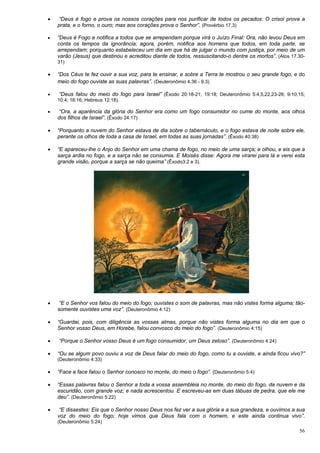 56
 “Deus é fogo e prova os nossos corações para nos purificar de todos os pecados: O crisol prova a
prata, e o forno, o ouro; mas aos corações prova o Senhor”. (Provérbio 17.3)
 “Deus é Fogo e notifica a todos que se arrependam porque virá o Juízo Final: Ora, não levou Deus em
conta os tempos da ignorância; agora, porém, notifica aos homens que todos, em toda parte, se
arrependam; porquanto estabeleceu um dia em que há de julgar o mundo com justiça, por meio de um
varão (Jesus) que destinou e acreditou diante de todos, ressuscitando-o dentre os mortos”. (Atos 17.30-
31)
 “Dos Céus te fez ouvir a sua voz, para te ensinar, e sobre a Terra te mostrou o seu grande fogo, e do
meio do fogo ouviste as suas palavras”. (Deuteronômio 4.36 - 9.3)
 “Deus falou do meio do fogo para Israel” (Êxodo 20:18-21; 19:18; Deuteronômio 5:4,5,22,23-26; 9:10,15;
10:4; 18:16; Hebreus 12:18).
 “Ora, a aparência da glória do Senhor era como um fogo consumidor no cume do monte, aos olhos
dos filhos de Israel”. (Êxodo 24:17)
 “Porquanto a nuvem do Senhor estava de dia sobre o tabernáculo, e o fogo estava de noite sobre ele,
perante os olhos de toda a casa de Israel, em todas as suas jornadas”. (Êxodo 40:38)
 “E apareceu-lhe o Anjo do Senhor em uma chama de fogo, no meio de uma sarça; e olhou, e eis que a
sarça ardia no fogo, e a sarça não se consumia. E Moisés disse: Agora me virarei para lá e verei esta
grande visão, porque a sarça se não queima” (Êxodo3:2 e 3).
 “E o Senhor vos falou do meio do fogo; ouvistes o som de palavras, mas não vistes forma alguma; tão-
somente ouvistes uma voz”. (Deuteronômio 4:12)
 “Guardai, pois, com diligência as vossas almas, porque não vistes forma alguma no dia em que o
Senhor vosso Deus, em Horebe, falou convosco do meio do fogo”. (Deuteronômio 4:15)
 “Porque o Senhor vosso Deus é um fogo consumidor, um Deus zeloso”. (Deuteronômio 4:24)
 “Ou se algum povo ouviu a voz de Deus falar do meio do fogo, como tu a ouviste, e ainda ficou vivo?”
(Deuteronômio 4:33)
 “Face a face falou o Senhor conosco no monte, do meio o fogo”. (Deuteronômio 5:4)
 “Essas palavras falou o Senhor a toda a vossa assembléia no monte, do meio do fogo, da nuvem e da
escuridão, com grande voz; e nada acrescentou. E escreveu-as em duas tábuas de pedra, que ele me
deu”. (Deuteronômio 5:22)
 “E dissestes: Eis que o Senhor nosso Deus nos fez ver a sua glória e a sua grandeza, e ouvimos a sua
voz do meio do fogo; hoje vimos que Deus fala com o homem, e este ainda continua vivo”.
(Deuteronômio 5:24)
 