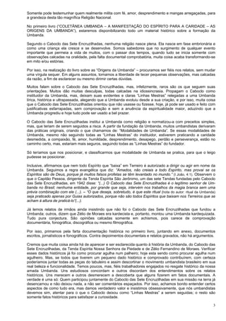 3
Somente pode testemunhar quem realmente milita com fé, amor, desprendimento e mangas arregaçadas, para
a grandeza desta tão magnífica Religião Nacional.
No primeiro livro (“COLETÂNEA UMBANDA – A MANIFESTAÇÃO DO ESPÍRITO PARA A CARIDADE – AS
ORIGENS DA UMBANDA”), estaremos disponibilizando todo um material histórico sobre a formação da
Umbanda.
Segundo o Caboclo das Sete Encruzilhadas, nenhuma religião nasce plena. Ela nasce em fase embrionária e
como uma criança ela cresce e se desenvolve. Somos sabedores que no surgimento de qualquer evento
importante que permeia a vida de muitos, com o passar dos tempos, quando tudo se inicia somente com
observações calcadas na oralidade, pela falta documental comprobatória, muita coisa acaba transformando-se
em mito e/ou estórias.
Por isso, na realização do livro sobre as “Origens da Umbanda” – procuramos ser fiéis nos relatos, sem mudar
uma vírgula sequer. Em alguns assuntos, tomamos a liberdade de tecer pequenas observações, mas calcadas
da razão, a fim de esclarecer ou mesmo dirimir certas dúvidas.
Muitos falam sobre o Caboclo das Sete Encruzilhadas, mas, infelizmente, raros são os que seguem suas
orientações. Muitos dão muitas desculpas, todas calcadas na idiossincrasia. Propagam o Caboclo como
instituidor da Umbanda, mas, deixam suas evidentes e claras “Linhas Mestras” relegadas a uma Umbanda
lírica, histórica e ultrapassada, alegando que a Umbanda evoluiu desde a sua criação, e por isso, muita coisa
que o Caboclo das Sete Encruzilhadas orientou que não usasse ou fizesse, hoje, já pode ser usado e feito com
justificativas esfarrapadas, sem comprovação e sem a anuência da espiritualidade maior, aduzindo que a
Umbanda progrediu e hoje tudo pode ser usado a bel prazer.
O Caboclo das Sete Encruzilhadas institui a Umbanda como religião e normatizou-a com preceitos simples,
mas, que teriam de serem seguidos a risca. A partir da fundação da Umbanda, muitos umbandistas derivaram
das práticas originais, criando o que chamamos de: “Modalidades de Umbanda”. Se essas modalidades de
Umbanda, mesmo não seguindo todas as “Linhas Mestras” do instituidor, estiverem praticando a caridade
desmedida, a compaixão, fé, amor, humildade, desprendimento, desapego, perdão e perseverança, estão no
caminho certo, mas, estariam mais seguros, seguindo todas as “Linhas Mestras” do fundador.
Só teríamos que nos posicionar, e classificarmos que modalidade de Umbanda se pratica, para que o leigo
pudesse se posicionar.
Inclusive, afirmamos que nem todo Espírito que “baixa” em Terreiro é autorizado a dirigir ou agir em nome da
Umbanda. Seguimos a regra evangélica que diz: “Amados, não creiais a todo Espírito, mas provai se os
Espíritos são de Deus, porque já muitos falsos profetas se têm levantado no mundo.” (I João, 4:1). Observem o
que o Capitão Pessoa, dirigente da Tenda Espírita São Jerônimo, um das sete Tendas fundadas pelo Caboclo
das Sete Encruzilhadas, em 1942 disse: “(...) O Caboclo das Sete Encruzilhadas é o legítimo senhor de Um-
banda no Brasil; nenhuma entidade, por grande que seja, intervém nos trabalhos da magia branca sem uma
prévia combinação com ele (...). – “O que deseja, sobretudo, é que este ritual (nota do autor: ritual da Umbanda)
seja praticado apenas por Guias autorizados, porque não são todos Espíritos que baixam nos Terreiros que se
acham à altura de praticá-lo”(...).
Já lemos relatos de irmãos ainda insistindo que não foi o Caboclo das Sete Encruzilhadas que fundou a
Umbanda; outros, dizem que Zélio de Moraes era kardecista e, portanto, montou uma Umbanda kardequizada.
Tudo pura conjectura. São opiniões calcadas somente em achismos, pois carece de comprovação
documentária, fonográfica, discográfica ou mesmo filmográfica.
Por isso, primamos pela farta documentação histórica no primeiro livro, juntando em anexo, documentos
escritos, jornalísticos e fonográficos. Contra depoimentos documentais e relatos gravados, não há argumentos.
Cremos que muita coisa ainda há de aparecer e ser esclarecida quanto à história da Umbanda, do Caboclo das
Sete Encruzilhadas, da Tenda Espírita Nossa Senhora da Piedade e de Zélio Fernandino de Moraes. Verificar
esses dados históricos já foi como procurar agulha num palheiro; hoje esta sendo como procurar agulha num
agulheiro. Mas, se todos que tiverem um pequeno dado histórico e comprovado contribuírem, com certeza
poderíamos juntar todas as peças do tabuleiro e assim descortinar o movimento umbandista brasileiro em sua
real beleza e funcionalidade. Temos poucos, mas, fiéis trabalhadores engajados no resgate histórico da nossa
amada Umbanda. Uns estudiosos concordam e outros discordam dos entendimentos sobre os relatos
históricos. Uns merecem e outros desmerecem a descoberta que alguns fizerem em fatos documentais. A
verdade é uma só: Quem participou juntamente do Caboclo das Sete Encruzilhadas em sua missão na terra já
desencarnou e não deixou nada, a não ser comentários espaçados. Por isso, achamos bonito entender certos
aspectos de como tudo era, mas damos verdadeiro valor e insistimos obsessivamente, que nós umbandistas
devemos sim, atentar para o que o Caboclo deixou como “Linhas Mestras” a serem seguidas; o resto são
somente fatos históricos para satisfazer a curiosidade.
 