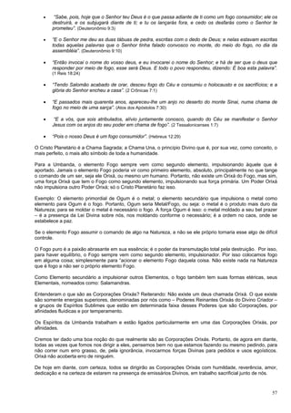 57
 “Sabe, pois, hoje que o Senhor teu Deus é o que passa adiante de ti como um fogo consumidor; ele os
destruirá, e os subjugará diante de ti; e tu os lançarás fora, e cedo os desfarás como o Senhor te
prometeu”. (Deuteronômio 9:3)
 “E o Senhor me deu as duas tábuas de pedra, escritas com o dedo de Deus; e nelas estavam escritas
todas aquelas palavras que o Senhor tinha falado convosco no monte, do meio do fogo, no dia da
assembléia”. (Deuteronômio 9:10)
 “Então invocai o nome do vosso deus, e eu invocarei o nome do Senhor; e há de ser que o deus que
responder por meio de fogo, esse será Deus. E todo o povo respondeu, dizendo: É boa esta palavra”.
(1 Reis 18:24)
 “Tendo Salomão acabado de orar, desceu fogo do Céu e consumiu o holocausto e os sacrifícios; e a
glória do Senhor encheu a casa”. (2 Crônicas 7:1)
 “E passados mais quarenta anos, apareceu-lhe um anjo no deserto do monte Sinai, numa chama de
fogo no meio de uma sarça”. (Atos dos Apóstolos 7:30)
 “E a vós, que sois atribulados, alívio juntamente conosco, quando do Céu se manifestar o Senhor
Jesus com os anjos do seu poder em chama de fogo”. (2 Tessalonicenses 1:7)
 “Pois o nosso Deus é um fogo consumidor”. (Hebreus 12:29)
O Cristo Planetário é a Chama Sagrada; a Chama Una, o princípio Divino que é, por sua vez, como conceito, o
mais perfeito, o mais alto símbolo de toda a humanidade.
Para a Umbanda, o elemento Fogo sempre vem como segundo elemento, impulsionando àquele que é
aportado. Jamais o elemento Fogo poderia vir como primeiro elemento, absoluto, principalmente no que tange
o comando de um ser, seja ele Orixá, ou mesmo um humano. Portanto, não existe um Orixá do Fogo, mas sim,
uma força Orixá que tem o Fogo como segundo elemento, impulsionando sua força primária. Um Poder Orixá
não impulsiona outro Poder Orixá; só o Cristo Planetário faz isso.
Exemplo: O elemento primordial de Ogum é o metal; o elemento secundário que impulsiona o metal como
elemento para Ogum é o fogo. Portanto, Ogum seria Metal/Fogo, ou seja: o metal é o produto mais duro da
Natureza; para se moldar o metal é necessário o fogo. A força Ogum é isso: o metal moldado a seu bel prazer
– é a presença da Lei Divina sobre nós, nos moldando conforme o necessário; é a ordem no caos, onde se
estabelece a paz.
Se o elemento Fogo assumir o comando de algo na Natureza, a não se ele próprio tornaria esse algo de difícil
controle.
O Fogo puro é a paixão abrasante em sua essência; é o poder da transmutação total pela destruição. Por isso,
para haver equilíbrio, o Fogo sempre vem como segundo elemento, impulsionador. Por isso colocamos fogo
em alguma coisa; simplesmente para “acionar o elemento Fogo daquela coisa. Não existe nada na Natureza
que é fogo a não ser o próprio elemento Fogo.
Como Elemento secundário a impulsionar outros Elementos, o fogo também tem suas formas etéricas, seus
Elementais, nomeados como: Salamandras.
Entenderam o que são as Corporações Orixás? Reiterando: Não existe um deus chamada Orixá. O que existe
são somente energias superiores, denominadas por nós como – Poderes Reinantes Orixás do Divino Criador –
e grupos de Espíritos Sublimes que estão em determinada faixa desses Poderes que são Corporações, por
afinidades fluídicas e por temperamento.
Os Espíritos da Umbanda trabalham e estão ligados particularmente em uma das Corporações Orixás, por
afinidades.
Cremos ter dado uma boa noção do que realmente são as Corporações Orixás. Portanto, de agora em diante,
todas as vezes que fomos nos dirigir a eles, pensemos bem no que estamos fazendo ou mesmo pedindo, para
não correr num erro grasso, de, pela ignorância, invocarmos forças Divinas para pedidos e usos egoísticos.
Orixá não acoberta erro de ninguém.
De hoje em diante, com certeza, todos se dirigirão as Corporações Orixás com humildade, reverência, amor,
dedicação e na certeza de estarem na presença de emissários Divinos, em trabalho sacrificial junto de nós.
 