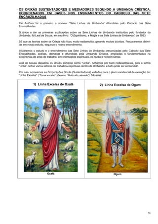 58
OS ORIXÁS SUSTENTADORES E MEDIADORES SEGUNDO A UMBANDA CRÍSTICA,
COORDENADOS EM BASES NOS ENSINAMENTOS DO CABOCLO DAS SETE
ENCRUZILHADAS
Pai Antônio foi o primeiro a nomear “Sete Linhas de Umbanda” difundidas pelo Caboclo das Sete
Encruzilhadas.
O único a dar as primeiras explicações sobre as Sete Linhas de Umbanda instituídas pelo fundador da
Umbanda, foi Leal de Souza, em seu livro: “O Espiritismo, a Magia e as Sete Linhas de Umbanda”, de 1933.
Só que as teorias sobre os Orixás não ficou muito esclarecida, gerando muitas dúvidas. Procuraremos dirimi-
las em nosso estudo, segundo o nosso entendimento.
Iniciaremos o estudo e o entendimento das Sete Linhas de Umbanda preconizadas pelo Caboclo das Sete
Encruzilhadas, aceitas, clamadas e difundidas pela Umbanda Crística, ampliadas e fundamentadas na
experiência de anos de trabalho, em orientações espirituais, na razão e no bom senso.
Leal de Souza classifica os Orixás somente como “Linha”. Achamos por bem reclassificá-las, pois o termo
“Linha” define vários setores de trabalhos espirituais dentro da Umbanda, e tudo pode ser confundido.
Por isso, nomeamos as Corporações Orixás (Sustentadores) voltadas para o plano existencial de evolução de:
“Linha Excelsa” (“Tornar excelso”. Excelso: “Muito alto, elevado”). São elas:
1) Linha Excelsa de Oxalá
Oxalá
2) Linha Excelsa de Ogum
Ogum
 