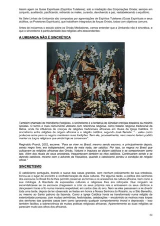 64
Assim agem os Guias Espirituais (Espíritos Tutelares), sob a irradiação das Corporações Orixás; sempre em
conjunto, auxiliando, pacificando, retirando os males, curando, devolvendo a paz, restabelecendo o equilíbrio.
As Sete Linhas de Umbanda são compostas por agremiações de Espíritos Tutelares (Guias Espirituais e seus
acólitos, os Protetores Espirituais), que trabalham integrados às forças Orixás, todas com objetivos comuns.
Antes de iniciarmos o estudo sobre os Orixás Mediadores, vamos entender que a Umbanda não é sincrética, e
que o sincretismo é particularidade das religiões afro-descendentes:
A UMBANDA NÃO É SINCRÉTICA
Também chamado de Hibridismo Religioso, o sincretismo é a tentativa de conciliar crenças díspares ou mesmo
opostas. O termo é mais comumente utilizado com referência religiosa, como tratado religioso tradicional da
Bahia, onde há influência de crenças de religiões tradicionais africanas em rituais da Igreja Católica. O
sincretismo entre religiões de origem africana e a religião católica, segundo José Beniste: “... valeu como
poderosa arma para os negros manterem suas tradições. Sem ele, provavelmente, nem mesmo teriam podido
manter os traços religiosos que ainda hoje se conservam”.
Reginaldo Prandi, 2002, escreve: “Para se viver no Brasil, mesmo sendo escravo, e principalmente depois,
sendo negro livre, era indispensável, antes de mais nada, ser católico. Por isso, os negros no Brasil que
cultuavam as religiões africanas dos Orixás, Voduns e Inquices se diziam católicos e se comportavam como
tais. Além dos rituais de seus ancestrais, frequentavam também os ritos católicos. Continuaram sendo e se
dizendo católicos, mesmo com o advento da República, quando o catolicismo perdeu a condição de religião
oficial.”
SINCRETISMO
O catolicismo português, brando e suave das casas grandes, sem nenhum policiamento da sua ortodoxia,
tornou-se o lugar de encontro e confraternização de duas culturas. Por alguma razão, a política dos senhores
dos escravos no Brasil foi de lhes permitir preservar as formas e os acessórios da cultura africana, bem como a
sua mitologia. A liberdade de expressões culturais e religiosas lhes era reforçada. Que ninguém se
escandalizasse se os escravos chegassem a criar os seus próprios reis e entoassem os seus cânticos e
dançassem horas a fio numa maneira respeitável, em certos dias do ano. Nem se eles passassem a se divertir
toda uma tarde, depois de ter observado as festas em honra a Nossa Senhora do Rosário, ou a São Benedito,
ou mesmo ao Santo patrono da fazenda. Como a Igreja Católica havia se transformado numa religião de
exterioridade pomposa, com muitas cerimônias, festividades, celebrações – encobrindo os motivos mais torpes
dos senhores das grandes casas bem como ignorando qualquer comportamento imoral e depravado – isso
também facilitou a sobrevivência de muitas práticas religiosas africanas. Aparentemente as duas religiões se
pareciam muito aos olhos dos africanos.
 