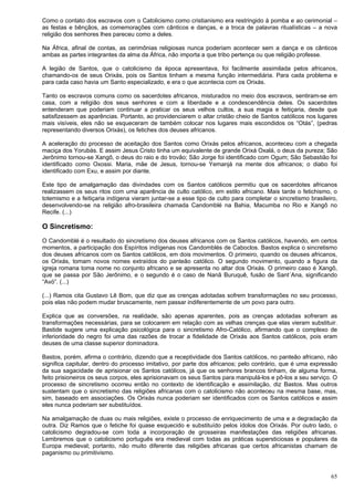 65
Como o contato dos escravos com o Catolicismo como cristianismo era restringido à pomba e ao cerimonial –
as festas e bênçãos, as comemorações com cânticos e danças, e a troca de palavras ritualísticas – a nova
religião dos senhores lhes pareceu como a deles.
Na África, afinal de contas, as cerimônias religiosas nunca poderiam acontecer sem a dança e os cânticos
ambas as partes integrantes da alma da África, não importa a que tribo pertença ou que religião professe.
A legião de Santos, que o catolicismo da época apresentava, foi facilmente assimilada pelos africanos,
chamando-os de seus Orixás, pois os Santos tinham a mesma função intermediária. Para cada problema e
para cada caso havia um Santo especializado, e era o que acontecia com os Orixás.
Tanto os escravos comuns como os sacerdotes africanos, misturados no meio dos escravos, sentiram-se em
casa, com a religião dos seus senhores e com a liberdade e a condescendência deles. Os sacerdotes
entenderam que poderiam continuar a praticar os seus velhos cultos, a sua magia e feitiçaria, desde que
satisfizessem as aparências. Portanto, ao providenciarem o altar cristão cheio de Santos católicos nos lugares
mais visíveis, eles não se esqueceram de também colocar nos lugares mais escondidos os “Otás”, (pedras
representando diversos Orixás), os fetiches dos deuses africanos.
A aceleração do processo de aceitação dos Santos como Orixás pelos africanos, aconteceu com a chegada
maciça dos Yorubás. E assim Jesus Cristo tinha um equivalente de grande Orixá Oxalá, o deus da pureza; São
Jerônimo tornou-se Xangô, o deus do raio e do trovão; São Jorge foi identificado com Ogum; São Sebastião foi
identificado como Oxossi. Maria, mãe de Jesus, tornou-se Yemanjá na mente dos africanos; o diabo foi
identificado com Exu, e assim por diante.
Este tipo de amalgamação das divindades com os Santos católicos permitiu que os sacerdotes africanos
realizassem os seus ritos com uma aparência de culto católico, em estilo africano. Mais tarde o fetichismo, o
totemismo e a feitiçaria indígena vieram juntar-se a esse tipo de culto para completar o sincretismo brasileiro,
desenvolvendo-se na religião afro-brasileira chamada Candomblé na Bahia, Macumba no Rio e Xangô no
Recife. (...)
O Sincretismo:
O Candomblé é o resultado do sincretismo dos deuses africanos com os Santos católicos, havendo, em certos
momentos, a participação dos Espíritos indígenas nos Candomblés de Caboclos. Bastos explica o sincretismo
dos deuses africanos com os Santos católicos, em dois movimentos. O primeiro, quando os deuses africanos,
os Orixás, tomam novos nomes extraídos do panteão católico. O segundo movimento, quando a figura da
igreja romana toma nome no conjunto africano e se apresenta no altar dos Orixás. O primeiro caso é Xangô,
que se passa por São Jerônimo, e o segundo é o caso de Nanã Buruquê, fusão de Sant´Ana, significando
“Avó”. (...)
(...) Ramos cita Gustavo Lê Bom, que diz que as crenças adotadas sofrem transformações no seu processo,
pois elas não podem mudar bruscamente, nem passar indiferentemente de um povo para outro.
Explica que as conversões, na realidade, são apenas aparentes, pois as crenças adotadas sofreram as
transformações necessárias, para se colocarem em relação com as velhas crenças que elas vieram substituir.
Bastide sugere uma explicação psicológica para o sincretismo Afro-Católico, afirmando que o complexo de
inferioridade do negro foi uma das razões de trocar a fidelidade de Orixás aos Santos católicos, pois eram
deuses de uma classe superior dominadora.
Bastos, porém, afirma o contrário, dizendo que a receptividade dos Santos católicos, no panteão africano, não
significa capitular, dentro do processo imitativo, por parte dos africanos; pelo contrário, que é uma expressão
da sua sagacidade de aprisionar os Santos católicos, já que os senhores brancos tinham, de alguma forma,
feito prisioneiros os seus corpos, eles aprisionavam os seus Santos para manipulá-los e pô-los a seu serviço. O
processo de sincretismo ocorreu então no contexto de identificação e assimilação, diz Bastos. Mas outros
sustentam que o sincretismo das religiões africanas com o catolicismo não aconteceu na mesma base, mas,
sim, baseado em associações. Os Orixás nunca poderiam ser identificados com os Santos católicos e assim
eles nunca poderiam ser substituídos.
Na amalgamação de duas ou mais religiões, existe o processo de enriquecimento de uma e a degradação da
outra. Diz Ramos que o fetiche foi quase esquecido e substituído pelos ídolos dos Orixás. Por outro lado, o
catolicismo degradou-se com toda a incorporação de grosseiras manifestações das religiões africanas.
Lembremos que o catolicismo português era medieval com todas as práticas supersticiosas e populares da
Europa medieval; portanto, não muito diferente das religiões africanas que certos africanistas chamam de
paganismo ou primitivismo.
 