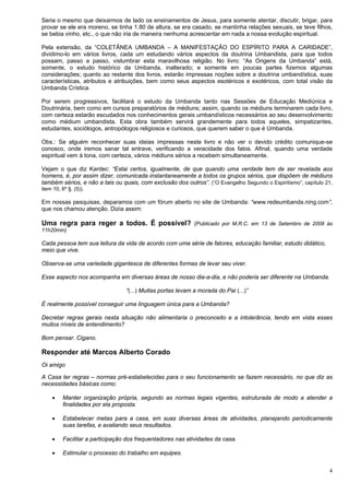 4
Seria o mesmo que deixarmos de lado os ensinamentos de Jesus, para somente atentar, discutir, brigar, para
provar se ele era moreno, se tinha 1.80 de altura, se era casado, se mantinha relações sexuais, se teve filhos,
se bebia vinho, etc., o que não iria de maneira nenhuma acrescentar em nada a nossa evolução espiritual.
Pela extensão, da “COLETÂNEA UMBANDA – A MANIFESTAÇÃO DO ESPÍRITO PARA A CARIDADE”,
dividimo-lo em vários livros, cada um estudando vários aspectos da doutrina Umbandista, para que todos
possam, passo a passo, vislumbrar esta maravilhosa religião. No livro: “As Origens da Umbanda” está,
somente, o estudo histórico da Umbanda, inalterado; e somente em poucas partes fizemos algumas
considerações; quanto ao restante dos livros, estarão impressas noções sobre a doutrina umbandística, suas
características, atributos e atribuições, bem como seus aspectos esotéricos e exotéricos, com total visão da
Umbanda Crística.
Por serem progressivos, facilitará o estudo da Umbanda tanto nas Sessões de Educação Mediúnica e
Doutrinária, bem como em cursos preparatórios de médiuns; assim, quando os médiuns terminarem cada livro,
com certeza estarão escudados nos conhecimentos gerais umbandísticos necessários ao seu desenvolvimento
como médium umbandista. Esta obra também servirá grandemente para todos aqueles, simpatizantes,
estudantes, sociólogos, antropólogos religiosos e curiosos, que querem saber o que é Umbanda.
Obs.: Se alguém reconhecer suas ideias impressas neste livro e não ver o devido crédito comunique-se
conosco, onde iremos sanar tal entrave, verificando a veracidade dos fatos. Afinal, quando uma verdade
espiritual vem à tona, com certeza, vários médiuns sérios a recebem simultaneamente.
Vejam o que diz Kardec: “Estai certos, igualmente, de que quando uma verdade tem de ser revelada aos
homens, é, por assim dizer, comunicada instantaneamente a todos os grupos sérios, que dispõem de médiuns
também sérios, e não a tais ou quais, com exclusão dos outros”. (“O Evangelho Segundo o Espiritismo”, capítulo 21,
item 10, 6º §. (5)).
Em nossas pesquisas, deparamos com um fórum aberto no site de Umbanda: “www.redeumbanda.ning.com”,
que nos chamou atenção. Dizia assim:
Uma regra para reger a todos. É possível? (Publicado por M.R.C. em 13 de Setembro de 2008 às
11h20min)
Cada pessoa tem sua leitura da vida de acordo com uma série de fatores, educação familiar, estudo didático,
meio que vive.
Observa-se uma variedade gigantesca de diferentes formas de levar seu viver.
Esse aspecto nos acompanha em diversas áreas de nosso dia-a-dia, e não poderia ser diferente na Umbanda.
“(...) Muitas portas levam a morada do Pai (...)”
É realmente possível conseguir uma linguagem única para a Umbanda?
Decretar regras gerais nesta situação não alimentaria o preconceito e a intolerância, tendo em vista esses
muitos níveis de entendimento?
Bom pensar. Cigano.
Responder até Marcos Alberto Corado
Oi amigo
A Casa ter regras – normas pré-estabelecidas para o seu funcionamento se fazem necessário, no que diz as
necessidades básicas como:
 Manter organização própria, segundo as normas legais vigentes, estruturada de modo a atender a
finalidades por ela proposta.
 Estabelecer metas para a casa, em suas diversas áreas de atividades, planejando periodicamente
suas tarefas, e avaliando seus resultados.
 Facilitar a participação dos frequentadores nas atividades da casa.
 Estimular o processo do trabalho em equipes.
 