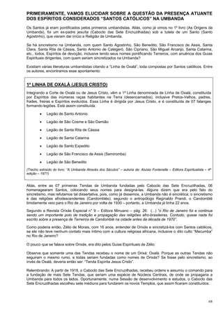 68
PRIMEIRAMENTE, VAMOS ELUCIDAR SOBRE A QUESTÃO DA PRESENÇA ATUANTE
DOS ESPÍRITOS CONSIDERADOS “SANTOS CATÓLICOS” NA UMBANDA
Os Santos já eram pontificados pelos primeiros umbandistas. Aliás, como já vimos no 1º livro (As Origens da
Umbanda), foi um ex-padre jesuíta (Caboclo das Sete Encruzilhadas) sob a tutela de um Santo (Santo
Agostinho), que vieram dar início a Religião de Umbanda.
Se há sincretismo na Umbanda, com quem Santo Agostinho, São Benedito, São Francisco de Assis, Santa
Clara, Santa Rita de Cássia, Santo Antonio de Categeró, São Cipriano, São Miguel Arcanjo, Santa Catarina,
etc., todos, Espíritos de devoção, inclusive tendo seus nomes pontificando Terreiros, com anuência dos Guias
Espirituais dirigentes, com quem seriam sincretizados na Umbanda?
Existiam várias literaturas umbandistas citando a “Linha de Oxalá”, toda compostas por Santos católicos. Entre
os autores, encontramos esse apontamento:
1ª LINHA DE OXALÁ (JESUS CRISTO)
Integrando a Corte de Oxalá ou de Jesus Cristo, vêm a 1ª Linha denominada de Linha de Oxalá, constituída
por Espíritos das inúmeras raças habitantes na Terra (desencarnados), inclusive Pretos-Velhos, padres,
frades, freiras e Espíritos evoluídos. Essa Linha é dirigida por Jesus Cristo, e é constituída de 07 falanges
formando legiões. Está assim constituída:
 Legião de Santo Antonio
 Legião de São Cosme e São Damião
 Legião de Santa Rita de Cássia
 Legião de Santa Catarina
 Legião de Santo Expedito
 Legião de São Francisco de Assis (Semiromba)
 Legião de São Benedito
(Trecho extraído do livro: “A Umbanda Através dos Séculos” – autoria de: Aluisio Fontenelle – Editora Espiritualista – 4ª
edição – 1971)
Aliás, entre as 07 primeiras Tendas de Umbanda fundadas pelo Caboclo das Sete Encruzilhadas, 06
homenagearam Santos, colocando seus nomes para designá-las. Alguns dizem que era pelo fato do
sincretismo, mas refutamos tal dissertativa, pois, como já dissemos, a Umbanda não é sincrética; o sincretismo
é das religiões afrodescendentes (Candomblés); segundo o antropólogo Reginaldo Prandi, o Candomblé
timidamente veio para o Rio de Janeiro por volta de 1930 – portanto, a Umbanda já tinha 22 anos.
Segundo a Revista Orixás Especial n° 9 – Editora Minuano – pág. 26: (...) “o Rio de Janeiro foi e continua
sendo um importante polo de tradição e propagação das religiões afro-brasileiras. Contudo, quase nada foi
escrito sobre a presença de Terreiros de Candomblé na cidade antes da década de 1970”.
Como poderia então, Zélio de Morais, com 16 anos, entender de Orixás e sincretizá-los com Santos católicos,
se ele não teve nenhum contato mais íntimo com a cultura religiosa africana, inclusive o dito culto “Macumba”
no Rio de Janeiro?
O pouco que se falava sobre Orixás, era dito pelos Guias Espirituais de Zélio.
Observe que somente uma das Tendas recebeu o nome de um Orixá: Oxalá. Porque as outras Tendas não
seguiram o mesmo rumo, e todas seriam fundadas como nomes de Orixás? Se fosse pelo sincretismo, ao
invés de Oxalá, deveria então ser: “Tenda Espírita Jesus Cristo”.
Relembrando: A partir de 1918, o Caboclo das Sete Encruzilhadas, recebeu ordens e assumiu o comando para
a fundação de mais Sete Tendas, que seriam uma espécie de Núcleos Centrais, de onde se propagaria a
Umbanda para todos os lados. Oportunamente, numa Sessão de desenvolvimento e estudos, o Caboclo das
Sete Encruzilhadas escolheu sete médiuns para fundarem os novos Templos, que assim ficaram constituídos:
 