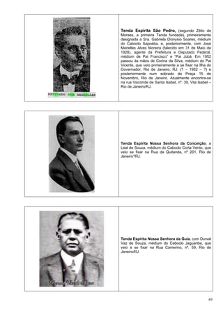 69
Tenda Espírita São Pedro, (segundo Zélio de
Moraes, a primeira Tenda fundada), primeiramente
designada a Sra. Gabriela Dionysio Soares, médium
do Caboclo Sapoéba, e, posteriormente, com José
Meirelles Alves Moreira (falecido em 31 de Maio de
1928), agente da Prefeitura e Deputado Federal,
médium de Pai Francisco” e “Pai Jobá. Em 1952
passou às mãos de Corina da Silva, médium do Pai
Vicente, que veio primeiramente a se fixar na Ilha do
Governador, Rio de Janeiro, RJ: (? – 1952 – ?) e
posteriormente num sobrado da Praça 15 de
Novembro, Rio de Janeiro. Atualmente encontra-se
na rua Visconde de Santa Isabel, nº. 39, Vila Isabel –
Rio de Janeiro/RJ.
Tenda Espírita Nossa Senhora da Conceição, a
Leal de Souza, médium do Caboclo Corta Vento, que
veio se fixar na Rua da Quitanda, nº 201, Rio de
Janeiro?RJ.
Tenda Espírita Nossa Senhora da Guia, com Durval
Vaz de Souza, médium do Caboclo Jaguaribe, que
veio a se fixar na Rua Camerino, nº. 59, Rio de
Janeiro/RJ.
 