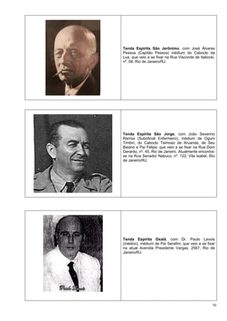 70
Tenda Espírita São Jerônimo, com José Álvares
Pessoa (Capitão Pessoa) médium do Caboclo da
Lua, que veio a se fixar na Rua Visconde de Itaboraí,
nº. 08, Rio de Janeiro/RJ.
Tenda Espírita São Jorge, com João Severino
Ramos (Suboficial Enfermeiro), médium de Ogum
Timbiri, do Caboclo Teimoso de Aruanda, de Seu
Baiano e Pai Felipe, que veio a se fixar na Rua Dom
Gerardo, nº. 45, Rio de Janeiro. Atualmente encontra-
se na Rua Senador Nabuco, nº. 122, Vila Isabel, Rio
de Janeiro/RJ.
Tenda Espírita Oxalá, com Dr. Paulo Lavois
(médico), médium de Pai Serafim, que veio a se fixar
na atual Avenida Presidente Vargas, 2567, Rio de
Janeiro/RJ.
 