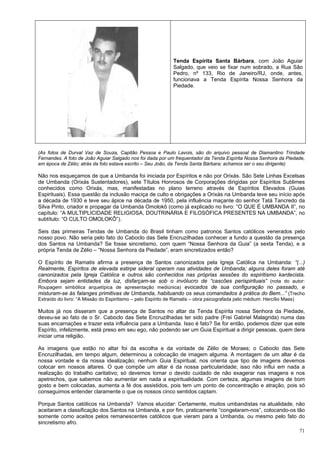 71
Tenda Espírita Santa Bárbara, com João Aguiar
Salgado, que veio se fixar num sobrado, a Rua São
Pedro, nº 133, Rio de Janeiro/RJ, onde, antes,
funcionava a Tenda Espírita Nossa Senhora da
Piedade.
(As fotos de Durval Vaz de Souza, Capitão Pessoa e Paulo Lavois, são do arquivo pessoal de Diamantino Trindade
Fernandes. A foto de João Aguiar Salgado nos foi dada por um frequentador da Tenda Espírita Nossa Senhora da Piedade,
em época de Zélio; atrás da foto estava escrito – Seu João, da Tenda Santa Bárbara; achamos ser o seu dirigente)
Não nos esqueçamos de que a Umbanda foi iniciada por Espíritos e não por Orixás. São Sete Linhas Excelsas
de Umbanda (Orixás Sustentadores), sete Títulos Honrosos de Corporações dirigidas por Espíritos Sublimes
conhecidos como Orixás, mas, manifestadas no plano terreno através de Espíritos Elevados (Guias
Espirituais). Essa questão da inclusão maciça de culto e obrigações a Orixás na Umbanda teve seu início após
a década de 1930 e teve seu ápice na década de 1950, pela influência maçante do senhor Tatá Tancredo da
Silva Pinto, criador e propagar da Umbanda Omolokô (como já explicado no livro: “O QUE É UMBANDA II”, no
capítulo: “A MULTIPLICIDADE RELIGIOSA, DOUTRINÁRIA E FILOSÓFICA PRESENTES NA UMBANDA”, no
subtítulo: “O CULTO OMOLOKÔ”).
Seis das primeiras Tendas de Umbanda do Brasil tinham como patronos Santos católicos venerados pelo
nosso povo. Não seria pelo fato do Caboclo das Sete Encruzilhadas conhecer a fundo a questão da presença
dos Santos na Umbanda? Se fosse sincretismo, com quem “Nossa Senhora da Guia” (a sexta Tenda), e a
própria Tenda de Zélio – “Nossa Senhora da Piedade”, eram sincretizados então?
O Espírito de Ramatis afirma a presença de Santos canonizados pela Igreja Católica na Umbanda: “(...)
Realmente, Espíritos de elevada estirpe sideral operam nas atividades de Umbanda; alguns deles foram até
canonizados pela Igreja Católica e outros são conhecidos nas próprias sessões do espiritismo kardecista.
Embora sejam entidades da luz, disfarçam-se sob o invólucro de “cascões perispirituais” (nota do autor:
Roupagem simbólica arquetípica de apresentação mediúnica) evocados de sua configuração no passado, e
misturam-se às falanges primitivas de Umbanda, habituando os seus comandados à prática do Bem...” (Trecho
Extraído do livro: “A Missão do Espiritismo – pelo Espírito de Ramatis – obra psicografada pelo médium: Hercílio Maes)
Muitos já nos disseram que a presença de Santos no altar da Tenda Espírita nossa Senhora da Piedade,
deveu-se ao fato de o Sr. Caboclo das Sete Encruzilhadas ter sido padre (Frei Gabriel Malagrida) numa das
suas encarnações e trazer esta influência para a Umbanda. Isso é fato? Se for então, podemos dizer que este
Espírito, infelizmente, está preso em seu ego, não podendo ser um Guia Espiritual a dirigir pessoas, quem dera
iniciar uma religião.
As imagens que estão no altar foi da escolha e da vontade de Zélio de Moraes; o Caboclo das Sete
Encruzilhadas, em tempo algum, determinou a colocação de imagem alguma. A montagem de um altar é da
nossa vontade e da nossa idealização; nenhum Guia Espiritual, nos orienta que tipo de imagens devemos
colocar em nossos altares. O que compõe um altar é da nossa particularidade; isso não influi em nada a
realização do trabalho caritativo; só devemos tomar o devido cuidado de não exagerar nas imagens e nos
apetrechos, que sabemos não aumentar em nada a espiritualidade. Com certeza, algumas imagens de bom
gosto e bem colocadas, aumenta a fé dos assistidos, pois tem um ponto de concentração e atração, pois só
conseguimos entender claramente o que os nossos cinco sentidos captam.
Porque Santos católicos na Umbanda? Vamos elucidar: Certamente, muitos umbandistas na atualidade, não
aceitaram a classificação dos Santos na Umbanda, e por fim, praticamente “congelaram-nos”, colocando-os tão
somente como aceitos pelos remanescentes católicos que vieram para a Umbanda, ou mesmo pelo fato do
sincretismo afro.
 
