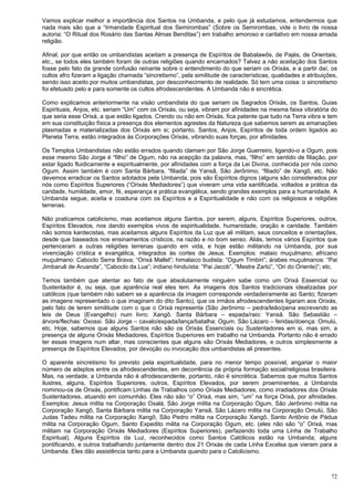 72
Vamos explicar melhor a importância dos Santos na Umbanda, e pelo que já estudamos, entendermos que
nada mais são que a “Irmandade Espiritual dos Semirombas” (Sobre os Semirombas, vide o livro de nossa
autoria: “O Ritual dos Rosário das Santas Almas Benditas”) em trabalho amoroso e caritativo em nossa amada
religião.
Afinal, por que então os umbandistas aceitam a presença de Espíritos de Babalawôs, de Pajés, de Orientais,
etc., se todos eles também foram de outras religiões quando encarnados? Talvez a não aceitação dos Santos
fosse pelo fato da grande confusão reinante sobre o entendimento do que seriam os Orixás, e a partir daí, os
cultos afro fizeram a ligação chamada “sincretismo”, pela similitude de características, qualidades e atribuições,
sendo isso aceito por muitos umbandistas, por desconhecimento de realidade. Só tem uma coisa: o sincretismo
foi efetuado pelo e para somente os cultos afrodescendentes. A Umbanda não é sincrética.
Como explicamos anteriormente na visão umbandista do que seriam os Sagrados Orixás, os Santos, Guias
Espirituais, Anjos, etc. seriam “Um” com os Orixás, ou seja, vibram por afinidades na mesma faixa vibratória do
que seria esse Orixá, a que estão ligados. Crendo ou não em Orixás, fica patente que tudo na Terra vibra e tem
em sua constituição física a presença dos elementos agrestes da Natureza que sabemos serem as emanações
plasmadas e materializadas dos Orixás em si; portanto, Santos, Anjos, Espíritos de toda ordem ligados ao
Planeta Terra, estão integrados às Corporações Orixás, vibrando suas forças, por afinidades.
Os Templos Umbandistas não estão errados quando clamam por São Jorge Guerreiro, ligando-o a Ogum, pois
esse mesmo São Jorge é “filho” de Ogum, não na acepção da palavra, mas, “filho” em sentido de filiação, por
estar ligado fluidicamente e espiritualmente, por afinidades com a força da Lei Divina, conhecida por nós como
Ogum. Assim também é com Santa Bárbara, “filiada” de Yansã, São Jerônimo, “filiado” de Xangô, etc. Não
devemos erradicar os Santos adotados pela Umbanda, pois são Espíritos dignos (alguns são considerados por
nós como Espíritos Superiores (“Orixás Mediadores”) que viveram uma vida santificada, voltados a prática da
caridade, humildade, amor, fé, esperança e prática evangélica, sendo grandes exemplos para a humanidade. A
Umbanda segue, aceita e coaduna com os Espíritos e a Espiritualidade e não com os religiosos e religiões
terrenas.
Não praticamos catolicismo, mas aceitamos alguns Santos, por serem, alguns, Espíritos Superiores, outros,
Espíritos Elevados, nos dando exemplos vivos de espiritualidade, humanidade, oração e caridade. Também
não somos kardecistas, mas aceitamos alguns Espíritos da Luz que ali militam, seus conceitos e orientações,
desde que baseados nos ensinamentos crísticos, na razão e no bom senso. Aliás, temos vários Espíritos que
pertenceram a outras religiões terrenas quando em vida, e hoje estão militando na Umbanda, por sua
vivenciação crística e evangélica, integrados às cortes de Jesus. Exemplos: malaio muçulmano; africano
muçulmano: Caboclo Serra Brava; “Orixá Mallet”; himalaico budista: “Ogum Timbiri”; árabes muçulmanos: “Pai
Jimbaruê de Aruanda”, “Caboclo da Lua”; indiano hinduísta: “Pai Jacob”, “Mestre Zartú”, “Ori do Oriente)”; etc.
Temos também que atentar ao fato de que absolutamente ninguém sabe como um Orixá Essencial ou
Sustentador é, ou seja, que aparência real eles tem. As imagens dos Santos tradicionais idealizadas por
católicos (que também não sabem se a aparência da imagem corresponde verdadeiramente ao Santo; fizeram
as imagens representado o que imaginam do dito Santo), que os irmãos afrodescendentes ligaram aos Orixás,
pelo fato de terem similitude com o que o Orixá representa (São Jerônimo – pedra/leão/pena escrevendo as
leis de Deus (Evangelho) num livro: Xangô. Santa Bárbara – espada/raio: Yansã. São Sebastião –
árvore/flechas: Oxossi. São Jorge – cavalo/espada/lança/batalha: Ogum. São Lázaro – feridas/doença: Omulú,
etc. Hoje, sabemos que alguns Santos não são os Orixás Essenciais ou Sustentadores em si, mas sim, a
presença de alguns Orixás Mediadores, Espíritos Superiores em trabalho na Umbanda. Portanto não é errado
ter essas imagens num altar, mas conscientes que alguns são Orixás Mediadores, e outros simplesmente a
presença de Espíritos Elevados, por devoção ou invocação dos umbandistas ali presentes.
O aparente sincretismo foi previsto pela espiritualidade, para no menor tempo possível, angariar o maior
número de adeptos entre os afrodescendentes, em decorrência da própria formação social/religiosa brasileira.
Mas, na verdade, a Umbanda não é afrodescendente, portanto, não é sincrética. Sabemos que muitos Santos
ilustres, alguns, Espíritos Superiores, outros, Espíritos Elevados, por serem proeminentes, a Umbanda
nominou-os de Orixás, pontificam Linhas de Trabalhos como Orixás Mediadores, como irradiadores dos Orixás
Sustentadores, atuando em comunhão. Eles não são “o” Orixá, mas sim, “um” na força Orixá, por afinidades.
Exemplos: Jesus milita na Corporação Oxalá, São Jorge milita na Corporação Ogum, São Jerônimo milita na
Corporação Xangô, Santa Bárbara milita na Corporação Yansã, São Lázaro milita na Corporação Omulú, São
Judas Tadeu milita na Corporação Xangô, São Pedro milita na Corporação Xangô, Santo Antônio de Pádua
milita na Corporação Ogum, Santo Expedito milita na Corporação Ogum, etc. (eles não são “o” Orixá, mas
militam na Corporação Orixás Mediadores (Espíritos Superiores), perfazendo toda uma Linha de Trabalho
Espiritual). Alguns Espíritos da Luz, reconhecidos como Santos Católicos estão na Umbanda; alguns
pontificando, e outros trabalhando juntamente dentro dos 21 Orixás de cada Linha Excelsa que vieram para a
Umbanda. Eles dão assistência tanto para a Umbanda quando para o Catolicismo.
 